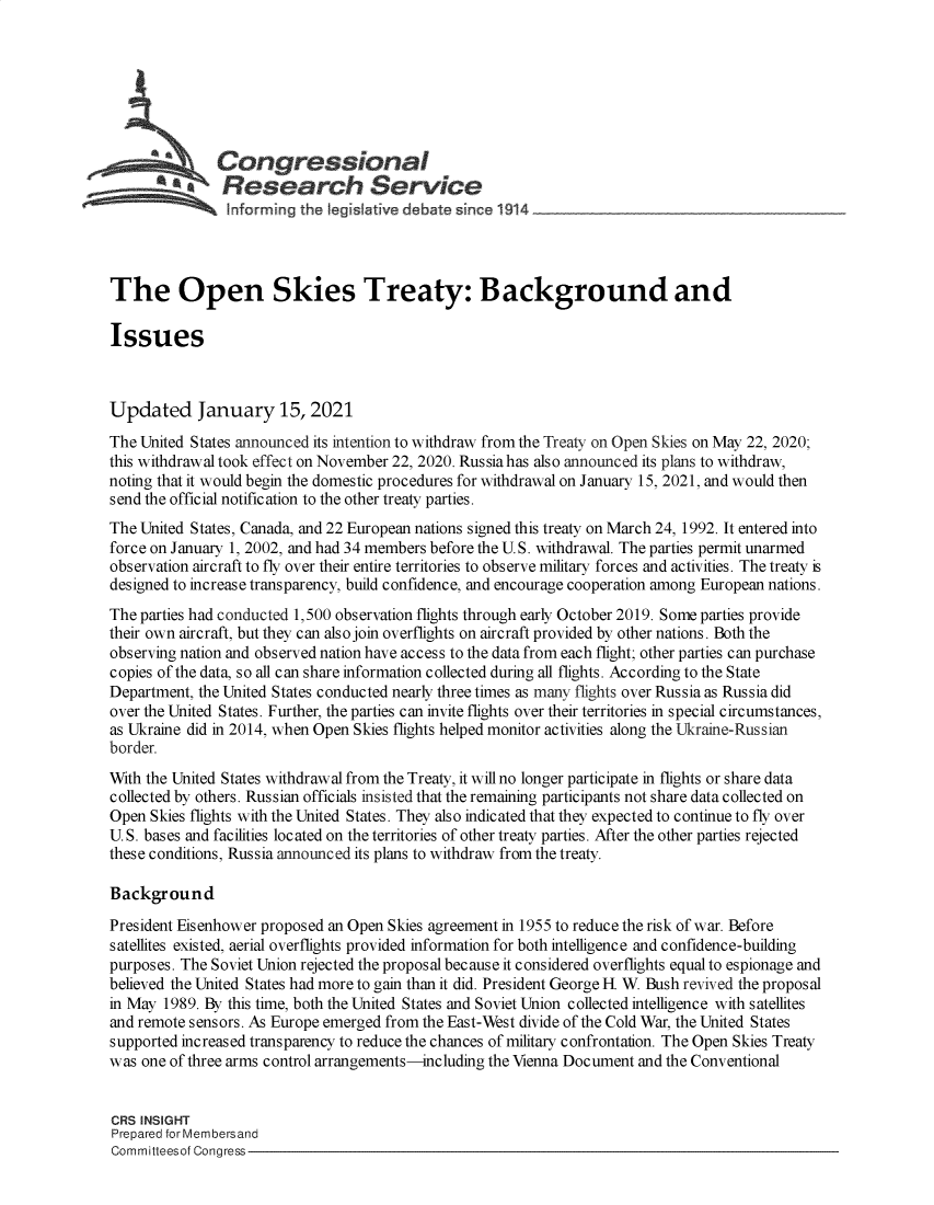 handle is hein.crs/govebsb0001 and id is 1 raw text is: 







              Congressional
                 Research Service





The Open Skies Treaty: Background and

Issues



Updated January 15, 2021
The United States announced its intention to withdraw from the Treaty on Open Skies on May 22, 2020;
this withdrawal took effect on November 22, 2020. Russia has also announced its plans to withdraw,
noting that it would begin the domestic procedures for withdrawal on January 15, 2021, and would then
send the official notification to the other treaty parties.
The United States, Canada, and 22 European nations signed this treaty on March 24, 1992. It entered into
force on January 1, 2002, and had 34 members before the U.S. withdrawal. The parties permit unarmed
observation aircraft to fly over their entire territories to observe military forces and activities. The treaty is
designed to increase transparency, build confidence, and encourage cooperation among European nations.
The parties had conducted 1,500 observation flights through early October 2019. Some parties provide
their own aircraft, but they can also join overflights on aircraft provided by other nations. Both the
observing nation and observed nation have access to the data from each flight; other parties can purchase
copies of the data, so all can share information collected during all flights. According to the State
Department, the United States conducted nearly three times as many flights over Russia as Russia did
over the United States. Further, the parties can invite flights over their territories in special circumstances,
as Ukraine did in 2014, when Open Skies flights helped monitor activities along the Ukraine-Russian
border.
With the United States withdrawal from the Treaty, it will no longer participate in flights or share data
collected by others. Russian officials insisted that the remaining participants not share data collected on
Open  Skies flights with the United States. They also indicated that they expected to continue to fly over
U. S. bases and facilities located on the territories of other treaty parties. After the other parties rejected
these conditions, Russia announced its plans to withdraw from the treaty.

Background
President Eisenhower proposed an Open Skies agreement in 1955 to reduce the risk of war. Before
satellites existed, aerial overflights provided information for both intelligence and confidence-building
purposes. The Soviet Union rejected the proposal because it considered overflights equal to espionage and
believed the United States had more to gain than it did. President George H W. Bush revived the proposal
in May 1989. By this time, both the United States and Soviet Union collected intelligence with satellites
and remote sensors. As Europe emerged from the East-West divide of the Cold War, the United States
supported increased transparency to reduce the chances of military confrontation. The Open Skies Treaty
was one of three arms control arrangements-including the Vienna Document and the Conventional


CRS INSIGHT
Prepared for Membersand
Committeesof Congress


