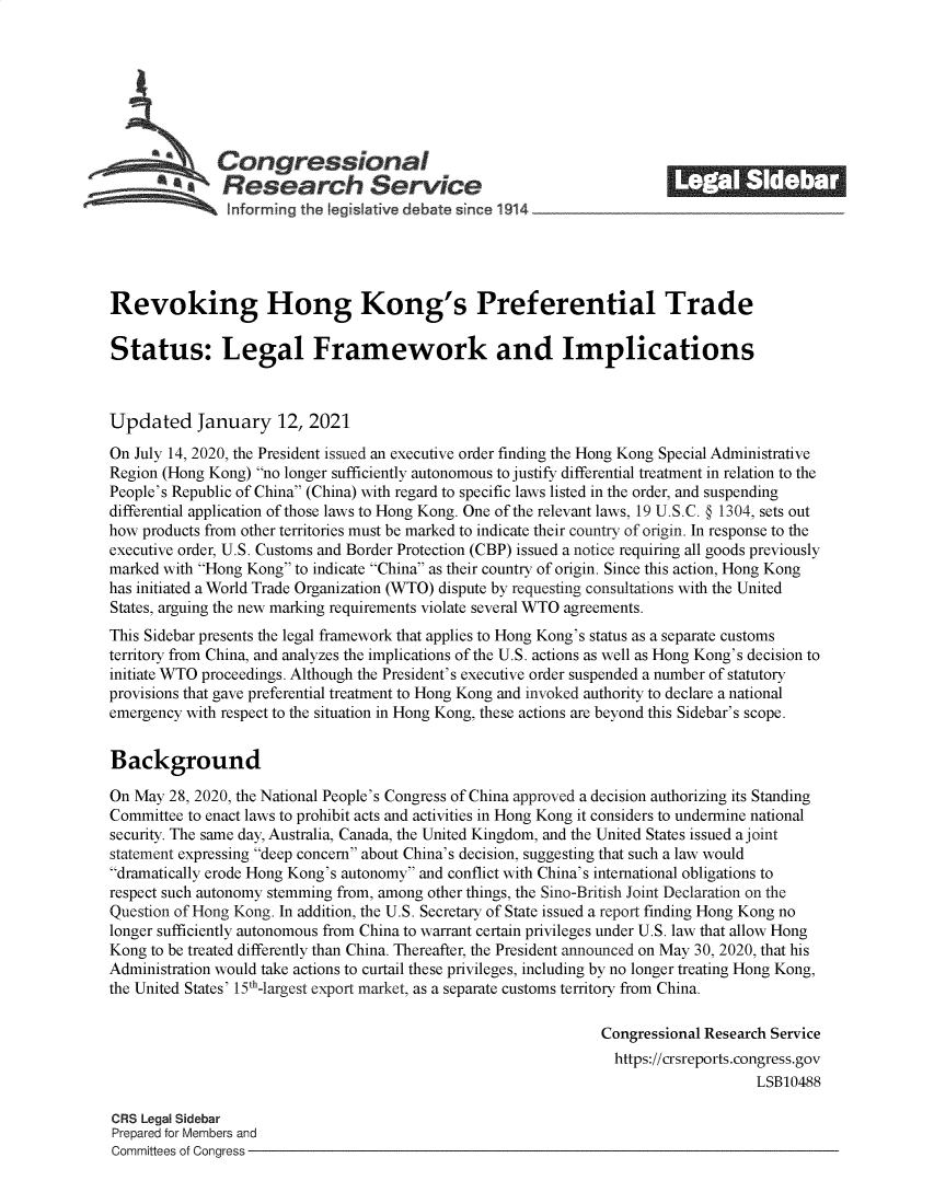 handle is hein.crs/govebsd0001 and id is 1 raw text is: 







              Congressional                                             ______
          a Research Service






Revoking Hong Kong's Preferential Trade

Status: Legal Framework and Implications



Updated January 12, 2021

On July 14, 2020, the President issued an executive order finding the Hong Kong Special Administrative
Region (Hong Kong) no longer sufficiently autonomous to justify differential treatment in relation to the
People's Republic of China (China) with regard to specific laws listed in the order, and suspending
differential application of those laws to Hong Kong. One of the relevant laws, 19 U.S.C. @ 1304, sets out
how products from other territories must be marked to indicate their country of origin. In response to the
executive order, U.S. Customs and Border Protection (CBP) issued a notice requiring all goods previously
marked with Hong Kong to indicate China as their country of origin. Since this action, Hong Kong
has initiated a World Trade Organization (WTO) dispute by requesting consultations with the United
States, arguing the new marking requirements violate several WTO agreements.
This Sidebar presents the legal framework that applies to Hong Kong's status as a separate customs
territory from China, and analyzes the implications of the U.S. actions as well as Hong Kong's decision to
initiate WTO proceedings. Although the President's executive order suspended a number of statutory
provisions that gave preferential treatment to Hong Kong and invoked authority to declare a national
emergency with respect to the situation in Hong Kong, these actions are beyond this Sidebar's scope.


Background

On May  28, 2020, the National People's Congress of China approved a decision authorizing its Standing
Committee to enact laws to prohibit acts and activities in Hong Kong it considers to undermine national
security. The same day, Australia, Canada, the United Kingdom, and the United States issued a joint
statement expressing deep concern about China's decision, suggesting that such a law would
dramatically erode Hong Kong's autonomy and conflict with China's international obligations to
respect such autonomy stemming from, among other things, the Sino-British Joint Declaration on the
Question of Hong Kong. In addition, the U.S. Secretary of State issued a report finding Hong Kong no
longer sufficiently autonomous from China to warrant certain privileges under U.S. law that allow Hong
Kong to be treated differently than China. Thereafter, the President announced on May 30, 2020, that his
Administration would take actions to curtail these privileges, including by no longer treating Hong Kong,
the United States' 15th-largest export market, as a separate customs territory from China.

                                                                Congressional Research Service
                                                                https://crsreports.congress.gov
                                                                                    LSB10488

CRS Legal Sidebar
Prepared for Members and
Committees of Congress


