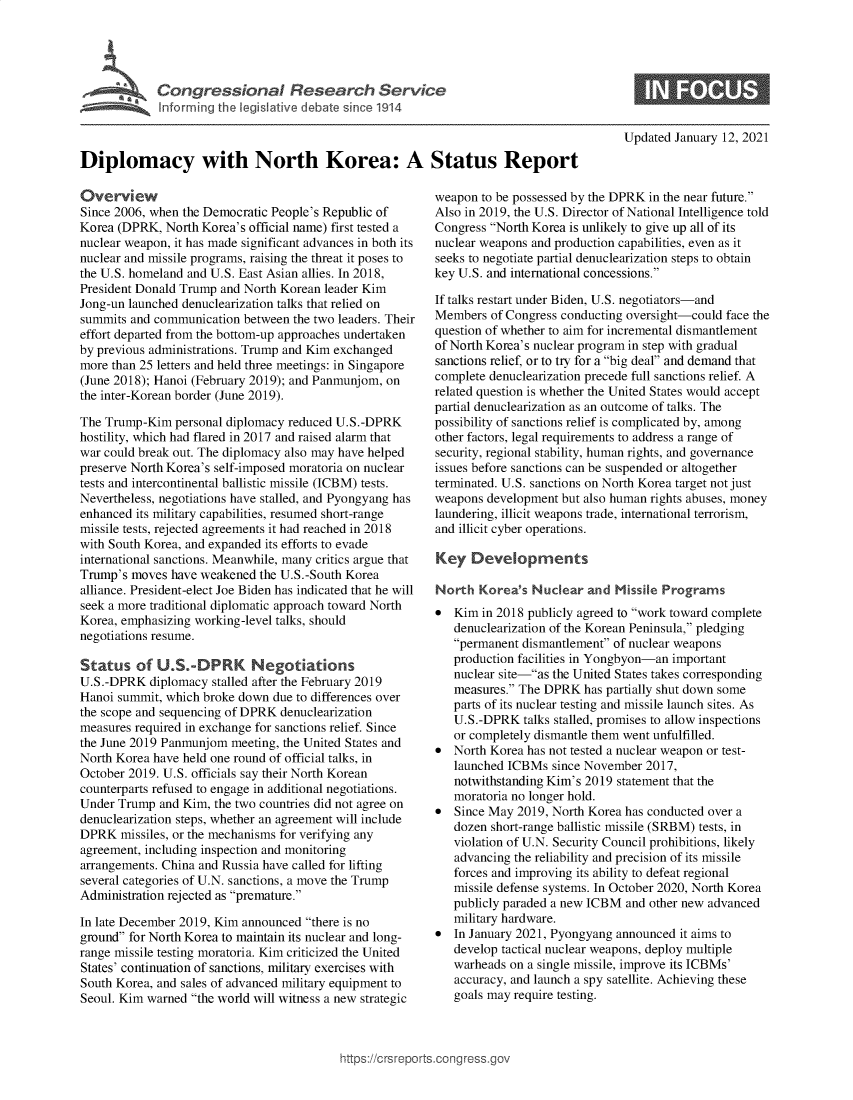 handle is hein.crs/govebsg0001 and id is 1 raw text is: 





C  o   g  e  s o   a   R e s  a r c  S e r v i c


Updated January 12, 2021


Diplomacy with North Korea: A Status Report


Overview
Since 2006, when the Democratic People's Republic of
Korea (DPRK,  North Korea's official name) first tested a
nuclear weapon, it has made significant advances in both its
nuclear and missile programs, raising the threat it poses to
the U.S. homeland and U.S. East Asian allies. In 2018,
President Donald Trump and North Korean leader Kim
Jong-un launched denuclearization talks that relied on
summits and communication  between the two leaders. Their
effort departed from the bottom-up approaches undertaken
by previous administrations. Trump and Kim exchanged
more than 25 letters and held three meetings: in Singapore
(June 2018); Hanoi (February 2019); and Panmunjom, on
the inter-Korean border (June 2019).

The Trump-Kim   personal diplomacy reduced U.S.-DPRK
hostility, which had flared in 2017 and raised alarm that
war could break out. The diplomacy also may have helped
preserve North Korea's self-imposed moratoria on nuclear
tests and intercontinental ballistic missile (ICBM) tests.
Nevertheless, negotiations have stalled, and Pyongyang has
enhanced its military capabilities, resumed short-range
missile tests, rejected agreements it had reached in 2018
with South Korea, and expanded its efforts to evade
international sanctions. Meanwhile, many critics argue that
Trump's  moves have weakened  the U.S.-South Korea
alliance. President-elect Joe Biden has indicated that he will
seek a more traditional diplomatic approach toward North
Korea, emphasizing working-level talks, should
negotiations resume.

Status   of  U.SDPRK Negotiations
U.S.-DPRK   diplomacy stalled after the February 2019
Hanoi summit, which broke down  due to differences over
the scope and sequencing of DPRK denuclearization
measures required in exchange for sanctions relief. Since
the June 2019 Panmunjom  meeting, the United States and
North Korea have held one round of official talks, in
October 2019. U.S. officials say their North Korean
counterparts refused to engage in additional negotiations.
Under Trump  and Kim, the two countries did not agree on
denuclearization steps, whether an agreement will include
DPRK   missiles, or the mechanisms for verifying any
agreement, including inspection and monitoring
arrangements. China and Russia have called for lifting
several categories of U.N. sanctions, a move the Trump
Administration rejected as premature.

In late December 2019, Kim announced there is no
ground for North Korea to maintain its nuclear and long-
range missile testing moratoria. Kim criticized the United
States' continuation of sanctions, military exercises with
South Korea, and sales of advanced military equipment to
Seoul. Kim warned the world will witness a new strategic


weapon  to be possessed by the DPRK in the near future.
Also in 2019, the U.S. Director of National Intelligence told
Congress North Korea is unlikely to give up all of its
nuclear weapons and production capabilities, even as it
seeks to negotiate partial denuclearization steps to obtain
key U.S. and international concessions.

If talks restart under Biden, U.S. negotiators-and
Members  of Congress conducting oversight-could face the
question of whether to aim for incremental dismantlement
of North Korea's nuclear program in step with gradual
sanctions relief, or to try for a big deal and demand that
complete denuclearization precede full sanctions relief. A
related question is whether the United States would accept
partial denuclearization as an outcome of talks. The
possibility of sanctions relief is complicated by, among
other factors, legal requirements to address a range of
security, regional stability, human rights, and governance
issues before sanctions can be suspended or altogether
terminated. U.S. sanctions on North Korea target not just
weapons  development but also human rights abuses, money
laundering, illicit weapons trade, international terrorism,
and illicit cyber operations.

Key   Developments

North  Korea's  Nuclear  and  Missile Programs
  Kim  in 2018 publicly agreed to work toward complete
   denuclearization of the Korean Peninsula, pledging
   permanent dismantlement of nuclear weapons
   production facilities in Yongbyon-an important
   nuclear site-as the United States takes corresponding
   measures. The DPRK   has partially shut down some
   parts of its nuclear testing and missile launch sites. As
   U.S.-DPRK   talks stalled, promises to allow inspections
   or completely dismantle them went unfulfilled.
  North Korea has not tested a nuclear weapon or test-
   launched ICBMs  since November  2017,
   notwithstanding Kim's 2019 statement that the
   moratoria no longer hold.
  Since May  2019, North Korea has conducted over a
   dozen short-range ballistic missile (SRBM) tests, in
   violation of U.N. Security Council prohibitions, likely
   advancing the reliability and precision of its missile
   forces and improving its ability to defeat regional
   missile defense systems. In October 2020, North Korea
   publicly paraded a new ICBM  and other new advanced
   military hardware.
  In January 2021, Pyongyang announced it aims to
   develop tactical nuclear weapons, deploy multiple
   warheads on a single missile, improve its ICBMs'
   accuracy, and launch a spy satellite. Achieving these
   goals may require testing.


ittps://Crsreports.congress.gt



