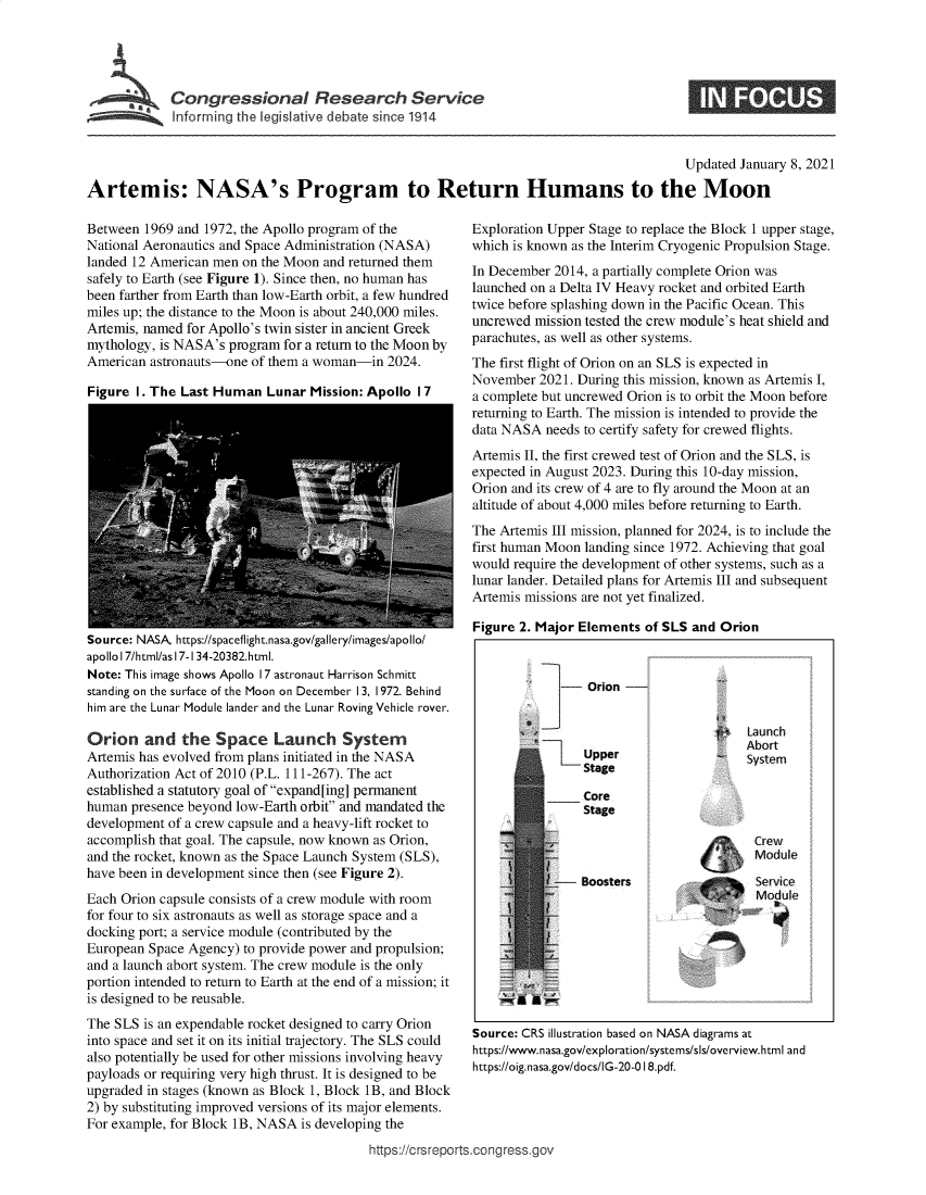 handle is hein.crs/govebtw0001 and id is 1 raw text is: 





Congressional Research Service
Informing the legislative debate since 1914


                                                                                         Updated  January 8, 2021

Artemis: NASA's Program to Return Humans to the Moon


Between  1969 and 1972, the Apollo program of the
National Aeronautics and Space Administration (NASA)
landed 12 American men on the Moon and returned them
safely to Earth (see Figure 1). Since then, no human has
been farther from Earth than low-Earth orbit, a few hundred
miles up; the distance to the Moon is about 240,000 miles.
Artemis, named for Apollo's twin sister in ancient Greek
mythology, is NASA's program for a return to the Moon by
American  astronauts-one of them a woman-in  2024.

Figure  1. The Last Human  Lunar  Mission: Apollo I 7


Source: NASA, https://spaceflight.nasa.gov/gallery/images/apollo/
apollo 17/html/as 17-1 34-20382.html.
Note: This image shows Apollo 17 astronaut Harrison Schmitt
standing on the surface of the Moon on December 13, 1972. Behind
him are the Lunar Module lander and the Lunar Roving Vehicle rover.

Orion and the Space Launch System
Artemis has evolved from plans initiated in the NASA
Authorization Act of 2010 (P.L. 111-267). The act
established a statutory goal of expand[ing] permanent
human  presence beyond low-Earth orbit and mandated the
development of a crew capsule and a heavy-lift rocket to
accomplish that goal. The capsule, now known as Orion,
and the rocket, known as the Space Launch System (SLS),
have been in development since then (see Figure 2).
Each Orion capsule consists of a crew module with room
for four to six astronauts as well as storage space and a
docking port; a service module (contributed by the
European Space Agency) to provide power and propulsion;
and a launch abort system. The crew module is the only
portion intended to return to Earth at the end of a mission; it
is designed to be reusable.
The SLS  is an expendable rocket designed to carry Orion
into space and set it on its initial trajectory. The SLS could
also potentially be used for other missions involving heavy
payloads or requiring very high thrust. It is designed to be
upgraded in stages (known as Block 1, Block 1B, and Block
2) by substituting improved versions of its major elements.
For example, for Block 1B, NASA is developing the


Exploration Upper Stage to replace the Block 1 upper stage,
which is known as the Interim Cryogenic Propulsion Stage.
In December 2014, a partially complete Orion was
launched on a Delta IV Heavy rocket and orbited Earth
twice before splashing down in the Pacific Ocean. This
uncrewed mission tested the crew module's heat shield and
parachutes, as well as other systems.
The first flight of Orion on an SLS is expected in
November  2021. During this mission, known as Artemis I,
a complete but uncrewed Orion is to orbit the Moon before
returning to Earth. The mission is intended to provide the
data NASA  needs to certify safety for crewed flights.
Artemis II, the first crewed test of Orion and the SLS, is
expected in August 2023. During this 10-day mission,
Orion and its crew of 4 are to fly around the Moon at an
altitude of about 4,000 miles before returning to Earth.
The Artemis III mission, planned for 2024, is to include the
first human Moon landing since 1972. Achieving that goal
would require the development of other systems, such as a
lunar lander. Detailed plans for Artemis III and subsequent
Artemis missions are not yet finalized.

Figure 2. Major Elements  of SLS and Orion


-    Orion


                             La:unch
    Upper                    System
    Stage

    Core
    Stage

                              Crew
                              Module

-   Boosters                  Service
                            ' Module


Source: CRS illustration based on NASA diagrams at
https://www.nasa.gov/exploration/systems/sls/overview.html and
https://oig.nasa.gov/docs/IG-20-0 18.pdf.


https://crsreportsacongress~gov


