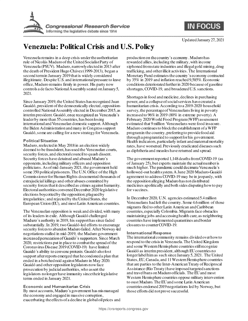 handle is hein.crs/govebub0001 and id is 1 raw text is: 









Venezuela: Political Crisis and U.S. Policy


Venezuela remains in a deep crisis under the authoritarian
rule of Nicolas Maduro of the United SocialistParty of
Venezuela (PSUV). Maduro, narrowly elected in 2013 after
the death of President Hugo Chavez(1999-2013), began a
second termin January 2019 that is widely considered
illegitimate. Despite U.S. and international pressure to leave
office, Maduro remains firmly in power. His party now
controls a de facto National Assembly seated onJanuary5,
2021.

Since January 2019, the United States has recognized Juan
Guaidd, president of the democratically elected, opposition-
controlled National As sembly elected in December2015, as
interim president. Guaidd, once recognized as Venezuela's
leader by more than 55 countries, has beenlosing
international and Venezuelan domestic support. Although
the Biden Administration and many in Congress support
Guaidd, some are calling for a new strategy for Venezuela.

Political Situation
Maduro,  reelected in May 2018 in an election widely
deemed  to be fraudulent, has used the Venezuelan courts,
security forces, and electoral council to quash dissent.
Security forces have detained and abused Maduro's
opponents, including military officers and opposition
politicians. As of mid-January 2021, the government held
some 350 political prisoners. The U.N. Office of the High
Commissioner  for Human Rights documented thousands of
extrajudicial killings and other abuses committed by
security forces thatit described as crimes against humanity.
Electoral authorities convened December2020 legislative
elections boycottedby the opposition; plaguedby
irregularities; and rejected by the United States, the
European Union (EU), and most Latin American countries.

The Venezuelan opposition is weak and divided, with many
of its leaders in exile. Although Guaidd challenged
Maduro's  authority in 2019, his supporthas since faded
substantially. In 2019, two Guaid6-led efforts to encourage
security forces to abandon Maduro failed. After Norway -led
negotiations stalled in mid-2019, the Maduro government
increas edpersecution of Guaid6's supporters. Since March
2020, restrictions put in place to combatthe spread of the
Coronavirus Disease 2019 (COVID-19) have limited
Guaid6's ability to convene protests. Guaidd alsolost
support after reports emerged that he condoned a plan that
ended in a botchedraid against Maduro in May 2020.
Guaidd and other opposition legislators now face
prosecution by judicial authorities, who assert the
legislators no longer have immunity since their legislative
terms ended in January 2021.

Economic   and  Humanitarian   Crisis
By most accounts, Maduro's government has mismanaged
the economy and engaged in massive corruption,
exacerbating the effects of a decline in global oilprices and


Updated January 27, 2021


production on the country's economy. Madurohas
rewarded allies, including the military, with income
siphoned fromstate industries and illegal gold mining, drug
trafficking, and other illicit activities. The International
Monetary  Fund estimates the country's economy contracted
by 35%  in 2019 and inflation reached 9,585%. Economic
conditions deteriorated further in 2020 because of gasoline
shortages, COVID-19, and broadened U.S. sanctions.

Shortages in food and medicine, declines in purchasing
power, and a collapse of social services have created a
humanitarian crisis. According to a 2019-2020 household
survey, the percentageofVenezuelans living in poverty
increased to 96% in 2019 (80% in extreme poverty). A
February 2020 World Food Program(WFP)   assessment
estimated that 9 million Venezuelans were food insecure.
Maduro  continues to blockthe establishment of a WFP
programin the country, preferring to provide food aid
through aprogramtied to supportforhis government.
Health indicators, particularly infant and maternal mortality
rates, have worsened. Previously eradicated diseases such
as diphtheria and measles have returned and spread.

The governmentreported 1,148 deaths fromCOVID-19  (as
of January 25), but experts maintain the actual number is
much higher. The pandemic could decimate Venezuela's
hollowed-out health system. A June 2020 Maduro-Guaidd
agreement to address COVID-19 may be in jeopardy, with
the opposition alleging Maduro has not distributed
medicines apolitically andboth sides disputinghowto pay
for vaccines.

In December 2020, U.N. agencies estimated5.4 million
Venezuelans had left the country. Some 4.6 million of those
migrants fled to other Latin American and Caribbean
countries, especially Colombia. Migrants face obstacles
maintaining jobs and accessing health care, as neighboring
countries have implemented quarantines andborder
closures to counter COVID-19.

International  Response
The international community remains divided over how to
respond to the crisis in Venezuela. The United Kingdom
and some Western Hemisphere countries stillrecognize
Guaidd as interim president, although EU countries no
longer label him as such since January 5,2021. The United
States, EU, Canada, and 11 Western Hemisphere countries
that are parties to the Inter-American Treaty of Reciprocal
Assistance (Rio Treaty) have imposedtargetedsanctions
and travel bans on Maduro officials. The EU and mo s t
Western Hemisphere countries oppose military intervention
to oust Maduro. The EU and some Latin American
countries endorsed 2019 negotiations led by Norway, but
those efforts did not prove successful.



