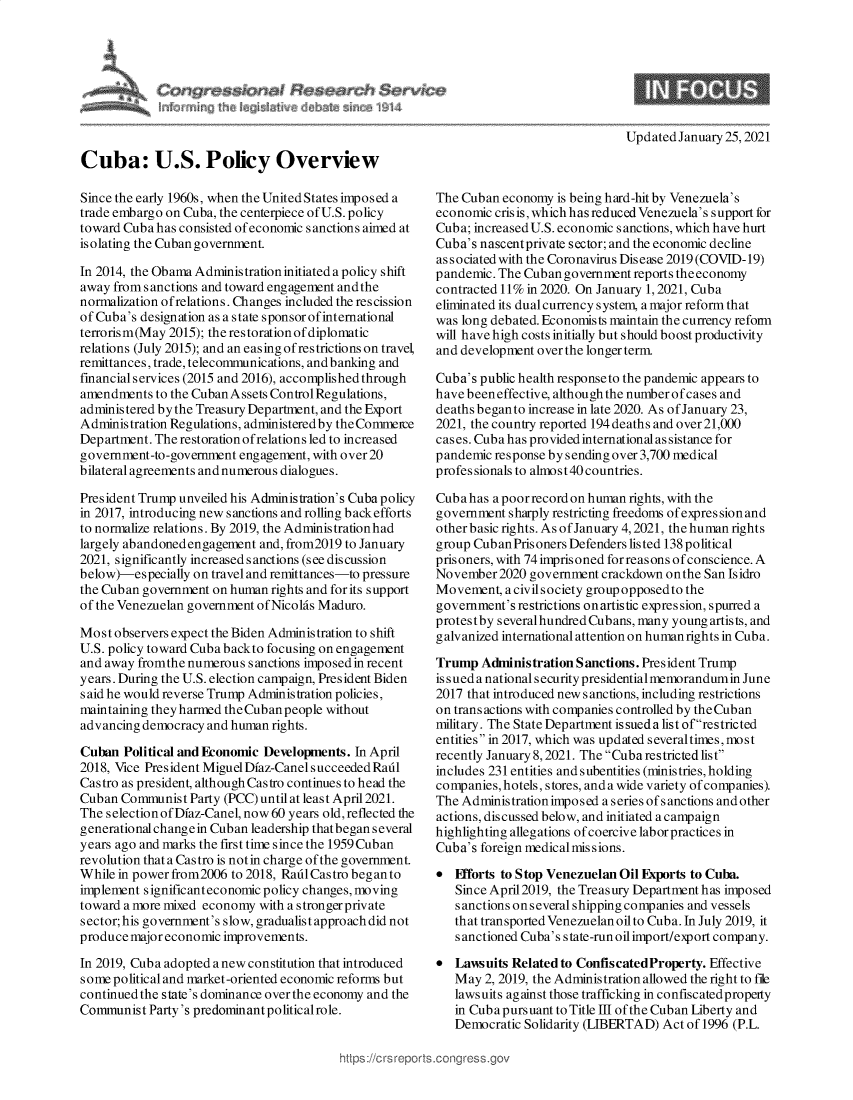 handle is hein.crs/govebvq0001 and id is 1 raw text is: 







Updated January 25, 2021


Cuba: U.S. Policy Overview

Since the early 1960s, when the United States imposed a
trade embargo on Cuba, the centerpiece of U.S. policy
toward Cuba has consisted of economic sanctions aimed at
isolating the Cuban government.

In 2014, the Obama Administrationinitiated apolicy shift
away from sanctions and toward engagement andthe
normalization ofrelations. Changes included the rescission
of Cuba's designation as a state sponsor of international
terrorism(May 2015); the restoration of diplomatic
relations (July 2015); and an easing of restrictions on travel,
remittances, trade, telecommunications, and banking and
financial services (2015 and 2016), accomplished through
amendments  to the Cuban Assets Control Regulations,
administered by the Treasury Department, and the Export
Administration Regulations, administered by the Commeice
Department. The restoration ofrelations led to increased
government-to-government engagement, with over 20
bilateral agreements and numerous dialogues.

President Trump unveiled his Administration's Cuba policy
in 2017, introducing new sanctions and rolling back efforts
to normalize relations. By 2019, the Administration had
largely abandoned engagement and, from2019 to January
2021, significantly increased s anctions (see discussion
below)-especially on travel and remittances-to pressure
the Cuban government on human rights and for its support
of the Venezuelan government of Nicolas Maduro.

Most  observers expect the Biden Administration to shift
U.S. policy toward Cuba backto focusing on engagement
and away fromthe numerous  sanctions imposed in recent
years. During the U.S. election campaign, President Biden
said he would reverse Trump Administration policies,
maintaining they harmed the Cuban people without
advancing democracy and human rights.

Cuban  Political and Economic Developments. In April
2018, Vice President Miguel Diaz-Canel succeeded Radl
Castro as president, although Castro continues to head the
Cuban  Communist Party (PCC) until at least April 2021.
The selection of Dfaz-Canel, now 60 years old, reflected the
generational changein Cuban leadership thatbegan several
years ago and marks the first time since the 1959 Cuban
revolution that a Castro is notin charge of the government.
While in power from2006 to 2018, Radl Castro began to
implement s ignificanteconomic policy changes, moving
toward a more mixed economy with a strongerprivate
sector; his government's slow, gradualist approach did not
produce major economic improvements.

In 2019, Cuba adopted a new constitution that introduced
some political and market-oriented economic reforms but
continued the state's dominance over the economy and the
Communist  Party's predominant politicalrole.


The Cuban  economy is being hard-hit by Venezuela's
economic cris is, which has reduced Venezuela's support for
Cuba; increased U.S. economic sanctions, which have hurt
Cuba's nascentprivate sector; and the economic decline
associated with the Coronavirus Disease 2019(COVID-19)
pandemic. The Cubangovernment  reports theeconomy
contracted 11% in 2020. On January 1, 2021, Cuba
eliminated its dual currency system, a major reform that
was long debated. Economists maintain the currency reform
will have high costs initially but should boost productivity
and development over the longer term.

Cuba's public health responseto the pandemic appears to
have beeneffective, although the number of cases and
deaths began to increase in late 2020. As of January 23,
2021, the country reported 194 deaths and over 21,000
cases. Cuba has provided international assistance for
pandemic response by sending over 3,700 medical
professionals to almost 40 countries.

Cuba has a poor record on human rights, with the
government  sharply restricting freedoms of expression and
other basic rights. As of January 4, 2021, the human rights
group Cub an Prisoners Defenders listed 138 political
prisoners, with 74 imprisoned forreasons of conscience. A
November  2020 government crackdown on the San Isidro
Movement,  a civil society group opposed to the
government's restrictions on artistic expres sion, spurred a
protestby severalhundred Cubans, many young artists, and
galvanized international attention on human rights in Cuba.

Trump  Administration Sanctions. President Trump
issued a national security presidential memorandum in June
2017 that introduced new sanctions, including restrictions
on transactions with companies controlled by the Cuban
military. The State Department is sued a list ofrestricted
entities in 2017, which was updated severaltimes, most
recently January 8,2021. The Cuba restricted list
includes 231 entities and subentities (ministries, holding
companies, hotels, stores, and a wide variety of companies).
The Administrationimposed a series ofsanctions andother
actions, discussed below, and initiated a campaign
highlighting allegations of coercive laborpractices in
Cuba's foreign medical mis sions.

  Fiforts to Stop Venezuelan Oil Exports to Cuba.
   Since April2019, the Treasury Department has imposed
   sanctions on several shipping companies and vessels
   that transported Venezuelan oil to Cuba. In July 2019, it
   sanctioned Cuba's state-runoilimport/export company.

  Lawsuits Related to ConfiscatedProperty. Effective
   May  2, 2019, the Administration allowed the right to file
   lawsuits against those trafficking in confiscatedproperty
   in Cub a purs uant to Title III of the Cuban Liberty and
   Democratic Solidarity (LIBERTAD) Act of 1996 (P.L.


ttps://crsr ports~corgress.


