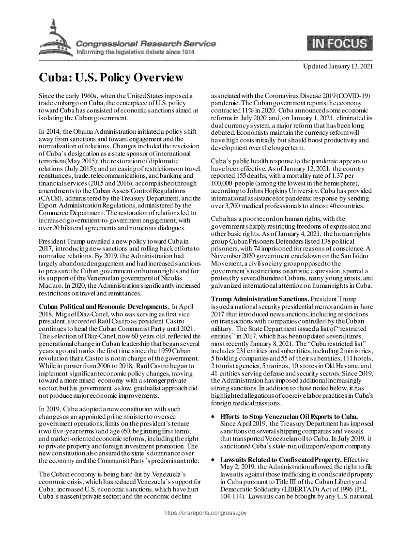 handle is hein.crs/govebvr0001 and id is 1 raw text is: 







UpdatedJanuary  13, 2021


Cuba: U.S. Policy Overview

Since the early 1960s, when the United States imposed a
trade embargo on Cuba, the centerpiece of U.S. policy
toward Cuba has consisted of economic sanctions aimed at
isolating the Cuban government.

In 2014, the Obama Administration initiateda policy shift
away from sanctions and toward engagement andthe
normalization ofrelations. Changes included the rescission
of Cuba's designation as a state sponsor of international
terrorism(May 2015); the restoration of diplomatic
relations (July 2015); and an easing of restrictions on travel,
remittances, trade, telecommunications, and banking and
financial services (2015 and 2016), accomplished through
amendments  to the Cuban Assets Control Regulations
(CACR),  administeredby the Treasury Department, andthe
Export AdministrationRegulations, administered by the
Commerce  Department. The restoration ofrelations led to
increased government-to-government engagement, with
over 20 bilateral agreements and numerous dialogues.

President Trump unveiled a newpolicy toward Cubain
2017, introducingnew sanctions and rolling backefforts to
normalize relations. By 2019, the Administration had
largely abandoned engagement and had increased sanctions
to pres sure the Cuban government on human rights and for
its support of the Venezuelan government of Nicolas
Maduro.  In 2020, the Administration significantly incieased
restrictions on travel and remittances.

Cuban  Political and Economic Developments. In April
2018, Miguel Dfaz-Canel, who was serving as first vice
president, succeeded Radl Castro as president. Castro
continues to head the Cuban Communist Party until 2021.
The selection of Dfaz-Canel, now 60 years old, reflected the
generational changein Cuban leadership thatbegan several
years ago and marks the first time since the 1959 Cuban
revolution that a Castro is notin charge of the government.
While in power from2006 to 2018, Radl Castro began to
implement significanteconomic policy changes, moving
toward a more mixed economy with a strongerprivate
sector, buthis government's slow, gradualist approach did
not produce major economic improvements.

In 2019, Cuba adopted a new constitution with such
changes as an appointedprime ministerto oversee
government  operations; limits on the president's tenure
(two five-year terms) and age (60, beginning first term);
and market-oriented economic reforms, including the right
to private property andforeign investment promotion. The
new constitution also ensuredthe state's dominance over
the economy and the Communist Party's predominantrole.

The Cuban  economy is being hard-hit by Venezuela's
economic crisis, which h as reduced Venezuela's support for
Cuba; increased U.S. economic sanctions, which have hurt
Cuba's nascentprivate sector; and the economic decline


associatedwith the Coronavirus Disease 2019(COVID-19)
pandemic. The Cuban government reports theeconomy
contracted 11% in 2020. Cuba announced some economic
reforms in July 2020 and, on January 1, 2021, eliminated its
dual currency system, a major reform that has beenlong
debated. Economists maintain the currency reformwill
have high costs initially but should boost productivity and
development over the longer term.

Cuba's public health responseto the pandemic appears to
have beeneffective. As of January 12, 2021, the country
reported 155 deaths, with a mortality rate of 1.37 per
100,000 people (among the lowest in the hemisphere),
according to Johns Hopkins University. Cuba has provided
international as sistance for pandemic response by sending
over 3,700 medicalprofessionalsto almost40countries.

Cuba has a poor record on human rights, with the
government  sharply restricting freedoms of expression and
other basic rights. As ofJanuary 4,2021, the human rights
group Cub an Prisoners Defenders listed 138 political
prisoners, with 74 imprisoned forreasons ofconscience. A
November  2020 government crackdown on the San Isidro
Movement,  a civil society group opposedto the
government's restrictions on artistic expres sion, spurred a
protestby s everalhundred Cub ans, many young artis ts, and
galvanized international attention on human rights in Cuba.

Trump  Administration Sanctions. President Trump
is sued a national security presidential memorandumin June
2017 that introduced new sanctions, including restrictions
on transactions with companies controlled by the Cuban
military. The State Department is sued a list ofrestricted
entities in 2017, which has beenupdated severaltimes,
most recently January 8,2021. The Cuba restricted list
includes 231 entities and subentities, including 2ministries,
5 holding companies and 55 of their subentities, 111 hotels,
2 tourist agencies, 5 marinas, 10 stores in Old Havana, and
41 entities serving defense and security sectors. Since 2019,
the Administration has imposed additional increasingly
strong sanctions. In addition to those notedbelow, it has
highlighted allegations ofcoercive labor practices in Cuba's
foreign medical mis sions.

  Flforts to Stop Venezuelan Oil Exports to Cuba.
   Since April2019, the Treasury Department has imposed
   s anctions on s everal shipping companies and vessels
   that transported Venezuelanoilto Cuba. In July 2019, it
   s anctioned Cuba's state-run oilimport/export comp any.

  Lawsuits Related to ConfiscatedProperty. Effective
   May  2, 2019, the Administration allowed the right to file
   lawsuits against those trafficking in confiscatedpropety
   in Cub a purs uant to Title III of the Cuban Liberty and
   Democratic Solidarity (LIBERTAD) Act of 1996 (P.L.
   104-114). Lawsuits can be brought by any U.S. national,


