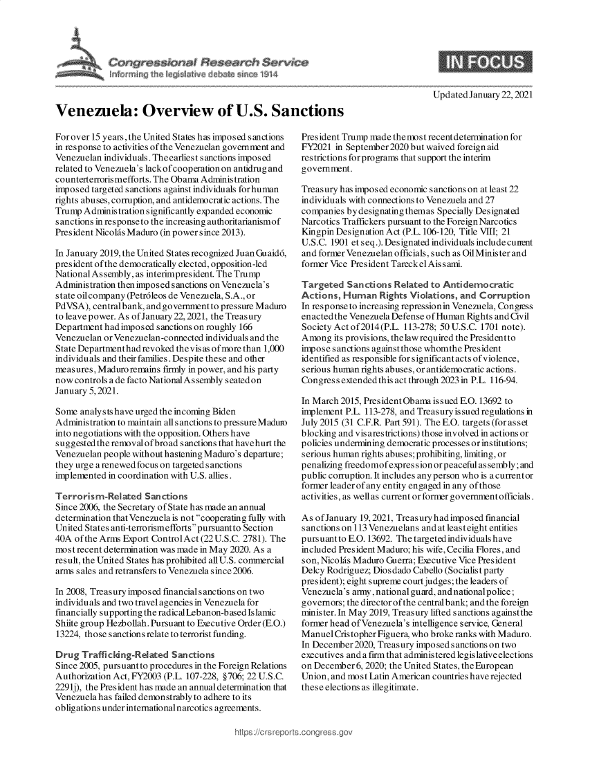 handle is hein.crs/govebvx0001 and id is 1 raw text is: 









Venezuela: Overview of U.S. Sanctions


For over 15 years, the United States has imposed sanctions
in response to activities of the Venezuelan government and
Venezuelan individuals. Theearliest sanctions imposed
related to Venezuela's lack ofcooperation on antidrug and
counterterrorismefforts. The Obama Administration
imposed targeted sanctions against individuals for human
rights abuses, corruption, and antidemocratic actions. The
Trump  Administration significantly expanded economic
sanctions in response to the increasing authoritarianismof
President Nicolas Maduro (in power since 2013).

In January 2019, the United States recognized Juan Guaidd,
president of the democratically elected, opposition-led
National As sembly, as interimpresident. The Trump
Administration then imposed sanctions on Venezuela's
state oilcompany (Petrdleos de Venezuela, S.A., or
PdVSA),  centralbank, and government to pressure Maduro
to leave power. As of January 22, 2021, the Treasury
Department had imposed sanctions on roughly 166
Venezuelan or Venezuelan-connected individuals and the
State Dep artmenthad revoked the vis as of more than 1,000
individuals and their families. Despite these and other
measures, Maduro remains firmly in power, and his party
now  controls a de facto National As sembly seatedon
January 5, 2021.

Some  analysts have urged the incoming Biden
Administration to maintain all sanctions to pressure Madumo
into negotiations with the opposition. Others have
suggested the removal of broad sanctions that havehurt the
Venezuelan people without hastening Maduro's departure;
they urge a renewed focus on targeted sanctions
implemented in coordination with U.S. allies.

Terrorisr  -Related  Sanctions
Since 2006, the Secretary of State has made an annual
determination that Venezuela is not cooperating fully with
United States anti-terrorismeffortspursuantto Section
40A  of the Arms Export ControlAct (22 U.S.C. 2781). The
most recent determination was made in May 2020. As a
result, the United States has prohibited all U.S. commercial
arms sales and retransfers to Venezuela since 2006.

In 2008, Treasury imposed financial s anctions on two
individuals and two travel agencies in Venezuela for
financially supporting the radical Lebanon-based Islamic
Shiite group Hezbollah. Pursuant to Executive Order (E.O.)
13224, those sanctions relate to terrorist funding.

Drug  TrafficIng-ReIated   Sanctions
Since 2005, pursuant to procedures in the Foreign Relations
Authorization Act, FY2003 (P.L. 107-228, §706; 22 U.S.C.
2291j), the President has made an annual determination that
Venezuela has failed demonstrably to adhere to its
obligations under international narcotics agreements.


Updated January 22, 2021


President Trump made themost recent determination for
FY2021  in September 2020 but waived foreign aid
restrictions for programs that support the interim
government.

Treasury has imposed economic sanctions on at least 22
individuals with connections to Venezuela and 27
companies by designating themas Specially Designated
Narcotics Traffickers pursuant to the Foreign Narcotics
Kingpin Designation Act (P.L. 106-120, Title VIII; 21
U.S.C. 1901 et seq.). Designated individuals include cunent
and former Venezuelan officials, such as Oil Minister and
former Vice President Tareck el Ais s ami.

Targeted   Sanctions Related  to Antidemocratic
Actions,  Human   Rights Violations, and Corruption
In response to increasing repressionin Venezuela, Congress
enacted the Venezuela Defense of Human Rights and Civil
Society Act of2014(P.L. 113-278; 50 U.S.C. 1701 note).
Among   its provisions, thelawrequired the Presidentto
impose sanctions against those whomthe President
identified as responsible for significant acts of violence,
serious human rights abuses, or antidemocratic actions.
Congres s extended this act through 2023 in P.L. 116-94.

In March 2015, PresidentObamaissued E.O.13692  to
implement P.L. 113-278, and Treasury issued regulations in
July 2015 (31 C.F.R Part 591). The E.O. targets (for as s et
blocking and vis ares trictions) those involved in actions or
policies undermining democratic processes or institutions;
serious human rights abuses; prohibiting, limiting, or
penalizing freedomofexpres sion orpeaceful assembly; and
public corruption. It includes any person who is a currentor
former leader of any entity engaged in any of those
activities, as well as current or former government officials.

As of January 19, 2021, Treasury hadimposed financial
sanctions on 113 Venezuelans and at least eight entities
pursuant to E.O. 13692. The targeted individuals have
included President Maduro; his wife, Cecilia Flores, and
son, Nicolas Maduro Guerra; Executive Vice President
Delcy Rodriguez; Diosdado Cabello (Socialist party
president); eight supreme court judges; the leaders of
Venezuela's army, national guard, and national police;
governors; the director of the centralbank; and the foreign
minister. In May 2019, Treasury lifted sanctions againstthe
former head of Venezuela's intelligence service, General
Manuel  Cris topher Figuera, who broke ranks with Maduro.
In December2020, Treasury imposedsanctionson  two
executives and a firm that administered legislative elections
on December  6, 2020; the United States, the European
Union, and most Latin American countries have rejected
these elections as illegitimate.


https ://c rs reps


