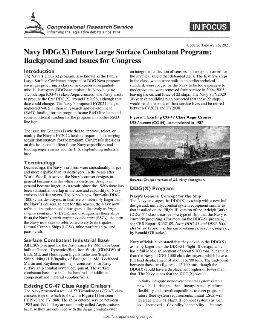 handle is hein.crs/govecaj0001 and id is 1 raw text is: 





         Congressional Researh Service
~ Inform ing the legislive debate since 1914


                                                                                      Updated January 26, 2021

Navy DDG(X) Future Large Surface Combatant Program:

Background and Issues for Congress


Introduction
The Navy's DDG(X)  program, also known as the Future
Large Surface Combatant program or DDG Next program,
envisages procuring a class of next-generation guided-
missile destroyers (DDGs) to replace the Navy's aging
Ticonderoga (CG-47) class Aegis cruisers. The Navy wants
to procure the first DDG(X) around FY2028, although that
date could change. The Navy's proposed FY2021 budget
requested $46.5 million in research and development
(R&D)  funding for the program in one R&D line item and
some additional funding for the program in another R&D
line item.

The issue for Congress is whether to approve, reject, or
modify the Navy's FY2022 funding request and emerging
acquisition strategy for the program. Congress's decisions
on this issue could affect future Navy capabilities and
funding requirements and the U.S. shipbuilding industrial
base.

Terminology
Decades ago, the Navy's cruisers were considerably larger
and more capable than its destroyers. In the years after
World War  II, however, the Navy's cruiser designs in
general became smaller while its destroyer designs in
general became larger. As a result, since the 1980s there has
been substantial overlap in the size and capability of Navy
cruisers and destroyers. The Navy's new Zumwalt (DDG-
1000) class destroyers, in fact, are considerably larger than
the Navy's cruisers. In part for this reason, the Navy now
refers to its cruisers and destroyers collectively as large
surface combatants (LSCs), and distinguishes these ships
from the Navy's small surface combatants (SSCs), the term
the Navy now uses to refer collectively to its frigates,
Littoral Combat Ships (LCSs), mine warfare ships, and
patrol craft.

Surface Combatant Industrial Base
All LSCs procured for the Navy since FY1985 have been
built at General Dynamics/Bath Iron Works (GD/BIW) of
Bath, ME, and Huntington Ingalls Industries/Ingalls
Shipbuilding (HII/Ingalls) of Pascagoula, MS. Lockheed
Martin and Raytheon are major contractors for Navy
surface ship combat system equipment. The surface
combatant base also includes hundreds of additional
component and material supplier firms.

Existing   CG-47 Class Aegis Cruisers
The Navy procured a total of 27 Ticonderoga (CG-47) class
cruisers (one of which is shown in Figure 1) between
FY1978  and FY1988. The ships entered service between
1983 and 1994. They are commonly called Aegis cruisers
because they are equipped with the Aegis combat system,


an integrated collection of sensors and weapons named for
the mythical shield that defended Zeus. The first five ships
in the class, which were built to an earlier technical
standard, were judged by the Navy to be too expensive to
modernize and were removed from service in 2004-2005,
leaving the current force of 22 ships. The Navy's FY2020
30-year shipbuilding plan projected that these 22 ships
would reach the ends of their service lives and be retired
between FY2021  and FY2038.

Figure 1. Existing CG-47 Class Aegis Cruiser
USS Antietam (CG-54), commissioned in I 987


Source: Cropped version of U.S. Navy photograph.


DDG(X) Program

Navy's  General Concept   for the Ship
The Navy envisages the DDG(X) as a ship with a new hull
design and, initially, combat system equipment similar to
that installed on the Flight III version of the Arleigh Burke
(DDG-51)  class destroyer-a type of ship that the Navy is
currently procuring. (For more on the DDG-51 program,
see CRS Report RL32109, Navy DDG-51  and DDG-1000
Destroyer Programs: Background and Issues for Congress,
by Ronald O'Rourke.)

Navy officials have stated that they envision the DDG(X)
as being larger than the DDG-51 Flight III design, which
has a full load displacement of about 9,700 tons, but smaller
than the Navy's DDG-1000 class destroyers, which have a
full load displacement of about 15,700 tons. The mid-point
between those two figures is 12,700 tons, though the
DDG(X)  could have a displacement higher or lower than
that. The Navy states that the DDG(X) would
    initially integrate nondevelopmental systems into a
    new   hull design  that  incorporates platform
    flexibility and growth capabilities to meet projected
    future fleet system requirements. Initial LSCs will
    leverage DDG 51 Flight III combat systems as well
    as   increased  flexibility/adaptability  features


https://crsreports.congress.go,


