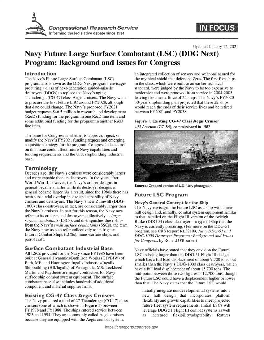 handle is hein.crs/govecak0001 and id is 1 raw text is: 





         Congressional R          searh Service
~ Inform ing the legislive debate sirce 1914


                                                                                      Updated January 12, 2021

Navy Future Large Surface Combatant (LSC) (DDG Next)

Program: Background and Issues for Congress


Introduction
The Navy's Future Large Surface Combatant (LSC)
program, also known as the DDG Next program, envisages
procuring a class of next-generation guided-missile
destroyers (DDGs) to replace the Navy's aging
Ticonderoga (CG-47) class Aegis cruisers. The Navy wants
to procure the first Future LSC around FY2028, although
that date could change. The Navy's proposed FY2021
budget requests $46.5 million in research and development
(R&D)  funding for the program in one R&D line item and
some additional funding for the program in another R&D
line item.

The issue for Congress is whether to approve, reject, or
modify the Navy's FY2021 funding request and emerging
acquisition strategy for the program. Congress's decisions
on this issue could affect future Navy capabilities and
funding requirements and the U.S. shipbuilding industrial
base.

Terminology
Decades ago, the Navy's cruisers were considerably larger
and more capable than its destroyers. In the years after
World War  II, however, the Navy's cruiser designs in
general became smaller while its destroyer designs in
general became larger. As a result, since the 1980s there has
been substantial overlap in size and capability of Navy
cruisers and destroyers. The Navy's new Zumwalt (DDG-
1000) class destroyers, in fact, are considerably larger than
the Navy's cruisers. In part for this reason, the Navy now
refers to its cruisers and destroyers collectively as large
surface combatants (LSCs), and distinguishes these ships
from the Navy's small surface combatants (SSCs), the term
the Navy now uses to refer collectively to its frigates,
Littoral Combat Ships (LCSs), mine warfare ships, and
patrol craft.

Surface Combatant Industrial Base
All LSCs procured for the Navy since FY1985 have been
built at General Dynamics/Bath Iron Works (GD/BIW) of
Bath, ME, and Huntington Ingalls Industries/Ingalls
Shipbuilding (HII/Ingalls) of Pascagoula, MS. Lockheed
Martin and Raytheon are major contractors for Navy
surface ship combat system equipment. The surface
combatant base also includes hundreds of additional
component and material supplier firms.

Existing   CG-47 Class Aegis Cruisers
The Navy procured a total of 27 Ticonderoga (CG-47) class
cruisers (one of which is shown in Figure 1) between
FY1978  and FY1988. The ships entered service between
1983 and 1994. They are commonly called Aegis cruisers
because they are equipped with the Aegis combat system,


an integrated collection of sensors and weapons named for
the mythical shield that defended Zeus. The first five ships
in the class, which were built to an earlier technical
standard, were judged by the Navy to be too expensive to
modernize and were removed from service in 2004-2005,
leaving the current force of 22 ships. The Navy's FY2020
30-year shipbuilding plan projected that these 22 ships
would reach the ends of their service lives and be retired
between FY2021  and FY2038.

Figure I. Existing CG-47 Class Aegis Cruiser
USS Antietam (CG-54), commissioned in I 987


Source: Cropped version of U.S. Navy photograph.


Future LSC Program

Navy's  General  Concept  for the Ship
The Navy  envisages the Future LSC as a ship with a new
hull design and, initially, combat system equipment similar
to that installed on the Flight III version of the Arleigh
Burke (DDG-51)  class destroyer-a type of ship that the
Navy  is currently procuring. (For more on the DDG-51
program, see CRS Report RL32109, Navy DDG-51  and
DDG-1000   Destroyer Programs: Background and Issues
for Congress, by Ronald O'Rourke.)

Navy  officials have stated that they envision the Future
LSC  as being larger than the DDG-51 Flight III design,
which has a full load displacement of about 9,700 tons, but
smaller than the Navy's DDG-1000 class destroyers, which
have a full load displacement of about 15,700 tons. The
mid-point between those two figures is 12,700 tons, though
the Future LSC could have a displacement higher or lower
than that. The Navy states that the Future LSC would
    initially integrate nondevelopmental systems into a
    new   hull  design that  incorporates platform
    flexibility and growth capabilities to meet projected
    future fleet system requirements. Initial LSCs will
    leverage DDG  51 Flight III combat systems as well
    as   increased  flexibility/adaptability  features


https://crsreports.congress.go



