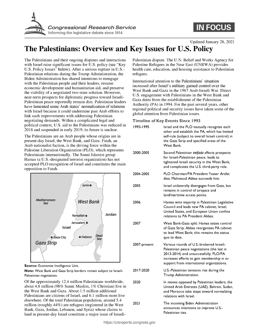 handle is hein.crs/govecbi0001 and id is 1 raw text is: 





Cogrsioa  Reeac  Servic


0


                                                                                             Updated  January 28, 2021

The Palestinians: Overview and Key Issues for U.S. Policy


The Palestinians and their ongoing disputes and interactions
with Israel raise significant issues for U.S. policy (see Key
U.S. Policy Issues below). After a serious rupture in U.S.-
Palestinian relations during the Trump Administration, the
Biden Administration has shared intentions to reengage
with the Palestinian people and their leaders, resume
economic  development  and humanitarian aid, and preserve
the viability of a negotiated two-state solution. However,
near-term prospects for diplomatic progress toward Israeli-
Palestinian peace reportedly remain dim. Palestinian leaders
have lamented  some Arab  states' normalization of relations
with Israel because it could undermine past Arab efforts to
link such improvements  with addressing Palestinian
negotiating demands. Within a complicated legal and
political context, U.S. aid to the Palestinians was reduced in
2018  and suspended in early 2019; its future is unclear.
The Palestinians are an Arab people whose origins are in
present-day Israel, the West Bank, and Gaza. Fatah, an
Arab nationalist faction, is the driving force within the
Palestine Liberation Organization (PLO), which represents
Palestinians internationally. The Sunni Islamist group
Hamas  (a U.S.-designated terrorist organization) has not
accepted PLO  recognition of Israel and constitutes the main
opposition to Fatah.


   I                                                  I
Source: Economist Intelligence Unit.
Note: West Bank and Gaza Strip borders remain subject to Israeli-
Palestinian negotiation.
Of the approximately 12.4 million Palestinians worldwide,
about 4.8 million (98% Sunni Muslim,  1% Christian) live in
the West Bank  and Gaza. About 1.5 million additional
Palestinians are citizens of Israel, and 6.1 million more live
elsewhere. Of the total Palestinian population, around 5.4
million (roughly 44%) are refugees (registered in the West
Bank, Gaza, Jordan, Lebanon, and Syria) whose claims to
land in present-day Israel constitute a major issue of Israeli-


Palestinian dispute. The U.N. Relief and Works Agency for
Palestine Refugees in the Near East (UNRWA)   provides
health care, education, and housing assistance to Palestinian
refugees.

International attention to the Palestinians' situation
increased after Israel's military gained control over the
West  Bank and Gaza  in the 1967 Arab-Israeli War. Direct
U.S. engagement  with Palestinians in the West Bank and
Gaza  dates from the establishment of the Palestinian
Authority (PA) in 1994. For the past several years, other
regional political and security issues have taken some of the
global attention from Palestinian issues.
Timeline   of Key  Events  Since  1993
1993-1995         Israel and the PLO mutually recognize each
                  other and establish the PA, which has limited
                  self-rule (subject to overall Israeli control) in
                  the Gaza Strip and specified areas of the
                  West Bank.


2000-2005




2004-2005


2005



2006




2007


Second Palestinian intifada affects prospects
for Israeli-Palestinian peace, leads to
tightened Israeli security in the West Bank,
and complicates the U.S. third-party role.
PLO  Chairman/PA President Yasser Arafat
dies; Mahmoud Abbas succeeds him.

Israel unilaterally disengages from Gaza, but
remains in control of airspace and
land/maritime access points.

Hamas wins majority in Palestinian Legislative
Council and leads new PA cabinet; Israel,
United States, and European Union confine
relations to PA President Abbas.

West  Bank-Gaza split: Hamas seizes control
of Gaza Strip; Abbas reorganizes PA cabinet
to lead West Bank; this remains the status
quo to date.


2007-present     Various rounds of U.S.-brokered Israeli-
                 Palestinian peace negotiations (the last in
                 2013-2014) end unsuccessfully; PLO/PA
                 increases efforts to gain membership in or
                 support from international organizations.


2017-2020


2020


2021


U.S.-Palestinian tensions rise during the
Trump  Administration.

In moves opposed by Palestinian leaders, the
United Arab Emirates (UAE), Bahrain, Sudan,
and Morocco take steps toward normalizing
relations with Israel.
The incoming Biden Administration
announces intentions to improve U.S.-
Palestinian ties.


ittps://trsreports.congress.gc


