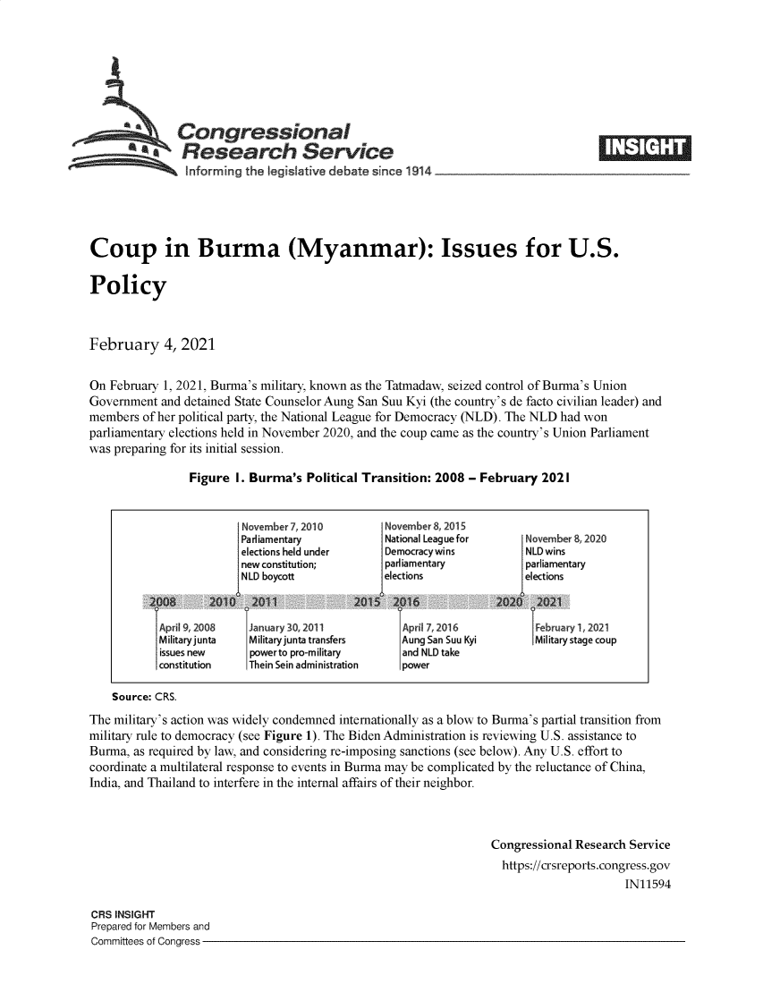 handle is hein.crs/govecbp0001 and id is 1 raw text is: 







           aCongressional
             aResearch Service
                Informing the legislative debate since 1914___________________





Coup in Burma (Myanmar): Issues for U.S.

Policy



February 4, 2021


On February 1, 2021, Burma's military, known as the Tatmadaw, seized control of Burma's Union
Government  and detained State Counselor Aung San Suu Kyi (the country's de facto civilian leader) and
members  of her political party, the National League for Democracy (NLD). The NLD had won
parliamentary elections held in November 2020, and the coup came as the country's Union Parliament
was preparing for its initial session.

                Figure  I. Burma's  Political Transition: 2008 - February 2021


                         November 7,2010        November 8, 2015
                         Parliamentary          National Leaguefor     November8, 2020
                         elections held under   Democracywins          NLD wins
                         new constitution;      parliamentary          parliamentary
                         NLD boycott            elections              elections


            I April 9, 2008                                                     1,January30,2011 Apri 7, 2016 bruaryl,2021
            Military junta Military junta transfers Aung San Suu Kyi     Military stage coup
            issues new    powerto pro-military     and NLD take
            constitution  Thein Sein administration power

    Source: CRS.
The military's action was widely condemned internationally as a blow to Burma's partial transition from
military rule to democracy (see Figure 1). The Biden Administration is reviewing U.S. assistance to
Burma, as required by law, and considering re-imposing sanctions (see below). Any U.S. effort to
coordinate a multilateral response to events in Burma may be complicated by the reluctance of China,
India, and Thailand to interfere in the internal affairs of their neighbor.



                                                                  Congressional Research Service
                                                                    https://crsreports.congress.gov
                                                                                        IN11594

CRS INSIGHT
Prepared for Members and
Committees of Congress


