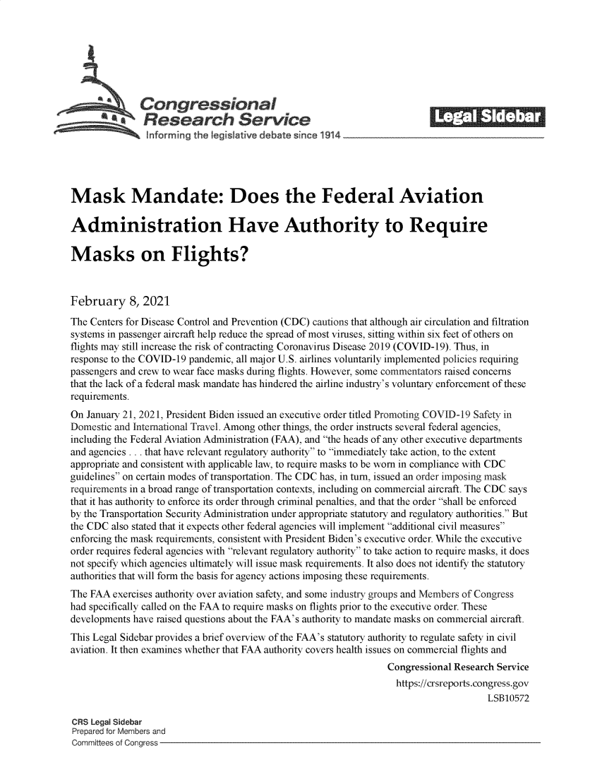 handle is hein.crs/govecbz0001 and id is 1 raw text is: 







          a   Congressional                                              ______
          SResearch Service






Mask Mandate: Does the Federal Aviation

Administration Have Authority to Require

Masks on Flights?



February 8, 2021

The Centers for Disease Control and Prevention (CDC) cautions that although air circulation and filtration
systems in passenger aircraft help reduce the spread of most viruses, sitting within six feet of others on
flights may still increase the risk of contracting Coronavirus Disease 2019 (COVID-19). Thus, in
response to the COVID-19 pandemic, all major U.S. airlines voluntarily implemented policies requiring
passengers and crew to wear face masks during flights. However, some commentators raised concerns
that the lack of a federal mask mandate has hindered the airline industry's voluntary enforcement of these
requirements.
On January 21, 2021, President Biden issued an executive order titled Promoting COVID-19 Safety in
Domestic and International Travel. Among other things, the order instructs several federal agencies,
including the Federal Aviation Administration (FAA), and the heads of any other executive departments
and agencies . .. that have relevant regulatory authority to immediately take action, to the extent
appropriate and consistent with applicable law, to require masks to be worn in compliance with CDC
guidelines on certain modes of transportation. The CDC has, in turn, issued an order imposing mask
requirements in a broad range of transportation contexts, including on commercial aircraft. The CDC says
that it has authority to enforce its order through criminal penalties, and that the order shall be enforced
by the Transportation Security Administration under appropriate statutory and regulatory authorities. But
the CDC also stated that it expects other federal agencies will implement additional civil measures
enforcing the mask requirements, consistent with President Biden's executive order. While the executive
order requires federal agencies with relevant regulatory authority to take action to require masks, it does
not specify which agencies ultimately will issue mask requirements. It also does not identify the statutory
authorities that will form the basis for agency actions imposing these requirements.
The FAA  exercises authority over aviation safety, and some industry groups and Members of Congress
had specifically called on the FAA to require masks on flights prior to the executive order. These
developments have raised questions about the FAA's authority to mandate masks on commercial aircraft.
This Legal Sidebar provides a brief overview of the FAA's statutory authority to regulate safety in civil
aviation. It then examines whether that FAA authority covers health issues on commercial flights and
                                                                Congressional Research Service
                                                                  https://crsreports.congress.gov
                                                                                     LSB10572

CRS Legal Sidebar
Prepared for Members and
Committees of Congress



