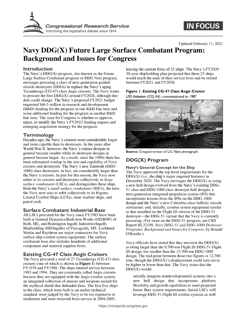 handle is hein.crs/goveceu0001 and id is 1 raw text is: 





         Congressional Resea              h Service
~ Inform ing the legislive debate sirce 1914


                                                                                     Updated February 11, 2021

Navy DDG(X) Future Large Surface Combatant Program:

Background and Issues for Congress


Introduction
The Navy's DDG(X)  program, also known as the Future
Large Surface Combatant program or DDG Next program,
envisages procuring a class of next-generation guided-
missile destroyers (DDGs) to replace the Navy's aging
Ticonderoga (CG-47) class Aegis cruisers. The Navy wants
to procure the first DDG(X) around FY2028, although that
date could change. The Navy's proposed FY2021 budget
requested $46.5 million in research and development
(R&D)  funding for the program in one R&D line item and
some additional funding for the program in another R&D
line item. The issue for Congress is whether to approve,
reject, or modify the Navy's FY2022 funding request and
emerging acquisition strategy for the program.

Terminology
Decades ago, the Navy's cruisers were considerably larger
and more capable than its destroyers. In the years after
World War  II, however, the Navy's cruiser designs in
general became smaller while its destroyer designs in
general became larger. As a result, since the 1980s there has
been substantial overlap in the size and capability of Navy
cruisers and destroyers. The Navy's new Zumwalt (DDG-
1000) class destroyers, in fact, are considerably larger than
the Navy's cruisers. In part for this reason, the Navy now
refers to its cruisers and destroyers collectively as large
surface combatants (LSCs), and distinguishes these ships
from the Navy's small surface combatants (SSCs), the term
the Navy now uses to refer collectively to its frigates,
Littoral Combat Ships (LCSs), mine warfare ships, and
patrol craft.

Surface Combatant Industrial Base
All LSCs procured for the Navy since FY1985 have been
built at General Dynamics/Bath Iron Works (GD/BIW) of
Bath, ME, and Huntington Ingalls Industries/Ingalls
Shipbuilding (HII/Ingalls) of Pascagoula, MS. Lockheed
Martin and Raytheon are major contractors for Navy
surface ship combat system equipment. The surface
combatant base also includes hundreds of additional
component and material supplier firms.

Existing   CG-47 Class Aegis Cruisers
The Navy procured a total of 27 Ticonderoga (CG-47) class
cruisers (one of which is shown in Figure 1) between
FY1978  and FY1988. The ships entered service between
1983 and 1994. They are commonly called Aegis cruisers
because they are equipped with the Aegis combat system,
an integrated collection of sensors and weapons named for
the mythical shield that defended Zeus. The first five ships
in the class, which were built to an earlier technical
standard, were judged by the Navy to be too expensive to
modernize and were removed from service in 2004-2005,


leaving the current force of 22 ships. The Navy's FY2020
30-year shipbuilding plan projected that these 22 ships
would reach the ends of their service lives and be retired
between FY2021  and FY2038.

Figure 1. Existing CG-47 Class Aegis Cruiser
USS Antietam (CG-54), commissioned in I 987


Source: Cropped version of U.S. Navy photograph.


   DD(X) Program

Navy's  General Concept   for the Ship
The Navy approved the top-level requirements for the
DDG(X)   (i.e., the ship's major required features) in
December  2020. The Navy envisages the DDG(X) as using
a new hull design evolved from the Navy's existing DDG-
51 class and DDG-1000 class destroyer hull designs; a
next-generation integrated propulsion system (IPS) that
incorporates lessons from the IPSs on the DDG-1000
design and the Navy's new Columbia-class ballistic missile
submarine; and, initially, combat system equipment similar
to that installed on the Flight III version of the DDG-51
destroyer-the DDG-51  variant that the Navy is currently
procuring. (For more on the DDG-51 program, see CRS
Report RL32109, Navy DDG-51  and DDG-1000   Destroyer
Programs: Background and Issues for Congress, by Ronald
O'Rourke.)

Navy officials have stated that they envision the DDG(X)
as being larger than the 9,700-ton Flight III DDG-51 Flight
III design, but smaller than the 15,700-ton DDG-1000
design. The mid-point between those two figures is 12,700
tons, though the DDG(X)'s displacement could turn out to
be higher or lower than that. The Navy states that the
DDG(X)  would
    initially integrate nondevelopmental systems into a
    new   hull design  that  incorporates platform
    flexibility and growth capabilities to meet projected
    future fleet system requirements. Initial LSCs will
    leverage DDG 51 Flight III combat systems as well


https://crsreports.cong ress.go


