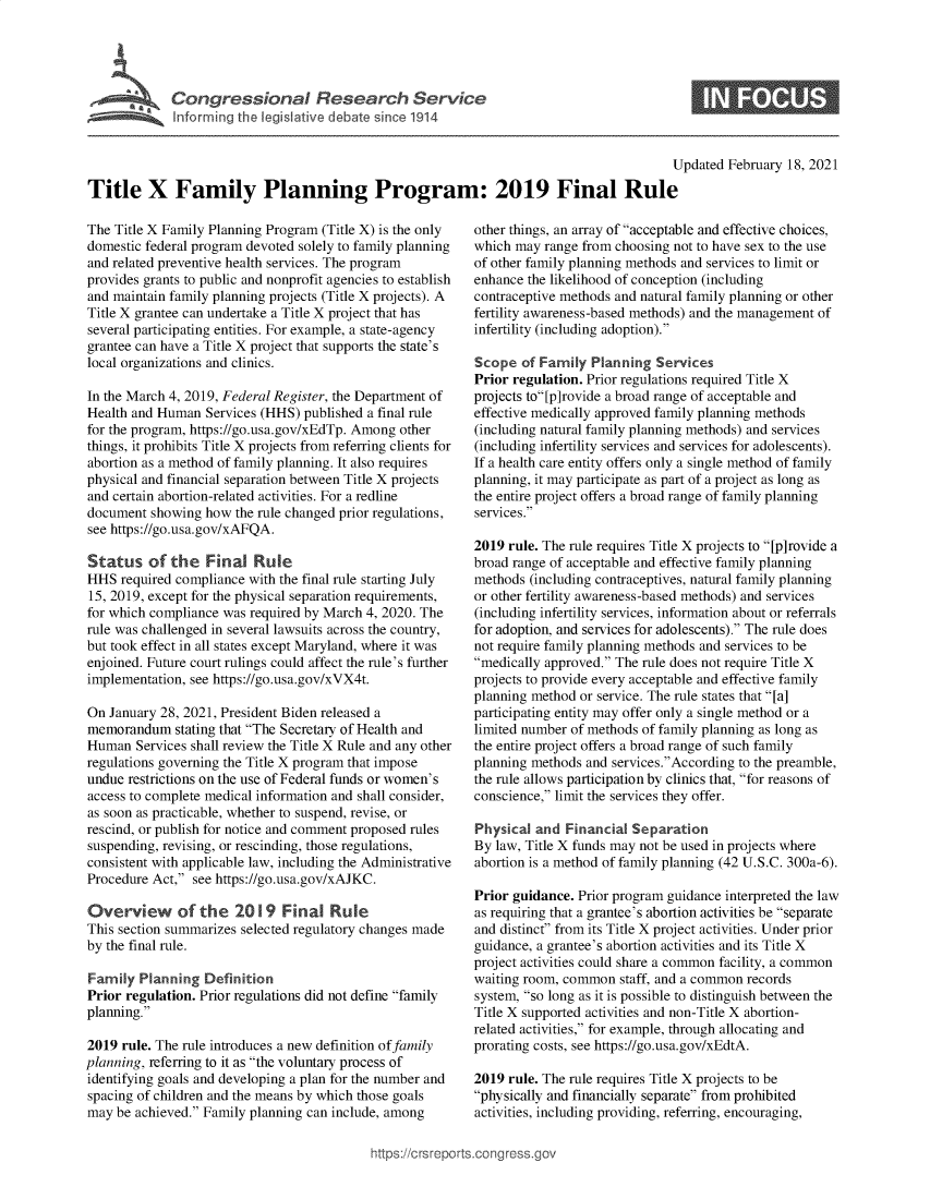handle is hein.crs/govechd0001 and id is 1 raw text is: 





Cogesoa Reeac Service


S


                                                                                          Updated February 18, 2021

Title X Family Planning Program: 2019 Final Rule


The Title X Family Planning Program (Title X) is the only
domestic federal program devoted solely to family planning
and related preventive health services. The program
provides grants to public and nonprofit agencies to establish
and maintain family planning projects (Title X projects). A
Title X grantee can undertake a Title X project that has
several participating entities. For example, a state-agency
grantee can have a Title X project that supports the state's
local organizations and clinics.

In the March 4, 2019, Federal Register, the Department of
Health and Human  Services (HHS) published a final rule
for the program, https://go.usa.gov/xEdTp. Among other
things, it prohibits Title X projects from referring clients for
abortion as a method of family planning. It also requires
physical and financial separation between Title X projects
and certain abortion-related activities. For a redline
document  showing how  the rule changed prior regulations,
see https://go.usa.gov/xAFQA.

Status of the Final Rule
HHS  required compliance with the final rule starting July
15, 2019, except for the physical separation requirements,
for which compliance was required by March 4, 2020. The
rule was challenged in several lawsuits across the country,
but took effect in all states except Maryland, where it was
enjoined. Future court rulings could affect the rule's further
implementation, see https://go.usa.gov/xVX4t.

On  January 28, 2021, President Biden released a
memorandum stating  that The Secretary of Health and
Human   Services shall review the Title X Rule and any other
regulations governing the Title X program that impose
undue restrictions on the use of Federal funds or women's
access to complete medical information and shall consider,
as soon as practicable, whether to suspend, revise, or
rescind, or publish for notice and comment proposed rules
suspending, revising, or rescinding, those regulations,
consistent with applicable law, including the Administrative
Procedure Act, see https://go.usa.gov/xAJKC.

Overview of the 2019 Final Rule
This section summarizes selected regulatory changes made
by the final rule.

Family  Planning  Definition
Prior regulation. Prior regulations did not define family
planning.

2019  rule. The rule introduces a new definition of family
planning, referring to it as the voluntary process of
identifying goals and developing a plan for the number and
spacing of children and the means by which those goals
may  be achieved. Family planning can include, among


other things, an array of acceptable and effective choices,
which may  range from choosing not to have sex to the use
of other family planning methods and services to limit or
enhance the likelihood of conception (including
contraceptive methods and natural family planning or other
fertility awareness-based methods) and the management of
infertility (including adoption).

Scope  of Family  Planning  Services
Prior regulation. Prior regulations required Title X
projects to[p]rovide a broad range of acceptable and
effective medically approved family planning methods
(including natural family planning methods) and services
(including infertility services and services for adolescents).
If a health care entity offers only a single method of family
planning, it may participate as part of a project as long as
the entire project offers a broad range of family planning
services.

2019 rule. The rule requires Title X projects to [p]rovide a
broad range of acceptable and effective family planning
methods  (including contraceptives, natural family planning
or other fertility awareness-based methods) and services
(including infertility services, information about or referrals
for adoption, and services for adolescents). The rule does
not require family planning methods and services to be
medically approved. The rule does not require Title X
projects to provide every acceptable and effective family
planning method or service. The rule states that [a]
participating entity may offer only a single method or a
limited number of methods of family planning as long as
the entire project offers a broad range of such family
planning methods and services.According to the preamble,
the rule allows participation by clinics that, for reasons of
conscience, limit the services they offer.

Physical  and Financial Separation
By law, Title X funds may not be used in projects where
abortion is a method of family planning (42 U.S.C. 300a-6).

Prior guidance. Prior program guidance interpreted the law
as requiring that a grantee's abortion activities be separate
and distinct from its Title X project activities. Under prior
guidance, a grantee's abortion activities and its Title X
project activities could share a common facility, a common
waiting room, common  staff, and a common records
system, so long as it is possible to distinguish between the
Title X supported activities and non-Title X abortion-
related activities, for example, through allocating and
prorating costs, see https://go.usa.gov/xEdtA.

2019 rule. The rule requires Title X projects to be
physically and financially separate from prohibited
activities, including providing, referring, encouraging,


igross.gov


