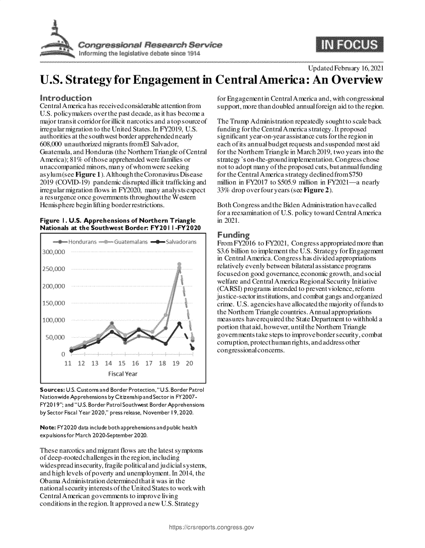 handle is hein.crs/govechl0001 and id is 1 raw text is: 





-- iq--- I  Se   es  v - 0


Updated February 16,2021


U.S. Strategy for Engagement in Central America: An Overview


Introduction
Central America has received considerable attention from
U.S. policymakers over the past decade, as it has become a
major transit corridor for illicit narcotics and a top source of
irregular migration to the United States. In FY2019, U.S.
authorities at the southwest border apprehended nearly
608,000 unauthorized migrants fromEl Salvador,
Guatemala, and Honduras (the Northern Triangle of Central
America); 81% of those apprehended were families or
unaccompanied  minors, many ofwhomwere  seeking
asylum(see Figure 1). Although the Coronavirus Disease
2019 (COVID-19)  pandemic disrupted illicit trafficking and
irregular migration flows in FY2020, many analysts expect
a resurgence once governments throughoutthe Western
Hemisphere begin lifting border restrictions.

Figure 1. U.S. Apprehensions of Northern Triangle
Nationals at the Southwest Border  FY20  1 I -FY2020

     4@  Hondurans -#Guatemalans -0Salvadordns
 300,00

 250,000

 200,000

 150,000

 100,yooo


     o o

        11  12  13   14  15  16   17  18  19  20
                      Fiscal Year

Sources: U.S. Customs and Border Protection,U.S. Border Patrol
Nationwide Apprehensions by CitizenshipandSector in FY2007-
FY20 19; and U.S. Border Patrol Southwest BorderApprehensions
by Sector Fiscal Year 2020, press release, November 19, 2020.

Note: FY2020 data include both apprehensions and public health
expulsions for March 2020-September2020.

These narcotics and migrant flows are the latest symptoms
of deep-rooted challenges in the region, including
widespread insecurity, fragile political and judicial system,
and high levels of poverty and unemployment. In 2014, the
Obama  Administration determined that it was in the
national security interests of the United States to workwith
Central American governments to improve living
conditions in the region. It approved a new U.S. Strategy


for Engagementin CentralAmerica and, with congressional
support, more than doubled annualforeign aid to the region.

The Trump  Administration repeatedly sought to scale back
funding for the CentralAmerica strategy. It proposed
significant year-on-year assistance cuts for the region in
each of its annualbudget requests and suspended most aid
for the Northern Triangle in March 2019, two years into the
strategy's on-the-ground implementation. Congress chose
not to adopt many of the proposed cuts, but annual funding
for the Central America strategy declined from$750
million in FY2017 to $505.9 million in FY2021-a nearly
33%  drop over four years (see Figure 2).

Both Congress and the Biden Administration have called
for a reexamination of U.S. policy toward Central America
in 2021.

Funding
FromFY2016   to FY2021, Congress appropriated more than
$3.6 billion to implement the U.S. Strategy for Engagement
in Central America. Congres s has divided appropriations
relatively evenly between bilateral as sistance programs
focused on good governance, economic growth, and social
welfare and Central America Regional Security Initiative
(CARSI)  programs intended to prevent violence, reform
justice-sector institutions, and combat gangs and organized
crime. U.S. agencies have allocated the majority of funds to
the Northern Triangle countries. Annual appropriations
measures haverequired the State Department to withhold a
portion that aid, however, until the Northern Triangle
governments take steps to improveborder security, combat
corruption, protecthumanrights, and address other
congressionalconcerns.


https://crs reports.congr


