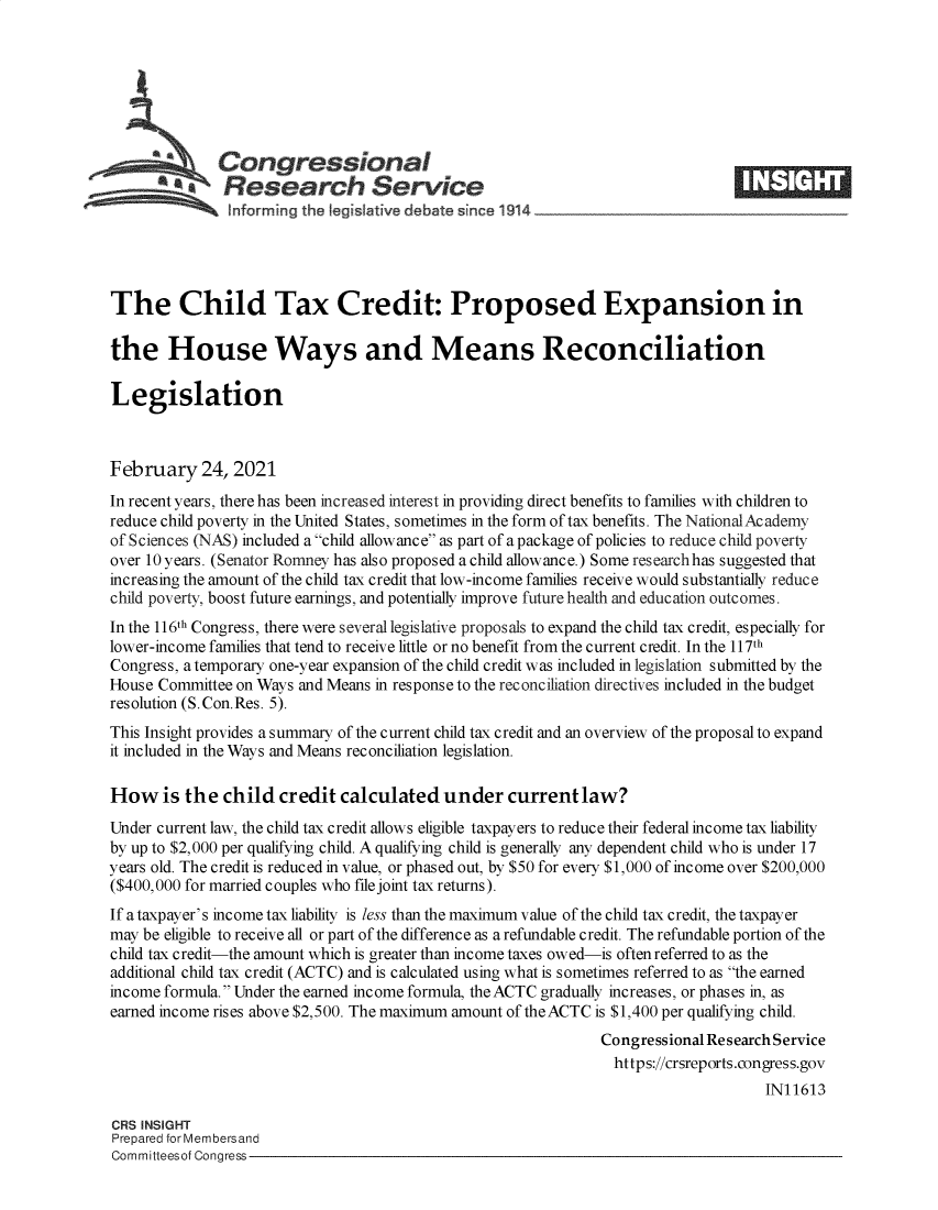 handle is hein.crs/govecir0001 and id is 1 raw text is: 







              Congressional
          a Research Service E






The Child Tax Credit: Proposed Expansion in

the House Ways and Means Reconciliation

Legislation



February 24, 2021
In recent years, there has been increased interest in providing direct benefits to families with children to
reduce child poverty in the United States, sometimes in the form of tax benefits. The NationalAcademy
of Sciences (NAS) included a child allowance as part of a package of policies to reduce child poverty
over 10 years. (Senator Romney has also proposed a child allowance.) Some researchhas suggested that
increasing the amount of the child tax credit that low-income families receive would substantially reduce
child poverty, boost future earnings, and potentially improve future health and education outcomes.
In the 116th Congress, there were several legislative proposals to expand the child tax credit, especially for
lower-income families that tend to receive little or no benefit from the current credit. In the 117th
Congress, a temporary one-year expansion of the child credit was included in legislation submitted by the
House Committee on Ways and Means in response to the reconciliation directives included in the budget
resolution (S. Con.Res. 5).
This Insight provides a summary of the current child tax credit and an overview of the proposal to expand
it included in the Ways and Means reconciliation legislation.

How is the child credit calculated under current law?
Under current law, the child tax credit allows eligible taxpayers to reduce their federal income tax liability
by up to $2,000 per qualifying child. A qualifying child is generally any dependent child who is under 17
years old. The credit is reduced in value, or phased out, by $50 for every $1,000 of income over $200,000
($400,000 for married couples who file joint tax returns).
If a taxpayer's income tax liability is less than the maximum value of the child tax credit, the taxpayer
may be eligible to receive all or part of the difference as a refundable credit. The refundable portion of the
child tax credit-the amount which is greater than income taxes owed-is often referred to as the
additional child tax credit (ACTC) and is calculated using what is sometimes referred to as the earned
income formula. Under the earned income formula, the ACTC gradually increases, or phases in, as
earned income rises above $2,500. The maximum amount of the ACTC is $1,400 per qualifying child.
                                                              Congressional Research Service
                                                                https://crsreports.congress.gov
                                                                                   IN11613

CRS INSIGHT
Prepared for Membersand
Committeesof Congress


