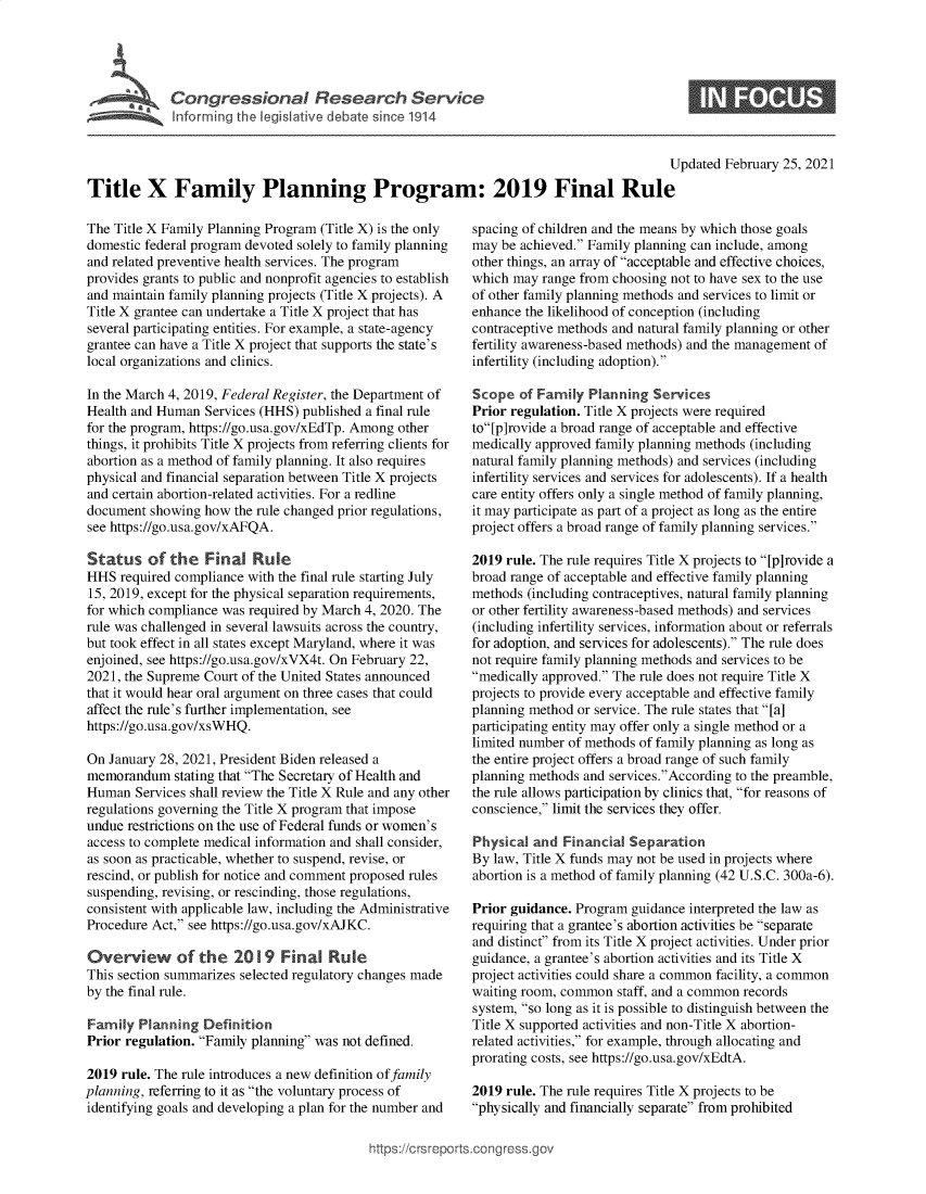handle is hein.crs/govecjk0001 and id is 1 raw text is: 





Cogesoa Reeac Service


0


                                                                                          Updated February 25, 2021

Title X Family Planning Program: 2019 Final Rule


The Title X Family Planning Program (Title X) is the only
domestic federal program devoted solely to family planning
and related preventive health services. The program
provides grants to public and nonprofit agencies to establish
and maintain family planning projects (Title X projects). A
Title X grantee can undertake a Title X project that has
several participating entities. For example, a state-agency
grantee can have a Title X project that supports the state's
local organizations and clinics.

In the March 4, 2019, Federal Register, the Department of
Health and Human  Services (HHS) published a final rule
for the program, https://go.usa.gov/xEdTp. Among other
things, it prohibits Title X projects from referring clients for
abortion as a method of family planning. It also requires
physical and financial separation between Title X projects
and certain abortion-related activities. For a redline
document  showing how  the rule changed prior regulations,
see https://go.usa.gov/xAFQA.

Status of the Final Rule
HHS  required compliance with the final rule starting July
15, 2019, except for the physical separation requirements,
for which compliance was required by March 4, 2020. The
rule was challenged in several lawsuits across the country,
but took effect in all states except Maryland, where it was
enjoined, see https://go.usa.gov/xVX4t. On February 22,
2021, the Supreme Court of the United States announced
that it would hear oral argument on three cases that could
affect the rule's further implementation, see
https://go.usa.gov/xsWHQ.

On  January 28, 2021, President Biden released a
memorandum stating  that The Secretary of Health and
Human   Services shall review the Title X Rule and any other
regulations governing the Title X program that impose
undue restrictions on the use of Federal funds or women's
access to complete medical information and shall consider,
as soon as practicable, whether to suspend, revise, or
rescind, or publish for notice and comment proposed rules
suspending, revising, or rescinding, those regulations,
consistent with applicable law, including the Administrative
Procedure Act, see https://go.usa.gov/xAJKC.

Overview of the 2019 Final Rule
This section summarizes selected regulatory changes made
by the final rule.

Family  Planning  Definition
Prior regulation. Family planning was not defined.

2019  rule. The rule introduces a new definition of family
planning, referring to it as the voluntary process of
identifying goals and developing a plan for the number and


spacing of children and the means by which those goals
may  be achieved. Family planning can include, among
other things, an array of acceptable and effective choices,
which may  range from choosing not to have sex to the use
of other family planning methods and services to limit or
enhance the likelihood of conception (including
contraceptive methods and natural family planning or other
fertility awareness-based methods) and the management of
infertility (including adoption).

Scope  of Family  Planning  Services
Prior regulation. Title X projects were required
to[p]rovide a broad range of acceptable and effective
medically approved family planning methods (including
natural family planning methods) and services (including
infertility services and services for adolescents). If a health
care entity offers only a single method of family planning,
it may participate as part of a project as long as the entire
project offers a broad range of family planning services.

2019 rule. The rule requires Title X projects to [p]rovide a
broad range of acceptable and effective family planning
methods  (including contraceptives, natural family planning
or other fertility awareness-based methods) and services
(including infertility services, information about or referrals
for adoption, and services for adolescents). The rule does
not require family planning methods and services to be
medically approved. The rule does not require Title X
projects to provide every acceptable and effective family
planning method or service. The rule states that [a]
participating entity may offer only a single method or a
limited number of methods of family planning as long as
the entire project offers a broad range of such family
planning methods and services.According to the preamble,
the rule allows participation by clinics that, for reasons of
conscience, limit the services they offer.

Physical  and Financial Separation
By law, Title X funds may not be used in projects where
abortion is a method of family planning (42 U.S.C. 300a-6).

Prior guidance. Program  guidance interpreted the law as
requiring that a grantee's abortion activities be separate
and distinct from its Title X project activities. Under prior
guidance, a grantee's abortion activities and its Title X
project activities could share a common facility, a common
waiting room, common  staff, and a common records
system, so long as it is possible to distinguish between the
Title X supported activities and non-Title X abortion-
related activities, for example, through allocating and
prorating costs, see https://go.usa.gov/xEdtA.

2019 rule. The rule requires Title X projects to be
physically and financially separate from prohibited


igross.gov


