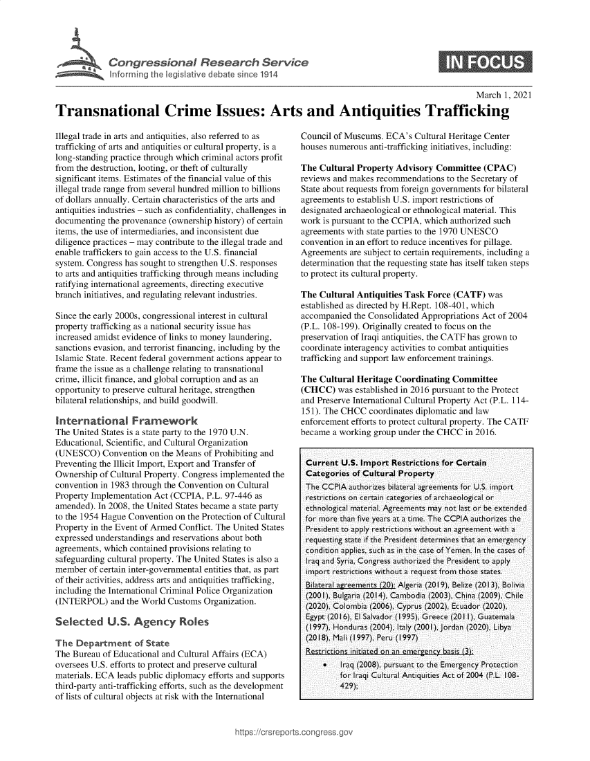 handle is hein.crs/goveckn0001 and id is 1 raw text is: 





Congressional Research Servdce


0


                                                                                                     March  1, 2021

Transnational Crime Issues: Arts and Antiquities Trafficking


Illegal trade in arts and antiquities, also referred to as
trafficking of arts and antiquities or cultural property, is a
long-standing practice through which criminal actors profit
from the destruction, looting, or theft of culturally
significant items. Estimates of the financial value of this
illegal trade range from several hundred million to billions
of dollars annually. Certain characteristics of the arts and
antiquities industries - such as confidentiality, challenges in
documenting  the provenance (ownership history) of certain
items, the use of intermediaries, and inconsistent due
diligence practices - may contribute to the illegal trade and
enable traffickers to gain access to the U.S. financial
system. Congress has sought to strengthen U.S. responses
to arts and antiquities trafficking through means including
ratifying international agreements, directing executive
branch initiatives, and regulating relevant industries.

Since the early 2000s, congressional interest in cultural
property trafficking as a national security issue has
increased amidst evidence of links to money laundering,
sanctions evasion, and terrorist financing, including by the
Islamic State. Recent federal government actions appear to
frame the issue as a challenge relating to transnational
crime, illicit finance, and global corruption and as an
opportunity to preserve cultural heritage, strengthen
bilateral relationships, and build goodwill.

International Framework
The United States is a state party to the 1970 U.N.
Educational, Scientific, and Cultural Organization
(UNESCO)   Convention  on the Means of Prohibiting and
Preventing the Illicit Import, Export and Transfer of
Ownership  of Cultural Property. Congress implemented the
convention in 1983 through the Convention on Cultural
Property Implementation Act (CCPIA,  P.L. 97-446 as
amended). In 2008, the United States became a state party
to the 1954 Hague Convention on the Protection of Cultural
Property in the Event of Armed Conflict. The United States
expressed understandings and reservations about both
agreements, which contained provisions relating to
safeguarding cultural property. The United States is also a
member  of certain inter-governmental entities that, as part
of their activities, address arts and antiquities trafficking,
including the International Criminal Police Organization
(INTERPOL)   and the World Customs  Organization.

Selected U.S. Agenc           Roles

The  Department of State
The Bureau  of Educational and Cultural Affairs (ECA)
oversees U.S. efforts to protect and preserve cultural
materials. ECA leads public diplomacy efforts and supports
third-party anti-trafficking efforts, such as the development
of lists of cultural objects at risk with the International


Council of Museums.  ECA's  Cultural Heritage Center
houses numerous  anti-trafficking initiatives, including:

The  Cultural Property Advisory  Committee  (CPAC)
reviews and makes recommendations  to the Secretary of
State about requests from foreign governments for bilateral
agreements to establish U.S. import restrictions of
designated archaeological or ethnological material. This
work is pursuant to the CCPIA, which authorized such
agreements with state parties to the 1970 UNESCO
convention in an effort to reduce incentives for pillage.
Agreements  are subject to certain requirements, including a
determination that the requesting state has itself taken steps
to protect its cultural property.

The  Cultural Antiquities Task Force (CATF)  was
established as directed by H.Rept. 108-401, which
accompanied  the Consolidated Appropriations Act of 2004
(P.L. 108-199). Originally created to focus on the
preservation of Iraqi antiquities, the CATF has grown to
coordinate interagency activities to combat antiquities
trafficking and support law enforcement trainings.

The  Cultural Heritage Coordinating  Committee
(CHCC)   was established in 2016 pursuant to the Protect
and Preserve International Cultural Property Act (P.L. 114-
151). The CHCC   coordinates diplomatic and law
enforcement efforts to protect cultural property. The CATF
became  a working group under the CHCC  in 2016.


Current   U.S. Import Restrictions for Certain
Categories   of Cultural Property
The  CCPIA  authorizes bilateral agreements for U.S. import
restrictions on certain categories of archaeological or
ethnological material. Agreements may not last or be extended
for  more than five years at a time. The CCPIA authorizes the
President to apply restrictions without an agreement with a
requesting state if the President determines that an emergency
condition applies, such as in the case of Yemen. In the cases of
Iraq and Syria, Congress authorized the President to apply
import  restrictions without a request from those states.
Bilateral agreements (20): Algeria (2019), Belize (2013), Bolivia
(2001), Bulgaria (2014), Cambodia (2003), China (2009), Chile
(2020), Colombia (2006), Cyprus (2002), Ecuador (2020),
Egypt  (2016), El Salvador (1995), Greece (2011), Guatemala
(1997), Honduras (2004), Italy (2001), Jordan (2020), Libya
(2018), Mali (1997), Peru (1997)
Restrictions initiated on an emergency basis (3):
         Iraq (2008), pursuant to the Emergency Protection
          for Iraqi Cultural Antiquities Act of 2004 (P.L. 108-
          429);


)s://crsreports.conp ress.


