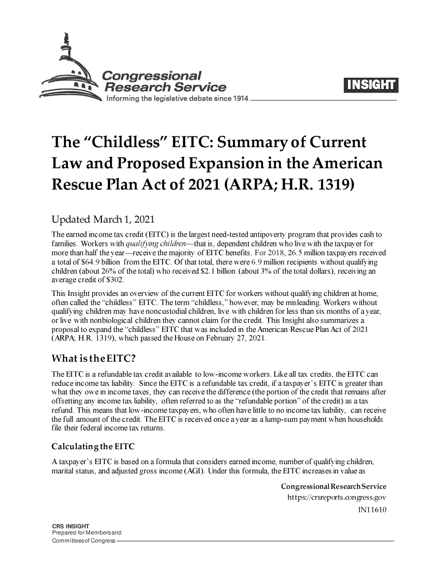 handle is hein.crs/goveckr0001 and id is 1 raw text is: 







              Con ressional
            SResearch Service





The Childless EITC: Summary of Current

Law and Proposed Expansion in the American

Rescue Plan Act of 2021 (ARPA; H.R. 1319)



Updated March 1, 2021
The earned income tax credit (EITC) is the largest need-tested antipoverty program that provides cash to
families. Workers with qualifying children-that is, dependent children who live with the taxpayer for
more than half the year-receive the majority of EITC benefits. For 2018, 26.5 million taxpayers received
a total of $64.9 billion from the EITC. Of that total, there were 6.9 million recipients without qualifying
children (about 26% of the total) who received $2.1 billion (about 3% of the total dollars), receiving an
average credit of $302.
This Insight provides an overview of the current EITC for workers without qualifying children at home,
often called the childless EITC. The term childless, however, may be misleading. Workers without
qualifying children may have noncustodial children, live with children for less than six months of a year,
or live with nonbiological children they cannot claim for the credit. This Insight also summarizes a
proposal to expand the childless EITC that was included in the American Rescue Plan Act of 2021
(ARPA; HR.  1319), which passed the House on February 27, 2021.

What is   the  EITC?

The EITC is a refundable tax credit available to low-income workers. Like all tax credits, the EITC can
reduce income tax liability. Since the EITC is a refundable tax credit, if a taxpayer's EITC is greater than
what they owe in income taxes, they can receive the difference (the portion of the credit that remains after
offsetting any income tax liability, often referred to as the refundable portion of the credit) as a tax
refund. This means that low-income taxpayers, who often have little to no income tax liability, can receive
the full amount of the credit. The EITC is received once ayear as a lump-sum payment when households
file their federal income tax returns.

Calculating  the EITC
A taxpayer's EITC is based on a formula that considers earned income, number of qualifying children,
marital status, and adjusted gross income (AGI). Under this formula, the EITC increases in value as

                                                             Congressional Research Service
                                                               https://crsreports.congress.gov
                                                                                 IN11610

CRS INSIGHT
Prepared for Membersand
Committeesof Congress


