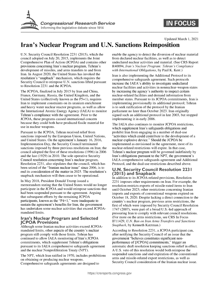 handle is hein.crs/goveclq0001 and id is 1 raw text is: 






Informin  th leiltv    dbtsIne14


0


                                                                                          Updated  March 1, 2021

Iran's Nuclear Program and U.N. Sanctions Reimposition


U.N. Security Council Resolution 2231 (2015), which the
council adopted on July 20, 2015, implements the Joint
Comprehensive  Plan of Action (JCPOA) and contains other
provisions concerning Iran's nuclear program, Tehran's
development of missiles, and arms transfers to and from
Iran. In August 2020, the United States has invoked the
resolution's snapback mechanism, which requires the
Security Council to reimpose U.N. sanctions lifted pursuant
to Resolution 2231 and the JCPOA.
The JCPOA,  finalized in July 2015 by Iran and China,
France, Germany, Russia, the United Kingdom, and the
United States (collectively known as the P5+1), requires
Iran to implement constraints on its uranium enrichment
and heavy water nuclear reactor programs, as well as allow
the International Atomic Energy Agency (IAEA) to monitor
Tehran's compliance with the agreement. Prior to the
JCPOA,  these programs caused international concern
because they could both have produced fissile material for
use in nuclear weapons.
Pursuant to the JCPOA, Tehran received relief from
sanctions imposed by the European Union, United Nations,
and United States. On the agreement's January 16, 2016,
Implementation Day, the Security Council terminated
sanctions imposed by three previous resolutions on Iran; the
council adopted the first of these resolutions (1996) in 2006
and the last (1929) in 2010. The sole operative Security
Council resolution concerning Iran's nuclear program,
Resolution 2231, also stipulates that the council, which has
been seized of the Iranian nuclear issue since 2006, is to
end its consideration of the matter in 2025. The resolution's
snapback mechanism  will then cease to be operational.
In May 2018, President Donald Trump issued a
memorandum   stating that the United States would no longer
participate in the JCPOA and would reimpose sanctions that
had been suspended pursuant to the agreement. Arguing
that subsequent efforts by the remaining JCPOA
participants, known as the P4+1, were inadequate to
sustain the agreement's benefits for Iran, the government
has undertaken some nuclear activities that exceed JCPOA-
mandated limits.
Iran's  Nuclear Program         and   Selected
JCPOA      Provisions
Although some Iranian nuclear activities exceed JCPOA-
mandated limits, other aspects of the country's nuclear
program still comply with those limits. Tehran has
continued to allow IAEA monitoring of Iran's JCPOA
commitments,  which supplement Tehran's obligations
pursuant to its IAEA comprehensive safeguards agreement
and the nuclear Nonproliferation Treaty (NPT).
The NPT,  which Iran ratified in 1970, includes prohibitions
on obtaining or producing nuclear weapons.
Comprehensive  safeguards agreements are designed to


enable the agency to detect the diversion of nuclear material
from declared nuclear facilities, as well as to detect
undeclared nuclear activities and material. (See CRS Report
R40094, Iran 's Nuclear Program: Tehran 's Compliance
with International Obligations, by Paul K. Kerr.)
Iran is also implementing the Additional Protocol to its
comprehensive safeguards agreement. Such protocols
increase the IAEA's ability to investigate undeclared
nuclear facilities and activities in nonnuclear-weapon states
by increasing the agency's authority to inspect certain
nuclear-related facilities and demand information from
member  states. Pursuant to its JCPOA commitments, Iran is
implementing provisionally its additional protocol; Tehran
is to seek ratification of the protocol by the Iranian
parliament no later than October 2023. Iran originally
signed such an additional protocol in late 2003, but stopped
implementing it in early 2006.
The IAEA  also continues to monitor JCPOA restrictions,
which supplement Iran's safeguards obligations and
prohibit Iran from engaging in a number of dual-use
activities which could contribute to the development of a
nuclear explosive device. Should the JCPOA be
implemented as envisioned in the agreement, most of its
nuclear-related restrictions will expire. In that case,
Tehran's nuclear program will be governed indefinitely by
Iran's obligations pursuant to the NPT, the government's
IAEA  comprehensive safeguards agreement and Additional
Protocol, and the dual-use restrictions described above.
U.N.   Security Council Resolution 223 I
(2015)   and   Snapback
In addition to its JCPOA-related provisions, Resolution
2231 imposes other requirements on Iran. For example, the
resolution restricts exports of missile-rated items to Iran
until October 2023; other restrictions concerning Iranian
imports and exports of conventional weapons expired on
October 18, 2020. Despite lacking a direct connection to the
country's nuclear program, previous arms restrictions, the
first of which were imposed by Security Council Resolution
1747 (2007), were part of a broad U.S.-led approach of
pressuring Iran to comply with relevant council resolutions.
(For more on the arms restrictions, see CRS In Focus
IF11429, U.N. Ban on Iran Arms Transfers and Sanctions
Snapback, by Kenneth Katzman.)
According to Resolution 2231, a JCPOA participant can,
after notifying the Security Council of an issue that the
government believes constitutes significant non-
performance of [JCPOA] commitments,  trigger an
automatic draft resolution keeping sanctions relief in effect.
A U.S. veto of this resolution would both reimpose the
suspended sanctions and end expiration of the conventional
arms and missile-related export restrictions, as well as
Security Council consideration of the Iranian nuclear issue.


igross.gov


