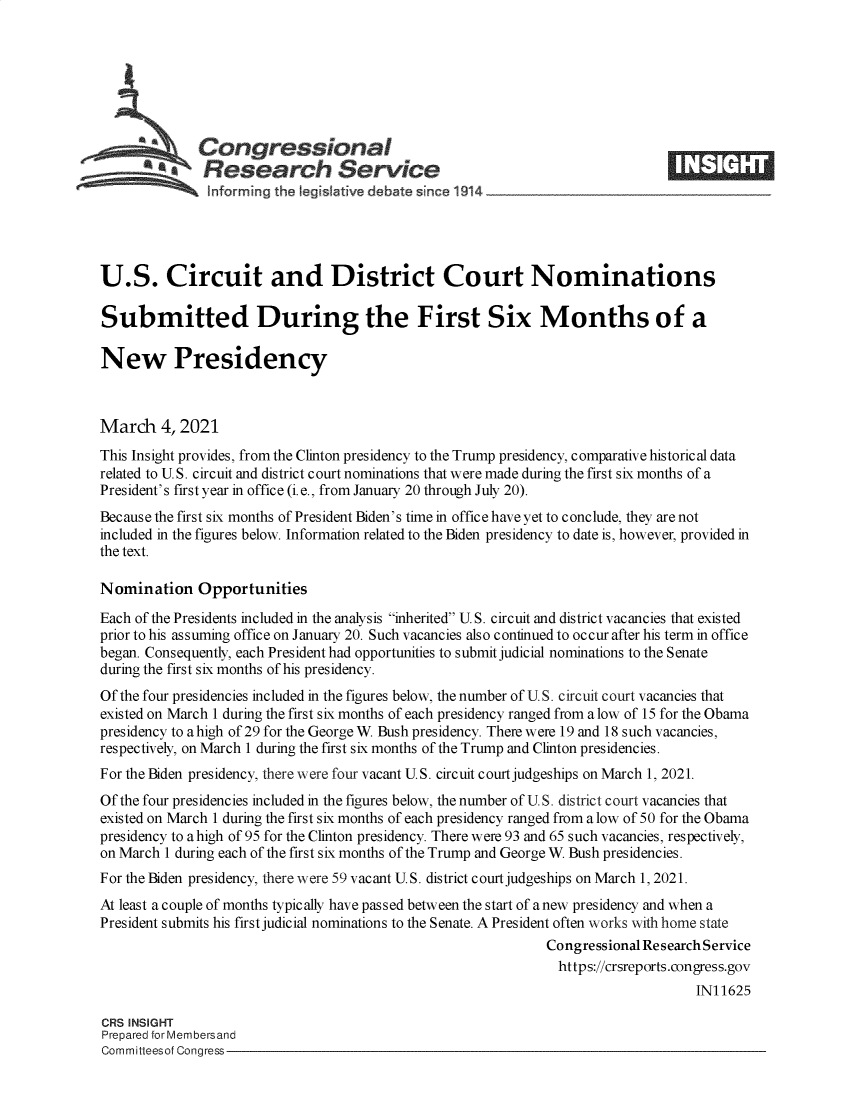 handle is hein.crs/govecml0001 and id is 1 raw text is: 







              Congressional
          a   Research Service





U.S. Circuit and District Court Nominations

Submitted During the First Six Months of a

New Presidency



March 4,   2021
This Insight provides, from the Clinton presidency to the Trump presidency, comparative historical data
related to U.S. circuit and district court nominations that were made during the first six months of a
President's first year in office (i.e., from January 20 through July 20).
Because the first six months of President Biden's time in office have yet to conclude, they are not
included in the figures below. Information related to the Biden presidency to date is, however, provided in
the text.

Nomination Opportunities
Each of the Presidents included in the analysis inherited U. S. circuit and district vacancies that existed
prior to his assuming office on January 20. Such vacancies also continued to occur after his term in office
began. Consequently, each President had opportunities to submit judicial nominations to the Senate
during the first six months of his presidency.
Of the four presidencies included in the figures below, the number of U.S. circuit court vacancies that
existed on March 1 during the first six months of each presidency ranged from a low of 15 for the Obama
presidency to a high of 29 for the George W. Bush presidency. There were 19 and 18 such vacancies,
respectively, on March 1 during the first six months of the Trump and Clinton presidencies.
For the Biden presidency, there were four vacant U.S. circuit court judgeships on March 1, 2021.
Of the four presidencies included in the figures below, the number of U.S. district court vacancies that
existed on March 1 during the first six months of each presidency ranged from a low of 50 for the Obama
presidency to a high of 95 for the Clinton presidency. There were 93 and 65 such vacancies, respectively,
on March 1 during each of the first six months of the Trump and George W. Bush presidencies.
For the Biden presidency, there were 59 vacant U.S. district court judgeships on March 1, 2021.
At least a couple of months typically have passed between the start of a new presidency and when a
President submits his first judicial nominations to the Senate. A President often works with home state
                                                              Congressional Research Service
                                                                https://crsreports.congress.gov
                                                                                   IN11625

CRS INSIGHT
Prepared for Membersand
Committeesof Congress


