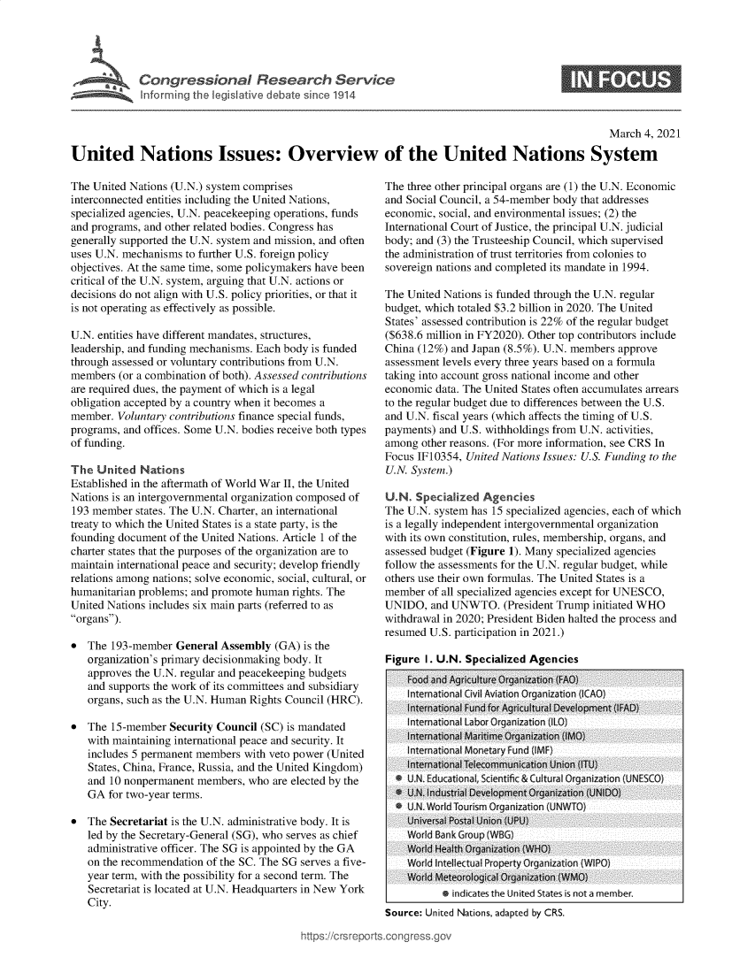 handle is hein.crs/govecmu0001 and id is 1 raw text is: 





C  o'n gr e s  o  a    R e  e  rhte v c


S


                                                                                                    March  4, 2021

United Nations Issues: Overview of the United Nations System


The United Nations (U.N.) system comprises
interconnected entities including the United Nations,
specialized agencies, U.N. peacekeeping operations, funds
and programs, and other related bodies. Congress has
generally supported the U.N. system and mission, and often
uses U.N. mechanisms to further U.S. foreign policy
objectives. At the same time, some policymakers have been
critical of the U.N. system, arguing that U.N. actions or
decisions do not align with U.S. policy priorities, or that it
is not operating as effectively as possible.

U.N. entities have different mandates, structures,
leadership, and funding mechanisms. Each body is funded
through assessed or voluntary contributions from U.N.
members  (or a combination of both). Assessed contributions
are required dues, the payment of which is a legal
obligation accepted by a country when it becomes a
member.  Voluntary contributions finance special funds,
programs, and offices. Some U.N. bodies receive both types
of funding.

The  United  Nations
Established in the aftermath of World War II, the United
Nations is an intergovernmental organization composed of
193 member  states. The U.N. Charter, an international
treaty to which the United States is a state party, is the
founding document of the United Nations. Article 1 of the
charter states that the purposes of the organization are to
maintain international peace and security; develop friendly
relations among nations; solve economic, social, cultural, or
humanitarian problems; and promote human rights. The
United Nations includes six main parts (referred to as
organs).

*  The  193-member  General Assembly  (GA) is the
   organization's primary decisionmaking body. It
   approves the U.N. regular and peacekeeping budgets
   and supports the work of its committees and subsidiary
   organs, such as the U.N. Human Rights Council (HRC).

*  The  15-member Security Council (SC) is mandated
   with maintaining international peace and security. It
   includes 5 permanent members with veto power (United
   States, China, France, Russia, and the United Kingdom)
   and 10 nonpermanent  members, who  are elected by the
   GA  for two-year terms.

*  The Secretariat is the U.N. administrative body. It is
   led by the Secretary-General (SG), who serves as chief
   administrative officer. The SG is appointed by the GA
   on the recommendation of the SC. The SG serves a five-
   year term, with the possibility for a second term. The
   Secretariat is located at U.N. Headquarters in New York
   City.


The three other principal organs are (1) the U.N. Economic
and Social Council, a 54-member body that addresses
economic, social, and environmental issues; (2) the
International Court of Justice, the principal U.N. judicial
body; and (3) the Trusteeship Council, which supervised
the administration of trust territories from colonies to
sovereign nations and completed its mandate in 1994.

The United Nations is funded through the U.N. regular
budget, which totaled $3.2 billion in 2020. The United
States' assessed contribution is 22% of the regular budget
($638.6 million in FY2020). Other top contributors include
China (12%) and Japan (8.5%). U.N. members approve
assessment levels every three years based on a formula
taking into account gross national income and other
economic  data. The United States often accumulates arrears
to the regular budget due to differences between the U.S.
and U.N. fiscal years (which affects the timing of U.S.
payments) and U.S. withholdings from U.N. activities,
among  other reasons. (For more information, see CRS In
Focus IF10354, United Nations Issues: U.S. Funding to the
U.N. System.)

U.N.  Specialized Agencies
The U.N. system has 15 specialized agencies, each of which
is a legally independent intergovernmental organization
with its own constitution, rules, membership, organs, and
assessed budget (Figure 1). Many specialized agencies
follow the assessments for the U.N. regular budget, while
others use their own formulas. The United States is a
member  of all specialized agencies except for UNESCO,
UNIDO,   and UNWTO.   (President Trump initiated WHO
withdrawal in 2020; President Biden halted the process and
resumed U.S. participation in 2021.)

Figure  I. U.N. Specialized Agencies
    Food and Agriculture Organization (FAO)
    International Civil Aviation Organization (ICAO)
    International Fund for Agricultural Development (IFAD)
    International Labor Organization (ILO)
    International Maritime Organization (IMO)
    International Monetary Fund (IMF}
    International Telecommunication Union (ITU)
  * U.N. Educational, Scientific & Cultural Organization (UNESCO)
  * U.N. Industrial Development Organization (UNIDO)
  * U.N. World Tourism Organization (UNWTO)
    Universal Postal Union (UPU)
    World Bank Group (WBG)
    World Health Organization (WHO}
    World Intellectual Property Organization (WIPO)
    World Meteorological Organization (WMO)
           * indicates the United States is not a member.
Source: United Nations, adapted by CRS.


ittps://crsrepo rtsconq ressqgo


