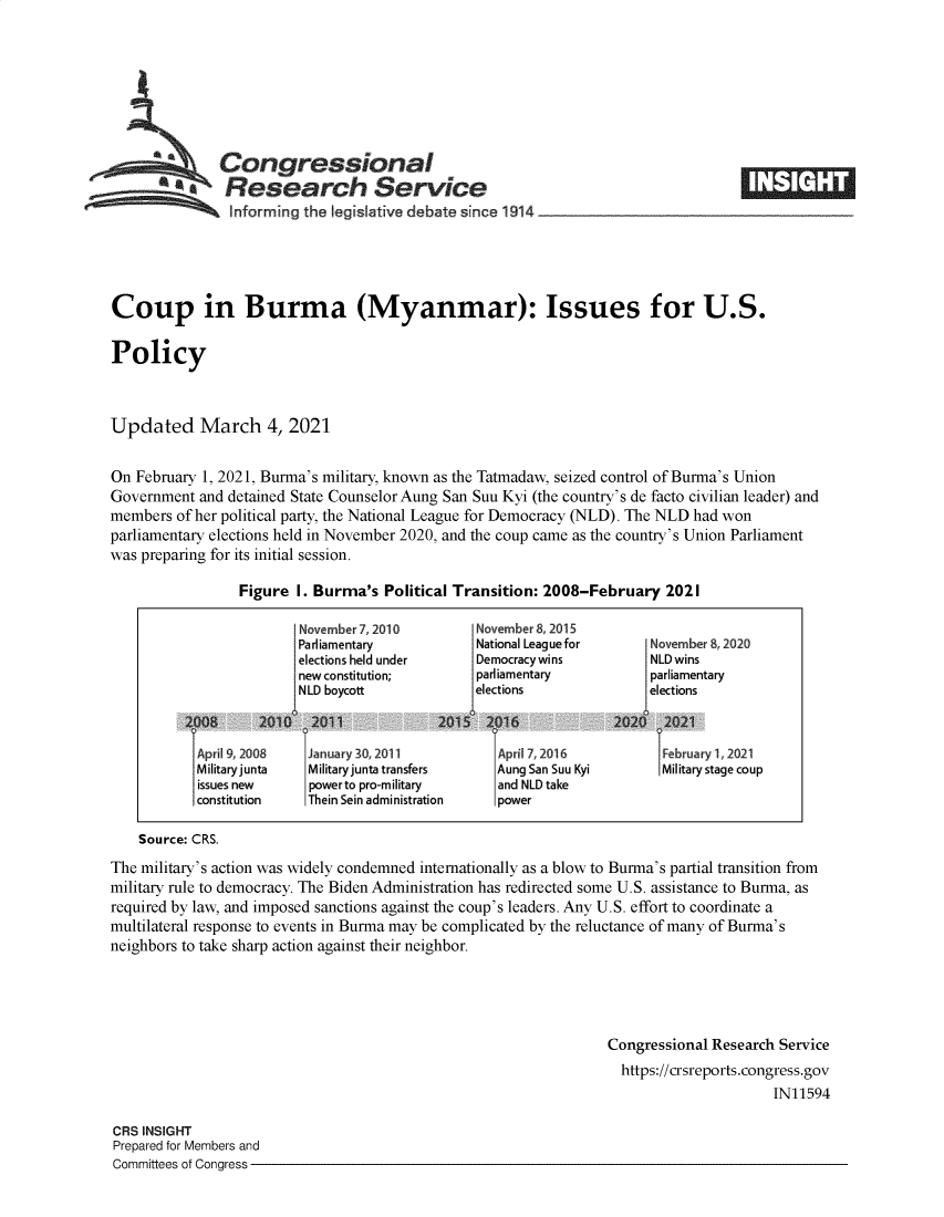 handle is hein.crs/govecnc0001 and id is 1 raw text is: 







          *a   Congressional
             aResearch Service
                Informing the legislative debate since 1914___________________





Coup in Burma (Myanmar): Issues for U.S.

Policy



Updated March 4, 2021


On February 1, 2021, Burma's military, known as the Tatmadaw, seized control of Burma's Union
Government  and detained State Counselor Aung San Suu Kyi (the country's de facto civilian leader) and
members  of her political party, the National League for Democracy (NLD). The NLD had won
parliamentary elections held in November 2020, and the coup came as the country's Union Parliament
was preparing for its initial session.

                 Figure  I. Burma's Political Transition: 2008-February   2021

                         November 7, 2010       November 8, 2015
                         Parliamentary          National League for    November 8,2020
                         elections held under   Democracywins          NLDwins
                         new constitution;      parliamentary          parliamentary
                         NLD boycott            elections              elections


           Ap 1192008    {Jauary 30,2011           April 72016            ebrua 1 2021
           Militaryjunta  Military junta transfers Aung San Suu Kyi      Military stage coup
           issues new     powerto pro-military     and NLD take
           constitution   Thein Sein administration power

    Source: CRS.
The military's action was widely condemned internationally as a blow to Burma's partial transition from
military rule to democracy. The Biden Administration has redirected some U.S. assistance to Burma, as
required by law, and imposed sanctions against the coup's leaders. Any U.S. effort to coordinate a
multilateral response to events in Burma may be complicated by the reluctance of many of Burma's
neighbors to take sharp action against their neighbor.





                                                                  Congressional Research Service
                                                                    https://crsreports.congress.gov
                                                                                        IN11594

CRS INSIGHT
Prepared for Members and
Committees of Congress


