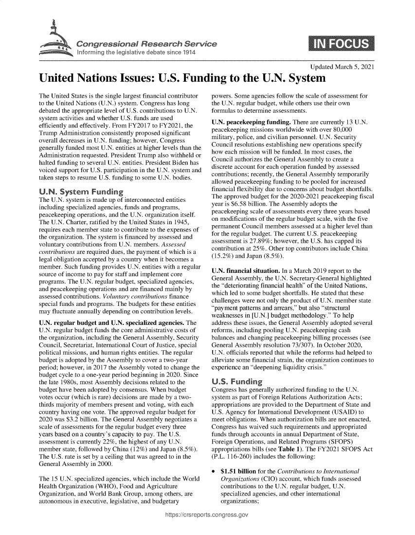 handle is hein.crs/govecnk0001 and id is 1 raw text is: 





             Congressional Research Service
             Inforrming the legislative debate since 1914

                                                                                            Updated March  5, 2021

United Nations Issues: U.S. Funding to the U.N. System


The United States is the single largest financial contributor
to the United Nations (U.N.) system. Congress has long
debated the appropriate level of U.S. contributions to U.N.
system activities and whether U.S. funds are used
efficiently and effectively. From FY2017 to FY2021, the
Trump  Administration consistently proposed significant
overall decreases in U.N. funding; however, Congress
generally funded most U.N. entities at higher levels than the
Administration requested. President Trump also withheld or
halted funding to several U.N. entities. President Biden has
voiced support for U.S. participation in the U.N. system and
taken steps to resume U.S. funding to some U.N. bodies.

U.N.   System Funding
The U.N. system is made up of interconnected entities
including specialized agencies, funds and programs,
peacekeeping operations, and the U.N. organization itself.
The U.N. Charter, ratified by the United States in 1945,
requires each member state to contribute to the expenses of
the organization. The system is financed by assessed and
voluntary contributions from U.N. members. Assessed
contributions are required dues, the payment of which is a
legal obligation accepted by a country when it becomes a
member.  Such funding provides U.N. entities with a regular
source of income to pay for staff and implement core
programs. The U.N. regular budget, specialized agencies,
and peacekeeping operations and are financed mainly by
assessed contributions. Voluntary contributions finance
special funds and programs. The budgets for these entities
may  fluctuate annually depending on contribution levels.
U.N. regular budget and U.N. specialized agencies. The
U.N. regular budget funds the core administrative costs of
the organization, including the General Assembly, Security
Council, Secretariat, International Court of Justice, special
political missions, and human rights entities. The regular
budget is adopted by the Assembly to cover a two-year
period; however, in 2017 the Assembly voted to change the
budget cycle to a one-year period beginning in 2020. Since
the late 1980s, most Assembly decisions related to the
budget have been adopted by consensus. When budget
votes occur (which is rare) decisions are made by a two-
thirds majority of members present and voting, with each
country having one vote. The approved regular budget for
2020 was $3.2 billion. The General Assembly negotiates a
scale of assessments for the regular budget every three
years based on a country's capacity to pay. The U.S.
assessment is currently 22%, the highest of any U.N.
member  state, followed by China (12%) and Japan (8.5%).
The U.S. rate is set by a ceiling that was agreed to in the
General Assembly  in 2000.

The 15 U.N. specialized agencies, which include the World
Health Organization (WHO), Food  and Agriculture
Organization, and World Bank Group, among  others, are
autonomous  in executive, legislative, and budgetary

                                           https://crsrepo


powers. Some  agencies follow the scale of assessment for
the U.N. regular budget, while others use their own
formulas to determine assessments.
U.N. peacekeeping  funding. There are currently 13 U.N.
peacekeeping missions worldwide with over 80,000
military, police, and civilian personnel. U.N. Security
Council resolutions establishing new operations specify
how  each mission will be funded. In most cases, the
Council authorizes the General Assembly to create a
discrete account for each operation funded by assessed
contributions; recently, the General Assembly temporarily
allowed peacekeeping funding to be pooled for increased
financial flexibility due to concerns about budget shortfalls.
The approved budget for the 2020-2021 peacekeeping fiscal
year is $6.58 billion. The Assembly adopts the
peacekeeping scale of assessments every three years based
on modifications of the regular budget scale, with the five
permanent Council members  assessed at a higher level than
for the regular budget. The current U.S. peacekeeping
assessment is 27.89%; however, the U.S. has capped its
contribution at 25%. Other top contributors include China
(15.2%) and Japan (8.5%).

U.N. financial situation. In a March 2019 report to the
General Assembly, the U.N. Secretary-General highlighted
the deteriorating financial health of the United Nations,
which led to some budget shortfalls. He stated that these
challenges were not only the product of U.N. member state
payment patterns and arrears, but also structural
weaknesses in [U.N.] budget methodology. To help
address these issues, the General Assembly adopted several
reforms, including pooling U.N. peacekeeping cash
balances and changing peacekeeping billing processes (see
General Assembly resolution 73/307). In October 2020,
U.N. officials reported that while the reforms had helped to
alleviate some financial strain, the organization continues to
experience an deepening liquidity crisis.

U.S.   Funding
Congress has generally authorized funding to the U.N.
system as part of Foreign Relations Authorization Acts;
appropriations are provided to the Department of State and
U.S. Agency for International Development (USAID) to
meet obligations. When authorization bills are not enacted,
Congress has waived such requirements and appropriated
funds through accounts in annual Department of State,
Foreign Operations, and Related Programs (SFOPS)
appropriations bills (see Table 1). The FY2021 SFOPS Act
(P.L. 116-260) includes the following:

*  $1.51 billion for the Contributions to International
   Organizations (CIO) account, which funds assessed
   contributions to the U.N. regular budget, U.N.
   specialized agencies, and other international
   organizations;


rts.conqross.qov



