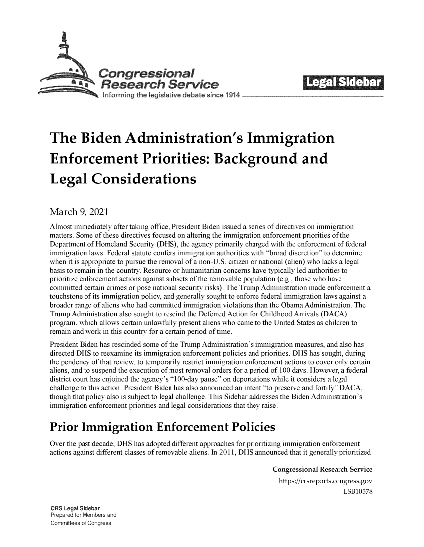 handle is hein.crs/govecoh0001 and id is 1 raw text is: 







              Congressional                                            ______
           *.Research Service
               informrng the I gislative debate since 1914___________________




The Biden Administration's Immigration

Enforcement Priorities: Background and

Legal Considerations



March 9,   2021
Almost immediately after taking office, President Biden issued a series of directives on immigration
matters. Some of these directives focused on altering the immigration enforcement priorities of the
Department of Homeland Security (DHS), the agency primarily charged with the enforcement of federal
immigration laws. Federal statute confers immigration authorities with broad discretion to determine
when it is appropriate to pursue the removal of a non-U.S. citizen or national (alien) who lacks a legal
basis to remain in the country. Resource or humanitarian concerns have typically led authorities to
prioritize enforcement actions against subsets of the removable population (e.g., those who have
committed certain crimes or pose national security risks). The Trump Administration made enforcement a
touchstone of its immigration policy, and generally sought to enforce federal immigration laws against a
broader range of aliens who had committed immigration violations than the Obama Administration. The
Trump Administration also sought to rescind the Deferred Action for Childhood Arrivals (DACA)
program, which allows certain unlawfully present aliens who came to the United States as children to
remain and work in this country for a certain period of time.
President Biden has rescinded some of the Trump Administration's immigration measures, and also has
directed DHS to reexamine its immigration enforcement policies and priorities. DHS has sought, during
the pendency of that review, to temporarily restrict immigration enforcement actions to cover only certain
aliens, and to suspend the execution of most removal orders for a period of 100 days. However, a federal
district court has enjoined the agency's 100-day pause on deportations while it considers a legal
challenge to this action. President Biden has also announced an intent to preserve and fortify DACA,
though that policy also is subject to legal challenge. This Sidebar addresses the Biden Administration's
immigration enforcement priorities and legal considerations that they raise.


Prior Immigration Enforcement Policies

Over the past decade, DHS has adopted different approaches for prioritizing immigration enforcement
actions against different classes of removable aliens. In 2011, DHS announced that it generally prioritized

                                                               Congressional Research Service
                                                               https://crsreports.congress.gov
                                                                                   LSB10578

CRS Legal Sidebar
Prepared for Members and
Committees of Congress


