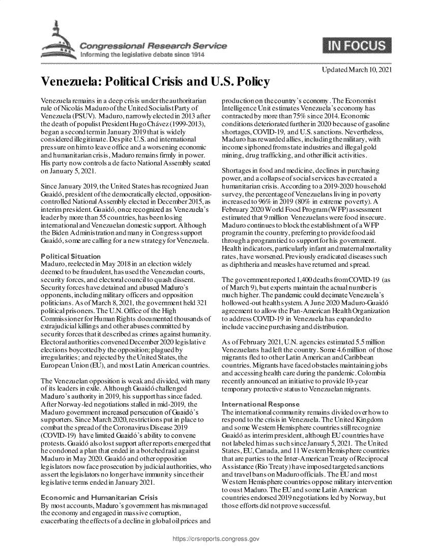 handle is hein.crs/govecos0001 and id is 1 raw text is: 









Venezuela: Political Crisis and U.S. Policy


Venezuela remains in a deep crisis under the authoritarian
rule ofNicolas Maduroofthe United SocialistParty of
Venezuela (PSUV). Maduro, narrowly elected in 2013 after
the death ofpopulist President Hugo Chavez(1999-2013),
began a s econd termin January 2019 that is widely
considered illegitimate. Despite U.S. and international
pressure onhimto leave office and a worsening economic
and humanitarian crisis, Maduro remains firmly in power.
His party now controls a de facto National Assembly seated
on January 5, 2021.

Since January 2019, the United States has recognized Juan
Guaidd, president of the democratically elected, opposition-
controlled National As sembly elected in December2015, as
interim president. Guaidd, once recognized as Venezuela's
leader by more than 55 countries, has beenlosing
international and Venezuelan domestic support. Although
the Biden Administration and many in Congress support
Guaidd, some are calling for a new strategy for Venezuela.

Political Situation
Maduro,  reelected in May 2018 in an election widely
deemed  to be fraudulent, has used the Venezuelan courts,
security forces, and electoral council to quash dissent.
Security forces have detained and abused Maduro's
opponents, including military officers and opposition
politicians. As of March 8, 2021, the government held 321
political prisoners. The U.N. Office of the High
Commissioner  for Human Rights documented thousands of
extrajudicial killings and other abuses committed by
security forces thatit described as crimes against humanity.
Electoral authorities convened December 2020 legislative
elections boycottedby the opposition;plaguedby
irregularities; and rejected by the United States, the
European Union (EU), and most Latin American countries.

The Venezuelan opposition is weak and divided, with many
of its leaders in exile. Although Guaidd challenged
Maduro's  authority in 2019, his supporthas since faded.
After Norway-led negotiations stalled in mid-2019, the
Maduro  government increased persecution ofGuaid6's
supporters. Since March 2020, restrictions put in place to
combat the spread of the Coronavirus Disease 2019
(COVID-19)  have limited Guaid6's ability to convene
protests. Guaidd also lost support afterreports emerged that
he condoned a plan that ended in a botchedraid against
Maduro  in May 2020. Guaidd and other opposition
legislators now face prosecution by judicial authorities, who
as s ert the legislators no longer have immunity since their
legislative terms ended in January 2021.

Economic   and  Humanitarian   Crisis
By most accounts, Maduro's government has mismanaged
the economy and engaged in massive corruption,
exacerbating the effects of a decline in global oilprices and


Updated March  10, 2021


production on the country's economy. The Economist
Intelligence Unitestimates Venezuela's economy has
contracted by more than 75% since 2014. Economic
conditions deteriorated further in 2020 because of gasoline
shortages, COVID-19, and U.S. sanctions. Nevertheless,
Maduro  has rewarded allies, including the military, with
income siphoned fromstate industries and illegalgold
mining, drug trafficking, and other illicit activities.

Shortages in food and medicine, declines in purchasing
power, and a collapse of social services have created a
humanitarian crisis. According to a 2019-2020 household
survey, the percentageofVenezuelans living in poverty
increasedto 96% in 2019 (80% in extreme poverty). A
February 2020 World Food Program(WFP)   assessment
estimated that 9 million Venezuelans were food insecure.
Maduro  continues to blockthe establishment of a WFP
programin the country, preferring to provide food aid
through aprogramtied to support forhis government.
Health indicators, particularly infant and maternal mortality
rates, have worsened. Previously eradicated diseases such
as diphtheria and measles have returned and spread.

The governmentreported  1,400deaths fromCOVID-19  (as
of March 9), but experts maintain the actual number is
much higher. The pandemic could decimate Venezuela's
hollowed-out health system. A June 2020 Maduro-Guaidd
agreement to allow the Pan-American Health Organization
to address COVID-19 in Venezuela has expanded to
include vaccine purchasing and distribution.

As of February 2021, U.N. agencies estimated 5.5 million
Venezuelans hadleft the country. Some 4.6 million of those
migrants fled to other Latin American and Caribbean
countries. Migrants have faced obstacles maintainingjobs
and accessing health care during the pandemic. Colombia
recently announced an initiative to provide 10-year
temporary protective status to Venezuelan migrants.

International  Response
The international community remains divided over how to
respond to the crisis in Venezuela. The United Kingdom
and some Western Hemisphere countries stillrecognize
Guaid6 as interim president, although EU countries have
not labeled himas such sinceJanuary 5,2021. The United
States, EU, Canada, and 11 Western Hemisphere countries
that are parties to the Inter-American Treaty of Reciprocal
Assistance (Rio Treaty) have imposed targeted s anctions
and travel bans on Maduro officials. The EU and mo s t
Western Hemisphere countries oppose military intervention
to oust Maduro. The EU and some Latin American
countries endorsed 2019 negotiations led by Norway, but
those efforts did not prove successful.



