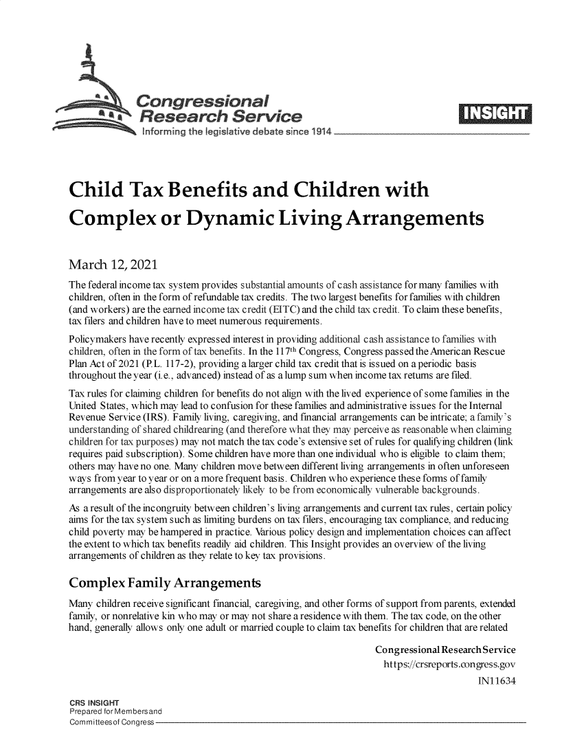 handle is hein.crs/govecps0001 and id is 1 raw text is: 







              Congressional
            *  Research Service





Child Tax Benefits and Children with

Complex or Dynamic Living Arrangements



March 12, 2021
The federal income tax system provides substantial amounts of cash assistance for many families with
children, often in the form of refundable tax credits. The two largest benefits for families with children
(and workers) are the earned income tax credit (EITC) and the child tax credit. To claim these benefits,
tax filers and children have to meet numerous requirements.
Policymakers have recently expressed interest in providing additional cash assistance to families with
children, often in the form of tax benefits. In the 117th Congress, Congress passed the American Rescue
Plan Act of 2021 (P.L. 117-2), providing a larger child tax credit that is issued on a periodic basis
throughout the year (i.e., advanced) instead of as a lump sum when income tax returns are filed.
Tax rules for claiming children for benefits do not align with the lived experience of some families in the
United States, which may lead to confusion for these families and administrative issues for the Internal
Revenue Service (IRS). Family living, caregiving, and financial arrangements can be intricate; a family's
understanding of shared childrearing (and therefore what they may perceive as reasonable when claiming
children for tax purposes) may not match the tax code's extensive set of rules for qualifying children (link
requires paid subscription). Some children have more than one individual who is eligible to claim them;
others may have no one. Many children move between different living arrangements in often unforeseen
ways from year to year or on a more frequent basis. Children who experience these forms of family
arrangements are also disproportionately likely to be from economically vulnerable backgrounds.
As a result of the incongruity between children's living arrangements and current tax rules, certain policy
aims for the tax system such as limiting burdens on tax filers, encouraging tax compliance, and reducing
child poverty may be hampered in practice. Various policy design and implementation choices can affect
the extent to which tax benefits readily aid children. This Insight provides an overview of the living
arrangements of children as they relate to key tax provisions.

Complex Family Arrangements
Many  children receive significant financial, caregiving, and other forms of support from parents, extended
family, or nonrelative kin who may or may not share a residence with them. The tax code, on the other
hand, generally allows only one adult or married couple to claim tax benefits for children that are related

                                                                Congressional Research Service
                                                                  https://crsreports.congress.gov
                                                                                     IN11634

CRS INSIGHT
Prepared for Membersand
Committeesof Congress


