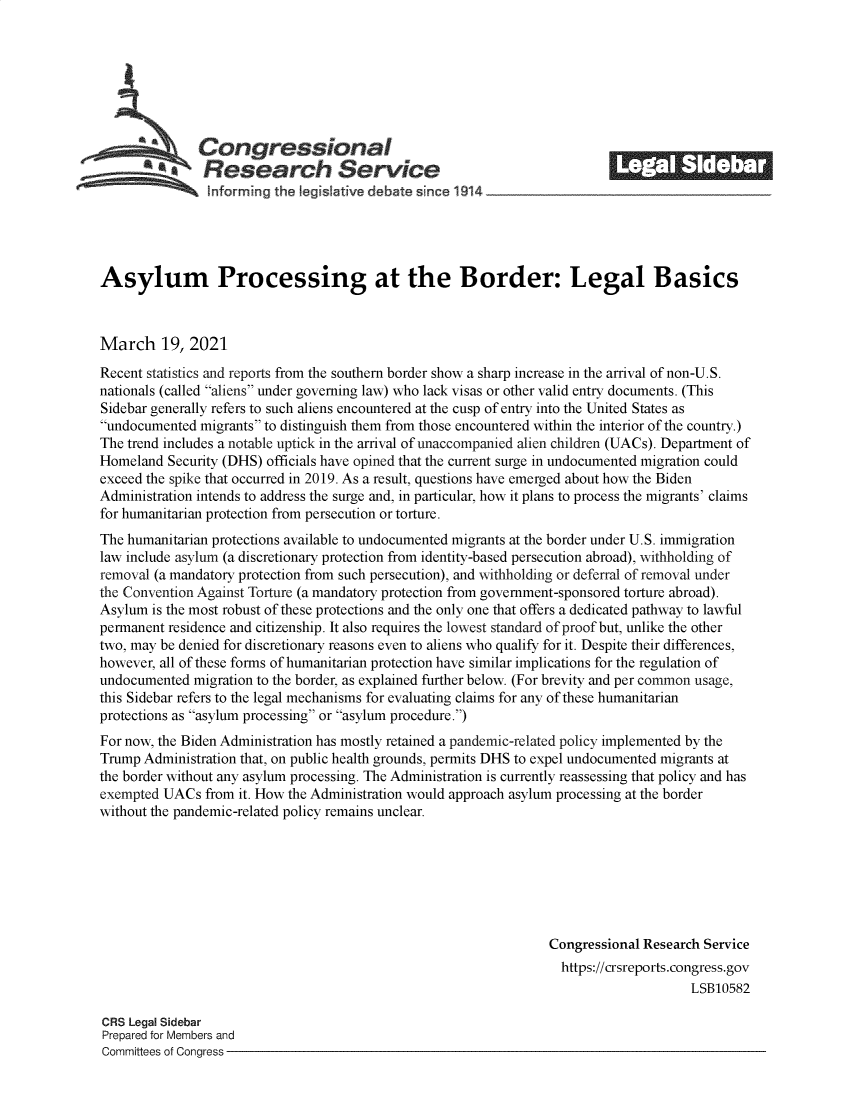 handle is hein.crs/govecso0001 and id is 1 raw text is: 







           A   Congressional                                               ______
           *aResearch Service
 ~~~ i~nforming the legisIative debate since 1914___________________




 Asylum Processing at the Border: Legal Basics



 March   19, 2021
 Recent statistics and reports from the southern border show a sharp increase in the arrival of non-U.S.
 nationals (called aliens under governing law) who lack visas or other valid entry documents. (This
 Sidebar generally refers to such aliens encountered at the cusp of entry into the United States as
 undocumented migrants to distinguish them from those encountered within the interior of the country.)
 The trend includes a notable uptick in the arrival of unaccompanied alien children (UACs). Department of
 Homeland Security (DHS) officials have opined that the current surge in undocumented migration could
 exceed the spike that occurred in 2019. As a result, questions have emerged about how the Biden
 Administration intends to address the surge and, in particular, how it plans to process the migrants' claims
 for humanitarian protection from persecution or torture.
 The humanitarian protections available to undocumented migrants at the border under U.S. immigration
 law include asylum (a discretionary protection from identity-based persecution abroad), withholding of
 removal (a mandatory protection from such persecution), and withholding or deferral of removal under
the Convention Against Torture (a mandatory protection from government-sponsored torture abroad).
Asylum  is the most robust of these protections and the only one that offers a dedicated pathway to lawful
permanent residence and citizenship. It also requires the lowest standard of proof but, unlike the other
two, may be denied for discretionary reasons even to aliens who qualify for it. Despite their differences,
however, all of these forms of humanitarian protection have similar implications for the regulation of
undocumented  migration to the border, as explained further below. (For brevity and per common usage,
this Sidebar refers to the legal mechanisms for evaluating claims for any of these humanitarian
protections as asylum processing or asylum procedure.)
For now, the Biden Administration has mostly retained a pandemic-related policy implemented by the
Trump Administration that, on public health grounds, permits DHS to expel undocumented migrants at
the border without any asylum processing. The Administration is currently reassessing that policy and has
exempted UACs   from it. How the Administration would approach asylum processing at the border
without the pandemic-related policy remains unclear.







                                                                  Congressional Research Service
                                                                    https://crsreports.congress.gov
                                                                                       LSB10582

CRS Legal Sidebar
Prepared for Members and
Committees of Congress


