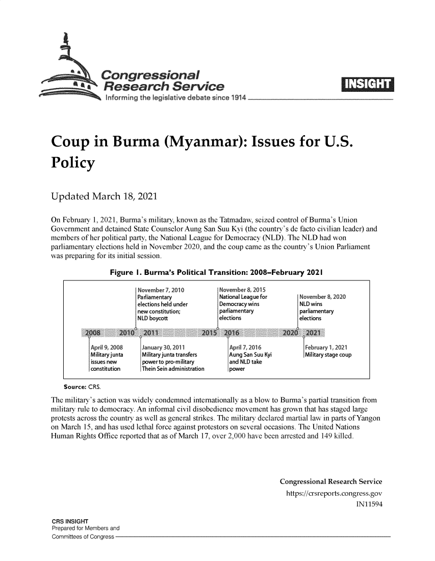 handle is hein.crs/govecsr0001 and id is 1 raw text is: 







          aa   Congressional
          **Research Service
                Informing the legislative debate since 1914___________________





Coup in Burma (Myanmar): Issues for U.S.

Policy



Updated March 18, 2021


On February 1, 2021, Burma's military, known as the Tatmadaw, seized control of Burma's Union
Government  and detained State Counselor Aung San Suu Kyi (the country's de facto civilian leader) and
members  of her political party, the National League for Democracy (NLD). The NLD had won
parliamentary elections held in November 2020, and the coup came as the country's Union Parliament
was preparing for its initial session.

                 Figure  I. Burma's Political Transition: 2008-February   2021

                         November 7, 2010       November 8, 2015
                         Parliamentary          National League for    November 8,2020
                         elections held under   Democracywins          NLD wins
                         new constitution;      parliamentary          parliamentary
                         NLD boycott            elections              elections



           1Apr1 9, 2008 TJarnuary 30, 2011        Aprill 7, 2016       1Februar 1, 2021
           Militaryjunta  Military junta transfers Aung San Suu Kyi      Military stage coup
           issues new     powerto pro-military     and NLD take
           constitution   Thein Sein administration power

    Source: CRS.
The military's action was widely condemned internationally as a blow to Burma's partial transition from
military rule to democracy. An informal civil disobedience movement has grown that has staged large
protests across the country as well as general strikes. The military declared martial law in parts of Yangon
on March  15, and has used lethal force against protestors on several occasions. The United Nations
Human  Rights Office reported that as of March 17, over 2,000 have been arrested and 149 killed.





                                                                  Congressional Research Service
                                                                    https://crsreports.congress.gov
                                                                                        IN11594

CRS INSIGHT
Prepared for Members and
Committees of Congress



