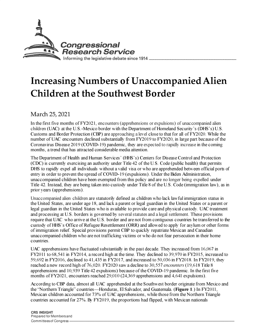 handle is hein.crs/govecue0001 and id is 1 raw text is: 







          *   Congressional
          *    Research Service





Increasing Numbers of Unaccompanied Alien

Children at the Southwest Border



March 25, 2021
In the first five months of FY2021, encounters (apprehensions or expulsions) of unaccompanied alien
children (UAC) at the U. S.-Mexico border with the Department of Homeland Security's (DHS's) U.S.
Customs and Border Protection (CBP) are approaching a level close to that for all of FY2020. While the
number of UAC  encounters declined substantially from FY2019 to FY2020, in large part because of the
Coronavirus Disease 2019 (COVID-19) pandemic, they are expected to rapidly increase in the coming
months, a trend that has attracted considerable media attention.
The Department of Health and Human Services' (HHS's) Centers for Disease Control and Protection
(CDC) is currently exercising an authority under Title 42 of the U. S. Code (public health) that permits
DHS  to rapidly expel all individuals without a valid visa or who are apprehended between official ports of
entry in order to prevent the spread of COVID-19 (expulsions). Under the Biden Administration,
unaccompanied children have been exempted from this policy and are no longer being expelled under
Title 42. Instead, they are being taken into custody under Title 8 of the U.S. Code (immigration law), as in
prior years (apprehensions).
Unaccompanied  alien children are statutorily defined as children who lack lawful immigration status in
the United States, are under age 18, and lack a parent or legal guardian in the United States or a parent or
legal guardian in the United States who is available to provide care and physical custody. UAC treatment
and processing at U. S. borders is governed by several statutes and a legal settlement. These provisions
require that UAC who arrive at the U.S. border and are not from contiguous countries be transferred to the
custody of HHS's Office of Refugee Resettlement (ORR) and allowed to apply for asylum or other forms
of immigration relief. Special provisions permit CBP to quickly repatriate Mexican and Canadian
unaccompanied children who are not trafficking victims or who do not fear persecution in their home
countries.
UAC  apprehensions have fluctuated substantially in the past decade. They increased from 16,067 in
FY2011  to 68,541 in FY2014, a record high at the time. They declined to 39,970 in FY2015, increased to
59,692 in FY2016, declined to 41,435 in FY2017, and increased to 50,036 in FY2018. In FY2019, they
reached anew record high of 76,020. FY2020 saw a decline to 30,557 encounters (19,618 Title 8
apprehensions and 10,939 Title 42 expulsions) because of the COVID-19 pandemic. In the first five
months of FY2021, encounters reached 29,010 (24,369 apprehensions and 4,641 expulsions).
According to CBP data, almost all UAC apprehended at the Southwest border originate from Mexico and
the Northern Triangle countries-Honduras, El Salvador, and Guatemala. (Figure 1.) In FY2011,
Mexican children accounted for 73% of UAC apprehensions, while those from the Northern Triangle
countries accounted for 27%. By FY2019, the proportions had flipped, with Mexican nationals

CRS INSIGHT
Prepared for Membersand
Committeesof Congress


