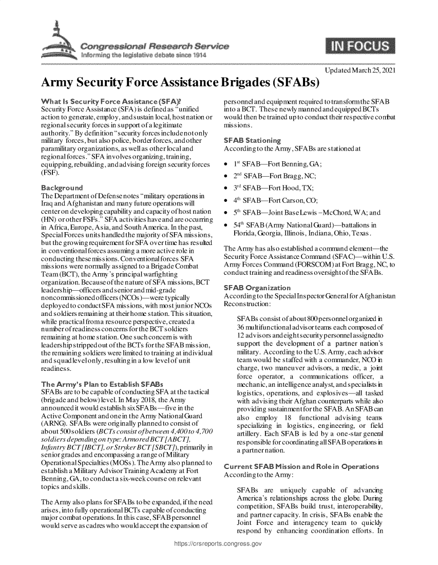 handle is hein.crs/govecuj0001 and id is 1 raw text is: 







                                                                                     Updated March 25,2021
Army Security Force Assistance Brigades (SFABs)


What   Is Security Force Assistance (SFA)?
Security Force Assistance (SFA) is defined as unified
action to generate, employ, and sustain local, hostnation or
regional security forces in support of a legitimate
authority. By definition security forces includenotonly
military forces, but also police, border forces, and other
paramilitary organizations, as well as other local and
regional forces. SFA involves organizing, training,
equipping, rebuilding, and advising foreign security forces
(FSF).

Background
The Department of Defense notes military operations in
Iraq and Afghanistan and many future operations will
center on developing capability and capacity ofhost nation
(HN) or other FSFs. SFA activities have and are occurring
in Africa, Europe, Asia, and South America. In the past,
Special Forces units handled the majority of SFA missions,
but the growing requirement for SFA over time has resulted
in conventional forces assuming a more active role in
conducting these missions. Conventional forces SFA
mis sions were normally as signed to a Brigade Combat
Team  (BCT), the Army's principal warfighting
organization. Because of the nature of SFA missions, BCT
leadership-officers and senior and mid-grade
noncommissioned  officers (NCOs)-were typically
deployedto conductSFA  missions, with most juniorNCOs
and soldiers remaining at their home station. This situation,
while practical froma resource perspective, created a
number ofreadiness concerns for the BCT soldiers
remaining at home station. One suchconcernis with
leadership strippedout of the BCTs for the SFAB mission,
the remaining soldiers were limited to training at individual
and squad levelonly, resulting in a low level of unit
readiness.

The  Army's  Plan to Establish SFABs
SFABs  are to be capable of conducting SFA at the tactical
(brig ade and below) level. In May 2018, the Army
announced it would establish sixSFABs -five in the
Active Component and onein the Army National Guard
(ARNG).  SFABs  were originally planned to consist of
about 500 soldiers (BCTs consist ofbetween 4,400to 4,700
soldiers depending on type: Armo redBCT [ABCT],
Infantry BCT[IBCT,  or Stryker BCT [SBCTJ), primarily in
senior grades and encompassing a range ofMilitary
OperationalSpecialties (MOSs). TheArmy also planned to
establish a Military Advisor Training Academy at Fort
Benning, GA, to conduct a six-weekcourse on relevant
topics and skills.

The Army  also plans for SFABs to be expanded, if the need
arises, into fully operationalBCTs capable of conducting
major combat operations. In this case, SFAB personnel
would serve as cadres who would accept the expansion of


https://crsrepc


personnel and equipment required to transformthe SFAB
into a BCT. Thes e newly manned and equipped BCTs
would then be trained up to conduct their respective conbat
missions.

SFAB   Stationing
Accordingto  the Army, SFABs are stationed at

*   1S SFAB-Fort  Benning, GA;
*  2d SFAB-Fort  Bragg, NC;
*  3rd SFAB-Fort  Hood, TX;
*  4th SFAB-Fort  Carson, CO;
*  5th SFAB-Joint  BaseIwis  -McChord, WA;  and
*  54th SFAB (Army National Guard)-battalions in
   Florida, Georgia, Illinois, Indiana, Ohio, Texas.

The Army  has also established a command element-the
Security Force Assistance Command (SFAC)-within U.S.
Army  Forces Command  (FORSCOM)   at Fort Bragg, NC, to
conduct training and readiness oversightof the SFABs.

SFAB   Organization
According to the Special Inspector General for Afghanistan
Reconstruction:

    SFABs  consist of about 800personnel organized in
    36 multifunctional advisor teams each composed of
    12 advisors andeightsecuritypersonnelassignedto
    support the development of a  partner nation's
    military. According to the U.S. Army, each advisor
    team would be staffed with a commander, NCO in
    charge, two maneuver advisors, a medic, a joint
    force  operator, a communications  officer, a
    mechanic, an intelligence analyst, and specialists in
    logistics, operations, and explosives-all tasked
    with advising their Afghan counterparts while also
    providing sustainment for the SFAB. An SFAB can
    also  employ   18  functional advising teams
    specializing in logistics, engineering, or field
    artillery. Each SFAB is led by a one-star general
    responsible for coordinating all SFAB operations in
    a partner nation.

Current   SFAB  Mission and Role in Operations
According to the Army:

    SFABs are uniquely capable of advancing
    America's relationships across the globe. During
    competition, SFABs build trust, interoperability,
    and partner capacity. In crisis, SFABs enable the
    Joint Force  and interagency team  to quickly
    respond  by enhancing  coordination efforts. In
.conigress.gov


