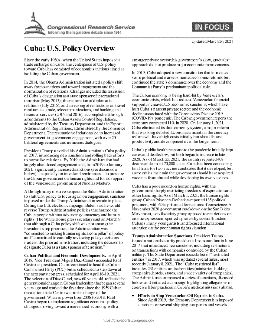 handle is hein.crs/govecux0001 and id is 1 raw text is: 







Updated March  26, 2021


Cuba: U.S. Policy Overview

Since the early 1960s, when the United States imposed a
trade embargo on Cuba, the centerpiece of U.S. policy
toward Cuba has consisted of economic sanctions aimed at
isolating the Cuban government.

In 2014, the Obama Administration initiated apolicy shift
away from sanctions and toward engagement andthe
normalization ofrelations. Changes included the rescission
of Cuba's designation as a state sponsor of international
terrorism(May 2015); the restoration of diplomatic
relations (July 2015); and an easing of restrictions on travel,
remittances, trade, telecommunications, and banking and
financial services (2015 and 2016), accomplished through
amendments  to the Cuban Assets Control Regulations,
administered by the Treasury Department, and the Export
Administration Regulations, administered by the Commeice
Department. The restoration ofrelations led to increased
government-to-government engagement, with over 20
bilateral agreements and numerous dialogues.

President Trump unveiled his Administration's Cuba policy
in 2017, introducing new sanctions and rolling back efforts
to normalize relations. By 2019, the Administrationhad
largely abandoned engagement and, from2019 to January
2021, significantly increased s anctions (see discussion
below)-especially on travel and remittances-to pressure
the Cuban government on human rights and for its support
of the Venezuelan government of Nicolas Maduro.

Although many  observers expect the Biden Administration
to shift U.S. policy to focus again on engagement, sanctions
imposed undertheTrump   Administrationremain in place.
During the U.S. election campaign, Biden said he would
reverse Trump Administration policies that harmed the
Cuban  people without advancing democracy andhuman
rights. The White House press secretary s aid on March 9
that although a Cuba policy shift was not among the
President's top priorities, the Administration was
committed to making human rights a core pillar ofpolicy
and committed to carefully reviewing policy decisions
made in the prior administration, including the decision to
designate Cuba as a state sponsor ofterrorism.

Cuban  Political and Economic Developments. In April
2018, Vice President Miguel Diaz-Canel succeeded Radl
Castro as president. Castro continued to head the Cuban
Communist  Party (PCC) but is scheduled to step down at
the next party congress, scheduled for April 16-19, 2021.
The selection of Dfaz-Canel, now 60 years old, reflected the
generational changein Cuban leadership that began several
years ago and marked the first time since the 1959Cuban
revolution thata Castro was notin charge of the
government. While in power from2006 to 2018, Radl
Castro began to implement significant economic policy
changes, moving toward a more mixed economy with a


stronger private sector; his government's slow, gradualist
approach did notproduce major economic improvements.

In 2019, Cuba adopted a new constitution that introduced
some political and market-oriented economic reforms but
continued the state's dominance over the economy and the
Communist  Party's predominant political role.

The Cuban  economy is being hard-hit by Venezuela's
economic crisis, which has reduced Venezuelan financial
support; increased U.S. economic sanctions, which have
hurt Cuba's nascentprivate sector; and the economic
decline associated with the Coronavirus Disease 2019
(COVID-19)  pandemic. The Cuban government reports the
economy  contracted 11% in 2020. On January 1, 2021,
Cub a eliminated its dual currency system, a major reform
that was long debated. Economists maintain the currency
reform will have high costs initially but should boost
productivity and development over the longer term.

Cuba's public health responseto the pandemic initially kept
cases and deaths low, but both beganto increase in late
2020. As of March 25, 2021, the country reported 408
deaths and almost 70,000 cas es. Cubahas been conducting
final trials for two vaccine candidates that it developed, but
some critics maintain the government should have acquired
vaccines fromabroad while developing its own vaccines.

Cuba has a poor record on human rights, with the
government  sharply restricting freedoms of expression and
other basic rights. As of March 1,2021, the human rights
group Cuban Pris oners Defenders reported 135 political
prisoners, with 69 imprisoned for reasons of conscience. A
November2020   government crackdown onthe San Isidro
Movement,  a civil society group opposedto restrictions on
artistic expres sion, spurred a protest by several hundred
Cubans, many  young artists, and focused international
attention on the poor human rights situation.

Trump  Administration Sanctions. President Trump
is s ued a nationals ecurity presidential memorandumin June
2017 that introduced new sanctions, including restrictions
on transactions with companies controlled by the Cuban
military. The State Department is sued a list ofrestricted
entities in 2017, which was updated severaltimes, most
recently January 8,2021. The Cuba restricted list
includes 231 entities and subentities (ministries, holding
companies, hotels, stores, and a wide variety of companies).
The Administration imposed a series of s anctions, discussed
below, and initiated a campaign highlighting allegations of
coercive laborpractices in Cuba's medicalmissions abroad.

*  Fiforts to Stop Venezuelan Oil Exports to Cuba.
   Since April2019, the Treasury Department has imposed
   s anctions on s everal shipping companies and vessels


