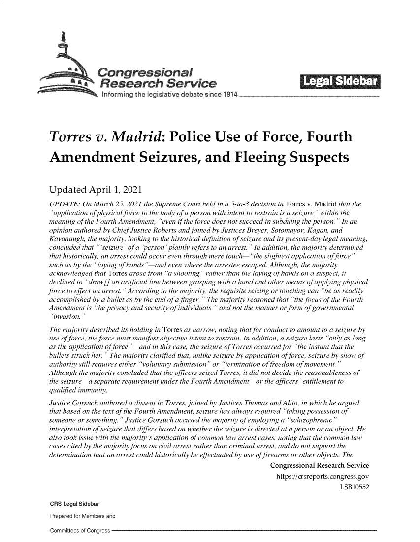 handle is hein.crs/govecwm0001 and id is 1 raw text is: 








               Congressional                                              _______
            *.Research Service






 Torres v. Madrid: Police Use of Force, Fourth

 Amendment Seizures, and Fleeing Suspects



 Updated April 1, 2021

 UPDATE:  On March  25, 2021 the Supreme Court held in a 5-to-3 decision in Torres v. Madrid that the
 application of physical force to the body of a person with intent to restrain is a seizure within the
 meaning of the Fourth Amendment, even if the force does not succeed in subduing the person.  In an
 opinion authored by Chief Justice Roberts and joined by Justices Breyer, Sotomayor, Kagan, and
 Kavanaugh, the majority, looking to the historical definition of seizure and its present-day legal meaning,
 concluded that 'seizure' of a person' plainly refers to an arrest.  In addition, the majority determined
 that historically, an arrest could occur even through mere touch the slightest application offorce
 such as by the laying of hands and even where the arrestee escaped. Although, the majority
 acknowledged that Torres arose from a shooting rather than the laying of hands on a suspect, it
 declined to drawfJ an artificial line between grasping with a hand and other means of applying physical
force to effect an arrest. According to the majority, the requisite seizing or touching can be as readily
accomplished by a bullet as by the end of a finger.  The majority reasoned that the focus of the Fourth
Amendment  is 'the privacy and security of individuals, and not the manner or form of governmental
invasion.
The majority described its holding in Torres as narrow, noting that for conduct to amount to a seizure by
use of force, the force must manifest objective intent to restrain. In addition, a seizure lasts only as long
as the application offorce and in this case, the seizure of Torres occurred for the instant that the
bullets struck her. The majority clarified that, unlike seizure by application of force, seizure by show of
authority still requires either voluntary submission or termination offreedom of movement.
Although the majority concluded that the officers seized Torres, it did not decide the reasonableness of
the seizure -a separate requirement under the Fourth Amendment or the officers' entitlement to
qualified immunity.
Justice Gorsuch authored a dissent in Torres, joined by Justices Thomas and Alito, in which he argued
that based on the text of the Fourth Amendment, seizure has always required taking possession of
someone  or something. Justice Gorsuch accused the majority of employing a schizophrenic
interpretation of seizure that differs based on whether the seizure is directed at a person or an object. He
also took issue with the majority's application of common law arrest cases, noting that the common law
cases cited by the majority focus on civil arrest rather than criminal arrest, and do not support the
determination that an arrest could historically be effectuated by use of firearms or other objects. The
                                                                 Congressional Research Service
                                                                   https://crsreports.congress.gov
                                                                                      LSB10552

 CRS Legal Sidebar
 Prepared for Members and


Committees of Congress


