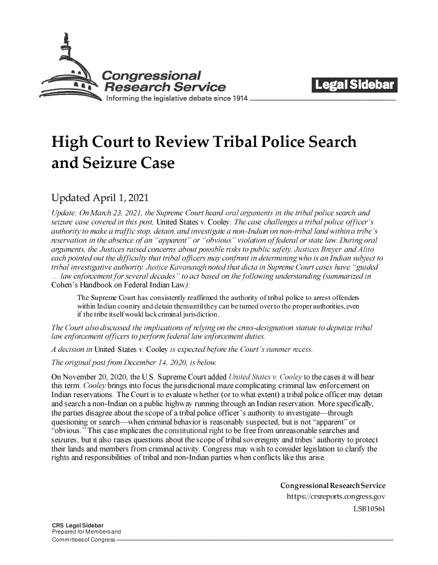 handle is hein.crs/govecwu0001 and id is 1 raw text is: 







      -        Congressional                                              ______
            *.Research Service
                inforrng  thel egisltive debate since 1914_________________




High Court to Review Tribal Police Search

and Seizure Case



Updated April 1, 2021
Update: On March  23, 2021, the Supreme Court heard oral arguments in the tribal police search and
seizure case covered in this post, United States v. Cooley. The case challenges a tribal police officer's
authority to make a traffic stop, detain, and investigate a non-Indian on non-tribal land within a tribe's
reservation in the absence of an apparent or obvious violation offederal or state law. During oral
arguments, the Justices raised concerns about possible risks to public safety. Justices Breyer andAlito
each pointed out the difficulty that tribal officers may confront in determining who is an Indian subject to
tribal investigative authority. Justice Kavanaugh noted that dicta in Supreme Court cases have guided
... law enforcement for several decades to act based on the following understanding (summarized in
Cohen's Handbook  on Federal Indian Law):
        The Supreme Court has consistently reaffirmed the authority of tribal police to arrest offenders
        within Indian country and detain themuntil they can be turned over to the proper authorities, even
        if the tribe itself would lackcriminal jurisdiction.
The Court also discussed the implications of relying on the cross-designation statute to deputize tribal
law enforcement officers to performfederal law enforcement duties.
A decision in United States v. Cooley is expected before the Court's summer recess.
The original post from December 14, 2020, is below.

On November   20, 2020, the U.S. Supreme Court added United States v. Cooley to the cases it will hear
this term. Cooley brings into focus the jurisdictional maze complicating criminal law enforcement on
Indian reservations. The Court is to evaluate whether (or to what extent) a tribal police officer may detain
and search a non-Indian on a public highway running through an Indian reservation. More specifically,
the parties disagree about the scope of a tribal police officer's authority to investigate-through
questioning or search-when  criminal behavior is reasonably suspected, but is not apparent or
obvious. This case implicates the constitutional right to be free from unreasonable searches and
seizures, but it also raises questions about the scope of tribal sovereignty and tribes' authority to protect
their lands and members from criminal activity. Congress may wish to consider legislation to clarify the
rights and responsibilities of tribal and non-Indian parties when conflicts like this arise.


                                                                  Congressional Research Service
                                                                  https://crsreports.eongress.gov
                                                                                      LSB10561

CRS Legal Sidebar
Prepared for Membersand
Committeesof Congress


