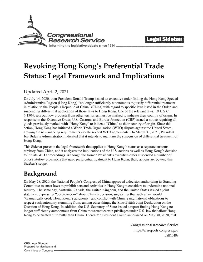 handle is hein.crs/govecwx0001 and id is 1 raw text is: 







              Congressional                                            ______
          a Research Service






Revoking Hong Kong's Preferential Trade

Status: Legal Framework and Implications



Updated April 2, 2021

On July 14, 2020, then-President Donald Trump issued an executive order finding the Hong Kong Special
Administrative Region (Hong Kong) no longer sufficiently autonomous to justify differential treatment
in relation to the People's Republic of China (China) with regard to specific laws listed in the Order, and
suspending differential application of those laws to Hong Kong. One of the relevant laws, 19 U.S.C.
@ 1304, sets out how products from other territories must be marked to indicate their country of origin. In
response to the Executive Order, U.S. Customs and Border Protection (CBP) issued a notice requiring all
goods previously marked with Hong Kong to indicate China as their country of origin. Since this
action, Hong Kong has initiated a World Trade Organization (WTO) dispute against the United States,
arguing the new marking requirements violate several WTO agreements. On March 31, 2021, President
Joe Biden's Administration indicated that it intends to maintain the suspension of differential treatment of
Hong Kong.
This Sidebar presents the legal framework that applies to Hong Kong's status as a separate customs
territory from China, and it analyzes the implications of the U.S. actions as well as Hong Kong's decision
to initiate WTO proceedings. Although the former President's executive order suspended a number of
other statutory provisions that gave preferential treatment to Hong Kong, these actions are beyond this
Sidebar's scope.


Background

On May  28, 2020, the National People's Congress of China approved a decision authorizing its Standing
Committee to enact laws to prohibit acts and activities in Hong Kong it considers to undermine national
security. The same day, Australia, Canada, the United Kingdom, and the United States issued a joint
statement expressing deep concern about China's decision, suggesting that such a law would
dramatically erode Hong Kong's autonomy and conflict with China's international obligations to
respect such autonomy stemming from, among other things, the Sino-British Joint Declaration on the
Question of Hong Kong. In addition, the U.S. Secretary of State issued a report finding Hong Kong no
longer sufficiently autonomous from China to warrant certain privileges under U.S. law that allow Hong
Kong to be treated differently than China. Thereafter, President Trump announced on May 30, 2020, that

                                                               Congressional Research Service
                                                               https://crsreports.congress.gov
                                                                                   LSB10488

CRS Legal Sidebar
Prepared for Members and
Committees of Congress



