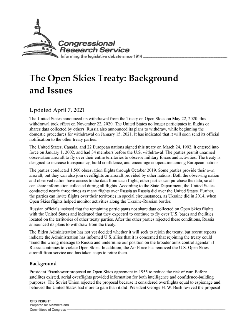 handle is hein.crs/govecxv0001 and id is 1 raw text is: 







           aCongressional
        t fl search Service





The Open Skies Treaty: Background

and Issues



Updated April 7, 2021
The United States announced its withdrawal from the Treaty on Open Skies on May 22, 2020; this
withdrawal took effect on November 22, 2020. The United States no longer participates in flights or
shares data collected by others. Russia also announced its plans to withdraw, while beginning the
domestic procedures for withdrawal on January 15, 2021. It has indicated that it will soon send its official
notification to the other treaty parties.
The United States, Canada, and 22 European nations signed this treaty on March 24, 1992. It entered into
force on January 1, 2002, and had 34 members before the U.S. withdrawal. The parties permit unarmed
observation aircraft to fly over their entire territories to observe military forces and activities. The treaty is
designed to increase transparency, build confidence, and encourage cooperation among European nations.
The parties conducted 1,500 observation flights through October 2019. Some parties provide their own
aircraft, but they can also join overflights on aircraft provided by other nations. Both the observing nation
and observed nation have access to the data from each flight; other parties can purchase the data, so all
can share information collected during all flights. According to the State Department, the United States
conducted nearly three times as many flights over Russia as Russia did over the United States. Further,
the parties can invite flights over their territories in special circumstances, as Ukraine did in 2014, when
Open  Skies flights helped monitor activities along the Ukraine-Russian border.
Russian officials insisted that the remaining participants not share data collected on Open Skies flights
with the United States and indicated that they expected to continue to fly over U.S. bases and facilities
located on the territories of other treaty parties. After the other parties rejected these conditions, Russia
announced its plans to withdraw from the treaty.
The Biden Administration has not yet decided whether it will seek to rejoin the treaty, but recent reports
indicate the Administration has informed U.S. allies that it is concerned that rejoining the treaty could
send the wrong message to Russia and undermine our position on the broader arms control agenda if
Russia continues to violate Open Skies. In addition, the Air Force has removed the U.S. Open Skies
aircraft from service and has taken steps to retire them.

Background
President Eisenhower proposed an Open Skies agreement in 1955 to reduce the risk of war. Before
satellites existed, aerial overflights provided information for both intelligence and confidence-building
purposes. The Soviet Union rejected the proposal because it considered overflights equal to espionage and
believed the United States had more to gain than it did. President George H. W. Bush revived the proposal


CRS INSIGHT
Prepared for Members and
Committees of Congress


