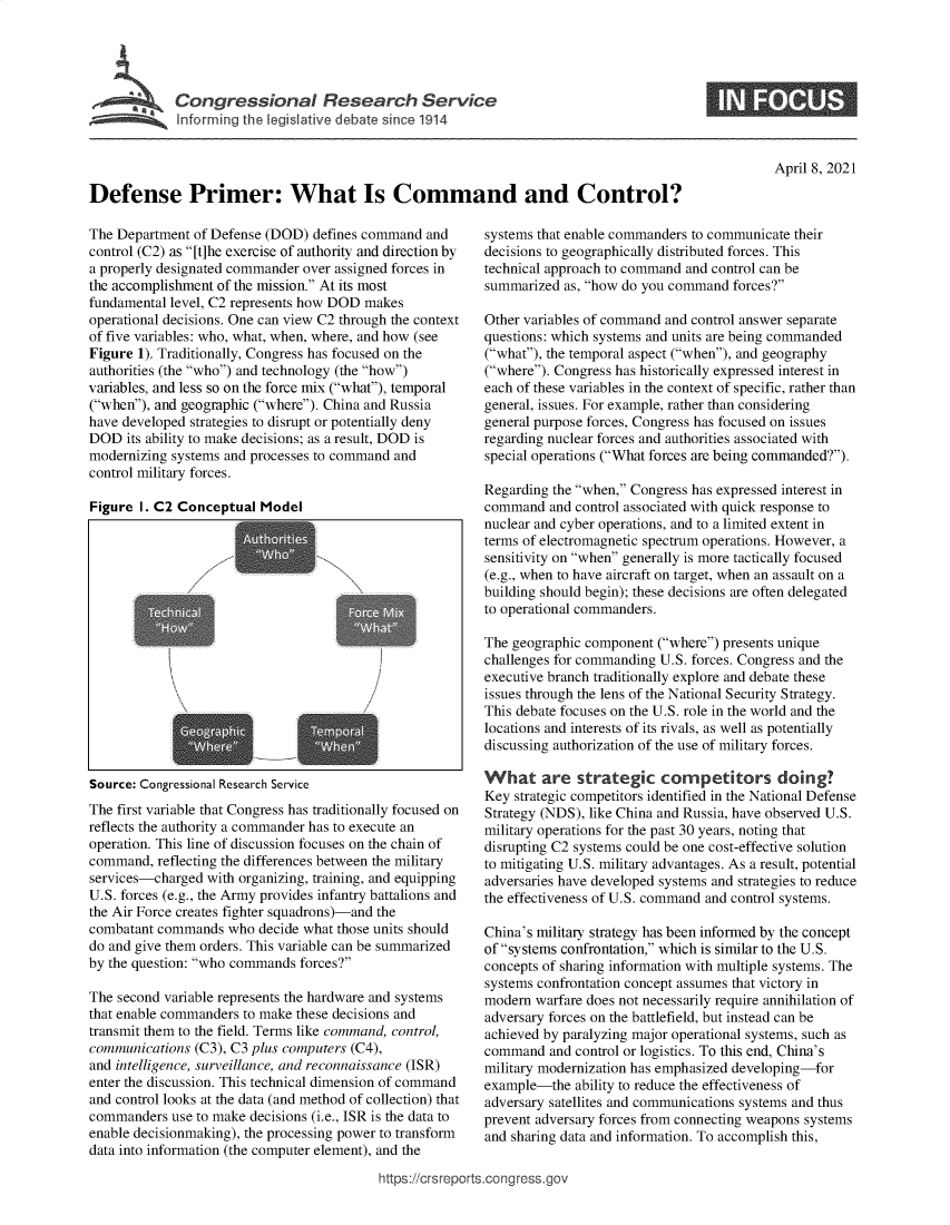 handle is hein.crs/govecyd0001 and id is 1 raw text is: 





SCongressional Research Service
Informing the legislative debate since 1914


0


April 8, 2021


Defense Primer: What Is Command and Control?


The Department of Defense (DOD)  defines command and
control (C2) as [t]he exercise of authority and direction by
a properly designated commander over assigned forces in
the accomplishment of the mission. At its most
fundamental level, C2 represents how DOD makes
operational decisions. One can view C2 through the context
of five variables: who, what, when, where, and how (see
Figure 1). Traditionally, Congress has focused on the
authorities (the who) and technology (the how)
variables, and less so on the force mix (what), temporal
(when), and geographic (where). China and Russia
have developed strategies to disrupt or potentially deny
DOD   its ability to make decisions; as a result, DOD is
modernizing systems and processes to command and
control military forces.

Figure  I. C2 Conceptual Model








                       7            N







Source: Congressional Research Service
The first variable that Congress has traditionally focused on
reflects the authority a commander has to execute an
operation. This line of discussion focuses on the chain of
command,  reflecting the differences between the military
services-charged with organizing, training, and equipping
U.S. forces (e.g., the Army provides infantry battalions and
the Air Force creates fighter squadrons)-and the
combatant commands  who  decide what those units should
do and give them orders. This variable can be summarized
by the question: who commands forces?

The second variable represents the hardware and systems
that enable commanders to make these decisions and
transmit them to the field. Terms like command, control,
communications  (C3), C3 plus computers (C4),
and intelligence, surveillance, and reconnaissance (ISR)
enter the discussion. This technical dimension of command
and control looks at the data (and method of collection) that
commanders  use to make decisions (i.e., ISR is the data to
enable decisionmaking), the processing power to transform
data into information (the computer element), and the


systems that enable commanders to communicate their
decisions to geographically distributed forces. This
technical approach to command and control can be
summarized  as, how do you command forces?

Other variables of command and control answer separate
questions: which systems and units are being commanded
(what), the temporal aspect (when), and geography
(where). Congress has historically expressed interest in
each of these variables in the context of specific, rather than
general, issues. For example, rather than considering
general purpose forces, Congress has focused on issues
regarding nuclear forces and authorities associated with
special operations (What forces are being commanded?).

Regarding the when, Congress has expressed interest in
command   and control associated with quick response to
nuclear and cyber operations, and to a limited extent in
terms of electromagnetic spectrum operations. However, a
sensitivity on when generally is more tactically focused
(e.g., when to have aircraft on target, when an assault on a
building should begin); these decisions are often delegated
to operational commanders.

The geographic component (where) presents unique
challenges for commanding U.S. forces. Congress and the
executive branch traditionally explore and debate these
issues through the lens of the National Security Strategy.
This debate focuses on the U.S. role in the world and the
locations and interests of its rivals, as well as potentially
discussing authorization of the use of military forces.

What are strategic competitors doing?
Key strategic competitors identified in the National Defense
Strategy (NDS), like China and Russia, have observed U.S.
military operations for the past 30 years, noting that
disrupting C2 systems could be one cost-effective solution
to mitigating U.S. military advantages. As a result, potential
adversaries have developed systems and strategies to reduce
the effectiveness of U.S. command and control systems.

China's military strategy has been informed by the concept
of systems confrontation, which is similar to the U.S.
concepts of sharing information with multiple systems. The
systems confrontation concept assumes that victory in
modern  warfare does not necessarily require annihilation of
adversary forces on the battlefield, but instead can be
achieved by paralyzing major operational systems, such as
command   and control or logistics. To this end, China's
military modernization has emphasized developing-for
example-the  ability to reduce the effectiveness of
adversary satellites and communications systems and thus
prevent adversary forces from connecting weapons systems
and sharing data and information. To accomplish this,


https://crsreports.cong ress.go,


