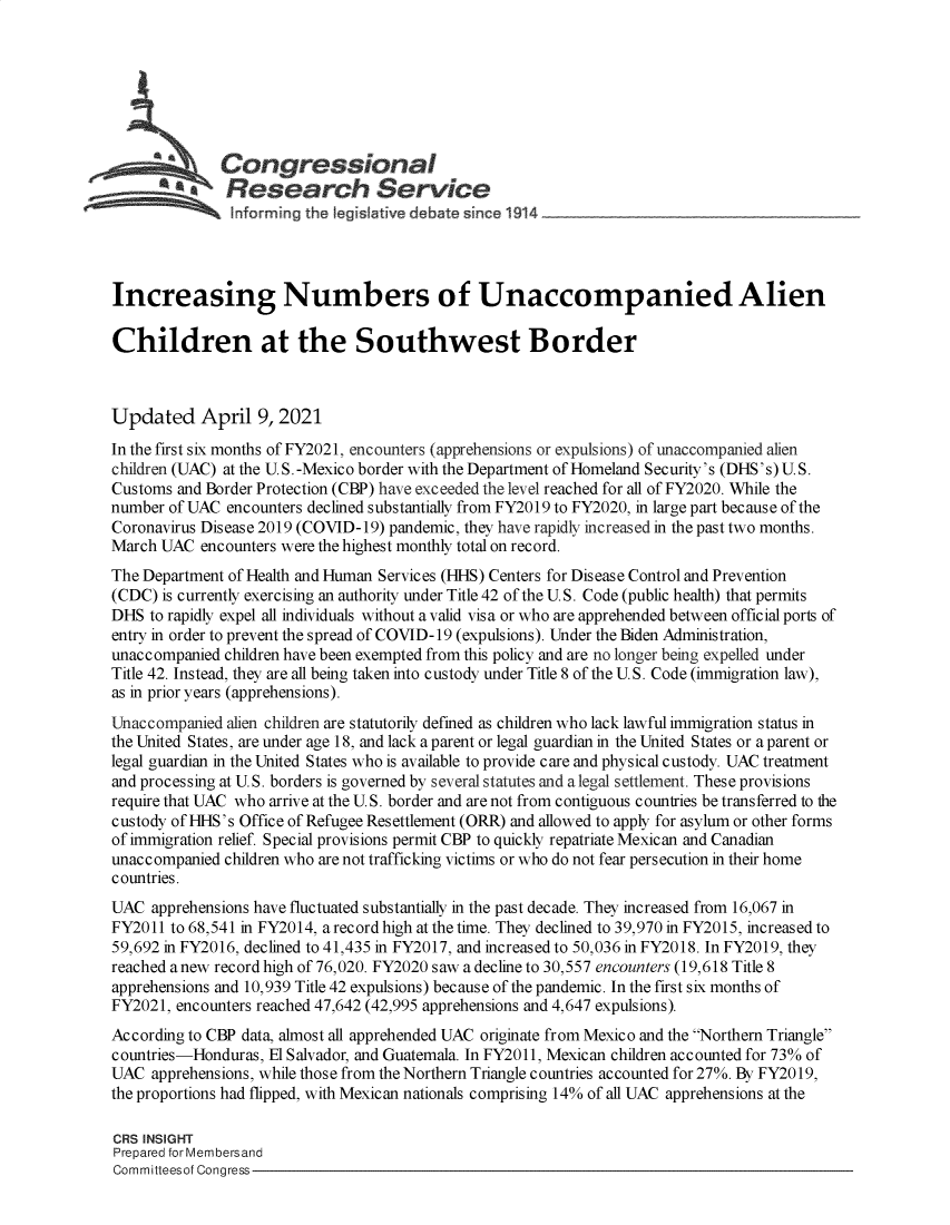 handle is hein.crs/govecyw0001 and id is 1 raw text is: 







              Congressional
          ~tResearch Servi e





Increasing Numbers of Unaccompanied Alien

Children at the Southwest Border



Updated April 9, 2021
In the first six months of FY2021, encounters (apprehensions or expulsions) of unaccompanied alien
children (UAC) at the U.S. -Mexico border with the Department of Homeland Security's (DHS's) U.S.
Customs and Border Protection (CBP) have exceeded the level reached for all of FY2020. While the
number of UAC  encounters declined substantially from FY2019 to FY2020, in large part because of the
Coronavirus Disease 2019 (COVID-19) pandemic, they have rapidly increased in the past two months.
March UAC  encounters were the highest monthly total on record.
The Department of Health and Human Services (HHS) Centers for Disease Control and Prevention
(CDC) is currently exercising an authority under Title 42 of the U.S. Code (public health) that permits
DHS  to rapidly expel all individuals without a valid visa or who are apprehended between official ports of
entry in order to prevent the spread of COVID-19 (expulsions). Under the Biden Administration,
unaccompanied children have been exempted from this policy and are no longer being expelled under
Title 42. Instead, they are all being taken into custody under Title 8 of the U.S. Code (immigration law),
as in prior years (apprehensions).
Unaccompanied  alien children are statutorily defined as children who lack lawful immigration status in
the United States, are under age 18, and lack a parent or legal guardian in the United States or a parent or
legal guardian in the United States who is available to provide care and physical custody. UAC treatment
and processing at U.S. borders is governed by several statutes and a legal settlement. These provisions
require that UAC who arrive at the U.S. border and are not from contiguous countries be transferred to the
custody of HHS's Office of Refugee Resettlement (ORR) and allowed to apply for asylum or other forms
of immigration relief. Special provisions permit CBP to quickly repatriate Mexican and Canadian
unaccompanied children who are not trafficking victims or who do not fear persecution in their home
countries.
UAC  apprehensions have fluctuated substantially in the past decade. They increased from 16,067 in
FY2011 to 68,541 in FY2014, a record high at the time. They declined to 39,970 in FY2015, increased to
59,692 in FY2016, declined to 41,435 in FY2017, and increased to 50,036 in FY2018. In FY2019, they
reached anew record high of 76,020. FY2020 saw a decline to 30,557 encounters (19,618 Title 8
apprehensions and 10,939 Title 42 expulsions) because of the pandemic. In the first six months of
FY2021, encounters reached 47,642 (42,995 apprehensions and 4,647 expulsions).
According to CBP data, almost all apprehended UAC originate from Mexico and the Northern Triangle
countries-Honduras, El Salvador, and Guatemala. In FY2011, Mexican children accounted for 73% of
UAC  apprehensions, while those from the Northern Triangle countries accounted for 27%. By FY2019,
the proportions had flipped, with Mexican nationals comprising 14% of all UAC apprehensions at the

CRS INSIGHT
Prepared for Membersand
Committeesof Congress


