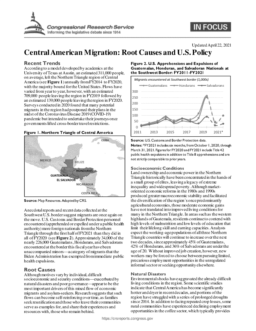 handle is hein.crs/govedbp0001 and id is 1 raw text is: 








                                                                                        Updated April 22, 2021

Central American Migration: Root Causes and U.S. Policy


Recent Trends
According to a model developedby academics at the
University of Texas at Austin, an estimated 311,000 people,
on average, left the Northern Triangle region of Central
America (see Figure 1) annually fromFY2014 to FY2020,
with the majority bound for the United States. Flows have
varied from year to year, however, with an estimated
709,000 people leaving the region in FY2019 followed by
an estimated 139,000 people leaving theregion in FY2020.
Surveys conducted in 2020 found that many potential
migrants in the region hadpostponed theirplans in the
midst of the Coronavirus Disease 2019 (COVID-19)
pandemic but intended to undertake their journeys once
governments lifted cross-border travel restrictions.

Figure I. Northern Triangle of Central America

                                         CSA


GUATE
   EL F


Source: Map Resources. Adapted by CRS.


Anecdotalreports and recent data collected at the
Southwest U.S. border suggest migrants are once again on
the move. U.S. Customs and Border Protection personnel
encountered (apprehended or expelled under a public health
authority) more foreign nationals fromthe Northern
Triangle through the first half ofFY2021 than they did in
all of FY2020 (see Figure 2). Approximately 34,000 of the
nearly 226,000 Guatemalans, Hondurans, and Salvadorans
encountered at the border this fiscal yearhavebeen
unaccompanied  minors-a  category of migrants that the
Biden Administration has exempted fromimmediate public
health expulsions.

Root   Causes
Although motives vary by individual, difficult
socioeconomic and security conditions-exacerbated by
natural dis asters and poor governance-appear to be the
most important drivers of this mixed flow of economic
migrants and asylum-seekers. Research suggests that such
flows can become self-reinforcing over time, as families
seekreunification and those who leave their communities
serve as examples for, and share their experiences and
resources with, those who remain behind.
                                         https://crsreport


Figure 2. U.S. Apprehensions and  Expulsions of
Guatemalan,   Honduran,  and Salvadoran Nationals at
the Southwest  Border: FY20  1 I -FY2021
  Migrants encountered at Southwest border (1,000s
       --Guatemalans  --Hon  duras  -  ashadorans
 300
 250
 200
 150
 1W



 2CJ1I     2013    2015     2017     2019   2021*

 Source: U.S. Customs and Border Protection data.
 Notes:*FY202 Iincludessix months, from October 1,2020,through
 March 31,2021.FiguresforFY2020andFY2021 includeTitle42
 public health expulsions in addition to Title 8 apprehensions and are
 not strictly comparable to prioryears.

 Socioeconomic   Conditions
 Land ownership and economic power in the Northern
 Triangle historically have been concentrated in the hands of
 a small group of elites, leaving a legacy of extreme
 inequality and widespread poverty. Although market-
 oriented economic reforms in the 1980s and 1990s
 produced greater macroeconomic stability and facilitated
 the diversification of the region's oncepredominantly
 agricultural economies, those moderate economic gains
 have not translated into improvedliving conditions for
 many in the Northern Triangle. In areas such as thewestern
 highlands of Guatemala, residents continue to contend with
 high levels of malnutrition and low levels of education that
 limit their lifelong skill and earning capacities. Analysts
 expect the working -age populations of all three Northern
 Triangle countries will continue to increase over the next
 two decades, since approximately 45% of Guatemalans,
 42% of Hondurans, and 36% of Salvadorans are under the
 age of 20. Without improvedjob creation, however, new
 workers may be forced to choose betweenpursuing limited,
 precarious employment opportunities in the unregulated
 informal sector or seeking opportunity elsewhere.

 Natural Disasters
 Environmental shocks have aggravated the already difficult
 living conditions in the region. Some scientific studies
 indicate that CentralAmerica has become significantly
 hotter anddryer in recentdecades, andportions ofthe
 region have struggledwith a series of prolonged droughts
 since 2014. In addition to facing repeated crop losses, some
 rural communities have experienced declining employment
 opportunities in the coffee sector, which typically provides
.congress.gov


