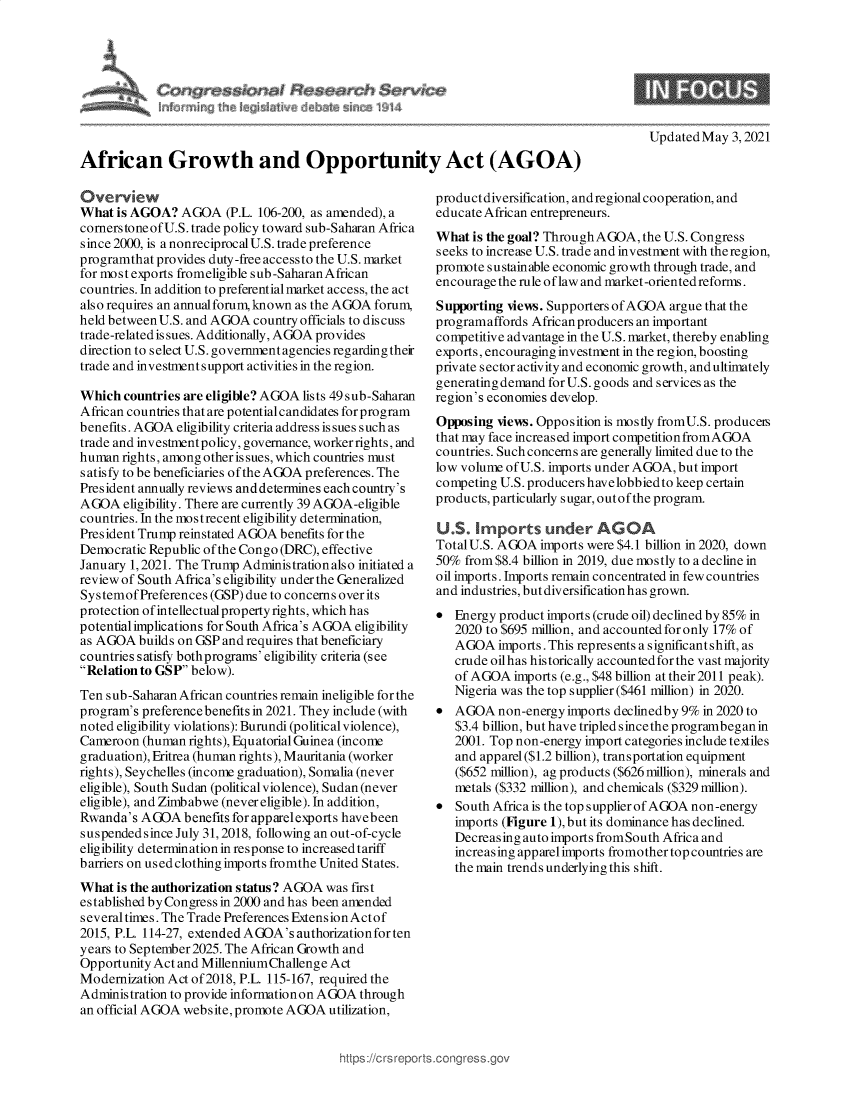 handle is hein.crs/govedeg0001 and id is 1 raw text is: 









African Growth and Opportunity Act (AGOA)


Overview
What  is AGOA?  AGOA   (P.L. 106-200, as amended), a
cornerstoneofU.S. trade policy toward sub-Saharan Africa
since 2000, is a nonreciprocal U.S. trade preference
programthat provides duty-free accessto the U.S. market
for most exports fromeligible sub-Saharan African
countries. In addition to preferential market access, the act
also requires an annualforum, known as the AGOA forum,
held between U.S. and AGOA country officials to discuss
trade-related is sues. Additionally, AGOA provides
direction to select U.S. government agencies regarding their
trade and investmentsupport activities in the region.

Which  countries are eligible? AGOA lists 49 sub-Saharan
African countries that are potential candidates for program
benefits. AGOA eligibility criteria address is sues such as
trade and investment policy, governance, worker rights, and
human  rights, among other is sues, which countries must
satisfy to be beneficiaries of the AGOA preferences. The
President annually reviews and determines each country's
AGOA   eligibility. There are currently 39 AGOA-eligible
countries. In the mostrecent eligibility determination,
President Trump reinstated AGOA benefits for the
Democratic Republic of the Congo (DRC), effective
January 1, 2021. The Trump Administration also initiated a
review of South Africa's eligibility under the Generalized
Systemof  Preferences (GSP) due to concerns over its
protection of intellectual property rights, which has
potential implications for South Africa's AGOA eligibility
as AGOA  builds on GSP and requires that beneficiary
countries satisfy bothprograms' eligibility criteria (see
Relation to GSP below).
Ten sub-Saharan African countries remain ineligible for the
program's preference benefits in 2021. They include (with
noted eligibility violations): Burundi (political violence),
Cameroon  (human rights), Equatorial Guinea (income
graduation), Eritrea (human rights), Mauritania (worker
rights), Seychelles (income graduation), Somalia (never
eligible), South Sudan (political violence), Sudan (never
eligible), and Zimbabwe (never eligible). In addition,
Rwanda's  AGOA   benefits for apparelexports havebeen
suspended since July 31, 2018, following an out-of-cycle
eligibility determination in response to increased tariff
barriers on used clothing imports fromthe United States.
What  is the authorization status? AGOA was first
established by Congress in 2000 and has been amended
several times. The Trade Preferences Extension Actof
2015, P.L. 114-27, extended AGOA's authorization for ten
years to September2025. The African Growth and
Opportunity Act and MillenniumChallenge Act
Modernization Act of2018, P.L. 115-167, required the
Administration to provide informationon AGOA through
an official AGOA website, promote AGOA utilization,


Updated May  3, 2021


product diversification, andregional cooperation, and
educate African entrepreneurs.
What  is the goal? Through AGOA, the U.S. Congress
seeks to increase U.S. trade and investment with theregion,
promote sustainable economic growth through trade, and
encourage the rule oflaw and market-oriented reforms.
Supporting views. Supporters of AGOA argue that the
programaffords African producers an important
competitive advantage in the U.S. market, thereby enabling
exports, encouraging investment in the region, boosting
private sector activity and economic growth, and ultimately
generating demand for U.S. goods and services as the
region's economies develop.
Opposing  views. Opposition is mostly fromU.S. producers
that may face increased import competitionfromAGOA
countries. Such concerns are generally limited due to the
low volume of U.S. imports under AGOA, but import
competing U.S. producers havelobbiedto keep certain
products, particularly sugar, outof the program.

U.S.  Imports under AGOA
Total U.S. AGOA  imports were $4.1 billion in 2020, down
50%  from $8.4 billion in 2019, due mostly to a decline in
oil imports. Imports remain concentrated in few countries
and industries, but diversification has grown.
  Energy product imports (crude oil) declined by 85% in
   2020 to $695 million, and accounted for only 17% of
   AGOA   imports. This represents a significant shift, as
   crude oilhas historically accountedforthe vast majority
   of AGOA  imports (e.g., $48 billion at their 2011 peak).
   Nigeria was the top supplier ($461 million) in 2020.
  AGOA   non-energy imports declinedby 9% in 2020 to
   $3.4 billion, but have tripled since the programbegan in
   2001. Top non-energy import categories include textiles
   and apparel ($1.2 billion), transportation equipment
   ($652 million), ag products ($626 million), minerals and
   metals ($332 million), and chemicals ($329 million).
  South Africa is the top supplier of AGOA non-energy
   imports (Figure 1), but its dominance has declined.
   Decreasing auto imports fromSouth Africa and
   increasing apparelimports fromother top countries are
   the main trends underlying this shift.


tps ://crs reps


