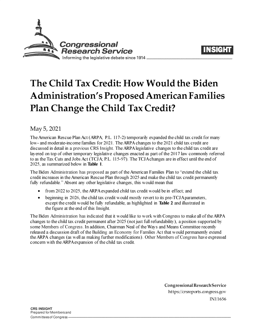 handle is hein.crs/govedfa0001 and id is 1 raw text is: 







             Congressional
           *aResearch Service





The Child Tax Credit: How Would the Biden

Administration's Proposed American Families

Plan Change the Child Tax Credit?



May   5, 2021
The American Rescue Plan Act (ARPA; P.L. 117-2) temporarily expanded the child tax credit for many
low- and moderate-income families for 2021. The ARPA changes to the 2021 child tax credit are
discussed in detail in a previous CRS Insight. The ARPA legislative changes to the child tax credit are
layered on top of other temporary legislative changes enacted as part of the 2017 law commonly referred
to as the Tax Cuts and Jobs Act (TCJA; P.L. 115-97). The TCJAchanges are in effect until the end of
2025, as summarized below in Table 1.
The Biden Administration has proposed as part of the American Families Plan to extend the child tax
credit increases in the American Rescue Plan through 2025 and make the child tax credit permanently
fully refundable. Absent any other legislative changes, this would mean that
      from 2022 to 2025, the ARPA expanded child tax credit would be in effect; and
      beginning in 2026, the child tax credit would mostly revert to its pre-TCJAparameters,
       except the credit would be fully refundable, as highlighted in Table 2 and illustrated in
       the figure at the end of this Insight.
The Biden Administration has indicated that it would like to work with Congress to make all of the ARPA
changes to the child tax credit permanent after 2025 (not just full refundability), a position supported by
some Members of Congress. In addition, Chairman Neal of the Ways and Means Committee recently
released a discussion draft of the Building an Economy for Families Act that would permanently extend
the ARPA changes (as well as making further modifications). Other Members of Congress have expressed
concern with the ARPAexpansion of the child tax credit.







                                                            Congressional Research Service
                                                            https://crsreports.congress.gov
                                                                                IN11656

CRS INSIGHT
Prepared for Membersand
Committeesof Congress


