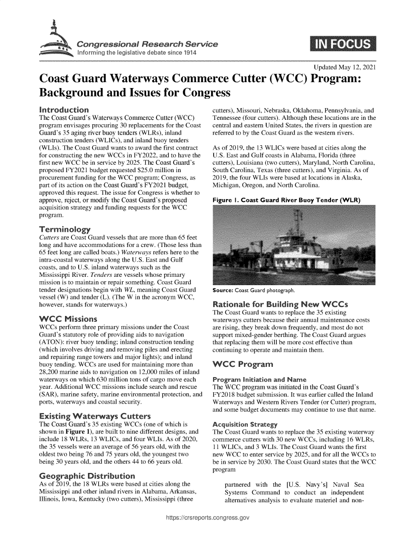 handle is hein.crs/govedhb0001 and id is 1 raw text is: Congressional R search Service
Informning the legislative debate since 1914

Updated May 12, 2021
Coast Guard Waterways Commerce Cutter (WCC) Program:
Background and Issues for Congress

Introduction
The Coast Guard's Waterways Commerce Cutter (WCC)
program envisages procuring 30 replacements for the Coast
Guard's 35 aging river buoy tenders (WLRs), inland
construction tenders (WLICs), and inland buoy tenders
(WLIs). The Coast Guard wants to award the first contract
for constructing the new WCCs in FY2022, and to have the
first new WCC be in service by 2025. The Coast Guard's
proposed FY2021 budget requested $25.0 million in
procurement funding for the WCC program; Congress, as
part of its action on the Coast Guard's FY2021 budget,
approved this request. The issue for Congress is whether to
approve, reject, or modify the Coast Guard's proposed
acquisition strategy and funding requests for the WCC
program.
Terminology
Cutters are Coast Guard vessels that are more than 65 feet
long and have accommodations for a crew. (Those less than
65 feet long are called boats.) Waterways refers here to the
intra-coastal waterways along the U.S. East and Gulf
coasts, and to U.S. inland waterways such as the
Mississippi River. Tenders are vessels whose primary
mission is to maintain or repair something. Coast Guard
tender designations begin with WL, meaning Coast Guard
vessel (W) and tender (L). (The W in the acronym WCC,
however, stands for waterways.)
WCC Missions
WCCs perform three primary missions under the Coast
Guard's statutory role of providing aids to navigation
(ATON): river buoy tending; inland construction tending
(which involves driving and removing piles and erecting
and repairing range towers and major lights); and inland
buoy tending. WCCs are used for maintaining more than
28,200 marine aids to navigation on 12,000 miles of inland
waterways on which 630 million tons of cargo move each
year. Additional WCC missions include search and rescue
(SAR), marine safety, marine environmental protection, and
ports, waterways and coastal security.
Existing Waterways Cutters
The Coast Guard's 35 existing WCCs (one of which is
shown in Figure 1), are built to nine different designs, and
include 18 WLRs, 13 WLICs, and four WLIs. As of 2020,
the 35 vessels were an average of 56 years old, with the
oldest two being 76 and 75 years old, the youngest two
being 30 years old, and the others 44 to 66 years old.
Geographic Distribution
As of 2019, the 18 WLRs were based at cities along the
Mississippi and other inland rivers in Alabama, Arkansas,
Illinois, Iowa, Kentucky (two cutters), Mississippi (three

cutters), Missouri, Nebraska, Oklahoma, Pennsylvania, and
Tennessee (four cutters). Although these locations are in the
central and eastern United States, the rivers in question are
referred to by the Coast Guard as the western rivers.
As of 2019, the 13 WLICs were based at cities along the
U.S. East and Gulf coasts in Alabama, Florida (three
cutters), Louisiana (two cutters), Maryland, North Carolina,
South Carolina, Texas (three cutters), and Virginia. As of
2019, the four WLIs were based at locations in Alaska,
Michigan, Oregon, and North Carolina.
Figure I. Coast Guard River Buoy Tender (WLR)

Source: Coast Guard photograph.

Rationale for Building New WCCs
The Coast Guard wants to replace the 35 existing
waterways cutters because their annual maintenance costs
are rising, they break down frequently, and most do not
support mixed-gender berthing. The Coast Guard argues
that replacing them will be more cost effective than
continuing to operate and maintain them.
WCC Program
Program Initiation and Name
The WCC program was initiated in the Coast Guard's
FY2018 budget submission. It was earlier called the Inland
Waterways and Western Rivers Tender (or Cutter) program,
and some budget documents may continue to use that name.
Acquisition Strategy
The Coast Guard wants to replace the 35 existing waterway
commerce cutters with 30 new WCCs, including 16 WLRs,
11 WLICs, and 3 WLIs. The Coast Guard wants the first
new WCC to enter service by 2025, and for all the WCCs to
be in service by 2030. The Coast Guard states that the WCC
program
partnered with the [U.S. Navy's] Naval Sea
Systems Command to conduct an independent
alternatives analysis to evaluate materiel and non-

https ://crsreports~cong ress.go,

S


