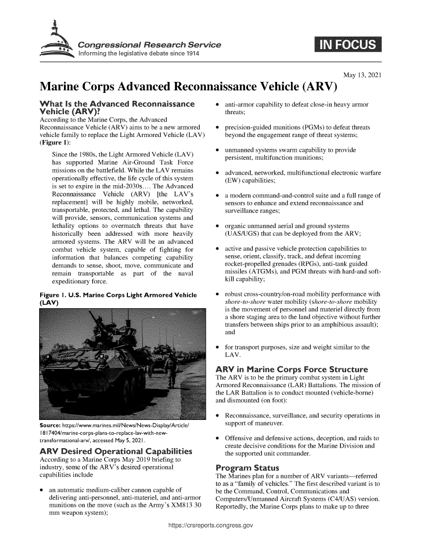 handle is hein.crs/govedhe0001 and id is 1 raw text is: Congressional Research Service
Informning the legislative debate since 1914

May 13, 2021

Marine Corps Advanced Reconnaissance Vehicle (ARV)

What Is the Advanced Reconnaissance
Vehicle (ARV)?
According to the Marine Corps, the Advanced
Reconnaissance Vehicle (ARV) aims to be a new armored
vehicle family to replace the Light Armored Vehicle (LAV)
(Figure 1):
Since the 1980s, the Light Armored Vehicle (LAV)
has supported Marine Air-Ground Task Force
missions on the battlefield. While the LAV remains
operationally effective, the life cycle of this system
is set to expire in the mid-2030s.... The Advanced
Reconnaissance  Vehicle (ARV)    [the  LAV's
replacement] will be highly mobile, networked,
transportable, protected, and lethal. The capability
will provide, sensors, communication systems and
lethality options to overmatch threats that have
historically been addressed with more heavily
armored systems. The ARV will be an advanced
combat vehicle system, capable of fighting for
information that balances competing capability
demands to sense, shoot, move, communicate and
remain transportable  as part of the    naval
expeditionary force.
Figure I. U.S. Marine Corps Light Armored Vehicle
(LAV)

Source: https://www.marines.mil/News/News-Display/Article/
1817404/marine-corps-plans-to-replace-lay-with-new-
transformational-arv/, accessed May 5, 2021.
ARV    Desired Operational Capabilities
According to a Marine Corps May 2019 briefing to
industry, some of the ARV's desired operational
capabilities include
* an automatic medium-caliber cannon capable of
delivering anti-personnel, anti-materiel, and anti-armor
munitions on the move (such as the Army's XM813 30
mm weapon system);

* anti-armor capability to defeat close-in heavy armor
threats;
* precision-guided munitions (PGMs) to defeat threats
beyond the engagement range of threat systems;
* unmanned systems swarm capability to provide
persistent, multifunction munitions;
* advanced, networked, multifunctional electronic warfare
(EW) capabilities;
* a modern command-and-control suite and a full range of
sensors to enhance and extend reconnaissance and
surveillance ranges;
* organic unmanned aerial and ground systems
(UAS/UGS) that can be deployed from the ARV;
* active and passive vehicle protection capabilities to
sense, orient, classify, track, and defeat incoming
rocket-propelled grenades (RPGs), anti-tank guided
missiles (ATGMs), and PGM threats with hard-and soft-
kill capability;
* robust cross-country/on-road mobility performance with
shore-to-shore water mobility (shore-to-shore mobility
is the movement of personnel and materiel directly from
a shore staging area to the land objective without further
transfers between ships prior to an amphibious assault);
and
* for transport purposes, size and weight similar to the
LAV.
ARV in Marine Corps Force Structure
The ARV is to be the primary combat system in Light
Armored Reconnaissance (LAR) Battalions. The mission of
the LAR Battalion is to conduct mounted (vehicle-borne)
and dismounted (on foot):
* Reconnaissance, surveillance, and security operations in
support of maneuver.
* Offensive and defensive actions, deception, and raids to
create decisive conditions for the Marine Division and
the supported unit commander.
Program Status
The Marines plan for a number of ARV variants-referred
to as a family of vehicles. The first described variant is to
be the Command, Control, Communications and
Computers/Unmanned Aircraft Systems (C4/UAS) version.
Reportedly, the Marine Corps plans to make up to three

https://crsreports.congress.gov


