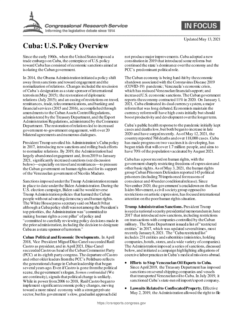 handle is hein.crs/govedho0001 and id is 1 raw text is: Updated May 13, 2021

Cuba: U.S. Policy Overview
Since the early 1960s, when the United States imposed a
trade embargo on Cuba, the centerpiece of U.S. policy
toward Cuba has consisted of economic sanctions aimed at
isolating the Cuban government.
In 2014, the Obama Administration initiated apolicy shift
away from sanctions and toward engagement andthe
normalization of relations. Changes included the rescission
of Cuba's designation as a state sponsor of international
terrorism(May 2015); the restoration of diplomatic
relations (July 2015); and an easing of restrictions on travel,
remittances, trade, telecommunications, and banking and
financial services (2015 and 2016), accomplished through
amendments to the Cuban Assets Control Regulations,
administered by the Treasury Department, and the Export
Administration Regulations, administered by the Commeice
Department. The restoration ofrelations led to increased
government-to-government engagement, with over 20
bilateral agreements and numerous dialogues.
President Trump unveiled his Administration's Cuba policy
in 2017, introducing new sanctions and rolling back efforts
to normalize relations. By 2019, the Administration had
largely abandoned engagement and, from2019 to January
2021, significantly increased s anctions (see discussion
below)-especially on travel and remittances-to pressure
the Cuban government on human rights and for its support
of the Venezuelan government ofNicolas Maduro.
Sanctions imposed under the Trump Administrationremain
in place to date under the Biden Administration. During the
U.S. election campaign, Biden s aid he wouldreverse
Trump Adminis tration policies that harmed the Cuban
people without advancing democracy andhuman rights.
The White Housepress secretary said on March 9 that
although a Cuba policy shift was notamong the President's
top priorities, the Administration was committed to
making human rights a core pillar ofpolicy and
committed to carefully reviewing policy decisions made in
the prior administration, including the decision to designate
Cuba as a state sponsor ofterrorism.
Cuban Political and Economic Developments. In April
2018, Vice President Miguel Diaz-Canel succeeded Radl
Castro as president, and in April2021, Dfaz-Canel
succeeded Castro as head of the Cuban Communist Party
(PCC) at its eighth party congress. The departure of Castro
and other older leaders fromthe PCC's Politburo reflects
the generational change in Cub an leadership that began
several years ago. Even if Castro is gone fromthe political
scene, the government's slogan, Somos continuidad (We
are continuity), signals that political change is unlikely.
While in power from2006 to 2018, Radl Castro began to
implement significanteconomic policy changes, moving
toward a more mixed economy with a strongerprivate
sector, buthis government's slow, gradualist approach did

not produce major improvements. Cuba adopted a new
constitution in 2019 that introduced some reforms but
continued the state's dominance over the economy and the
PCC's predominant politicalrole.
The Cuban economy is being hard-hit by theeconomic
shutdown associated with the Coronavirus Disease 2019
(COVID-19) pandemic; Venezuela's economic crisis,
which has reduced Venezuelan financial support; and
increased U.S. economic sanctions. The Cuban government
reports theeconomy contracted 11% in 2020. On January 1,
2021, Cuba eliminated its dual currency system, a major
reform that was long debated. Economists maintain the
currency reformwill have high costs initially but should
boostproductivity and development over the longer term.
Cuba's public health response to the pandemic initially kept
cases and deaths low, but both beganto increase in late
2020 and have surgedrecently. As ofMay 12, 2021, the
country reported 768 deaths andover 118,000 cases. Cuba
has made progress on two vaccines it is developing, has
begun trials that will cover 1.7 million people, and aims to
have 70% of the population v accinated by August 2021.
Cuba has a poor record on human rights, with the
government sharply restricting freedoms of expression and
other basic rights. As of May 3, 2021, the human rights
group Cuban Prisoners Defenders reported 145 political
prisoners (including 70imprisoned forreasonsof
conscience and 40under conditionalrelease). Since
November 2020, the government's crackdown on the San
Isidro Movement, a civil society group opposed to
restrictions on artistic expres sion, has focused international
attention on the poor human rights situation.
Trump Administration Sanctions. President Trump
is s ued a nationals ecurity presidential memorandumin June
2017 that introduced new sanctions, including restrictions
on transactions with companies controlled by the Cuban
military. The State Department is sued a list ofrestricted
entities in 2017, which was updated severaltimes, most
recently January 8,2021. The Cuba restricted list
includes 231 entities and s ubentities (minis tries, holding
companies, hotels, stores, and a wide variety of companies).
The Administration imposed a series of sanctions, discussed
below, and initiated a campaign highlighting allegations of
coercive labor practices in Cuba's medicalmis sions abroad.
 Ffforts to Stop Venezuelan Oil Exports to Cuba.
Since April2019, the Treasury Department has imposed
s anctions on s everal shipping companies and vessels
that transported Venezuelan oilto Cuba. In July 2019, it
s anctioned Cuba's state-run oilimport/export comp any.
 Lawsuits Related to ConfiscatedProperty. Effective
May 2, 2019, the Administration allowed the right to file


