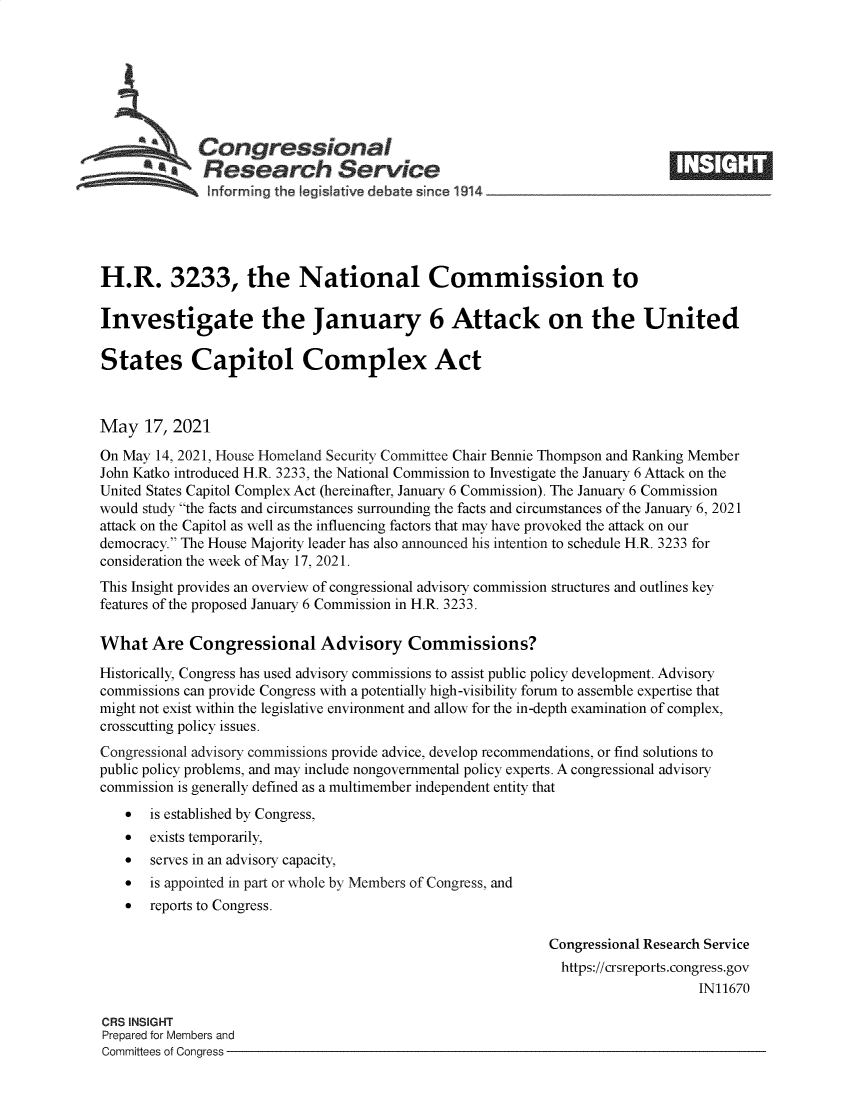 handle is hein.crs/govedib0001 and id is 1 raw text is: \Congressional
*.Research Service
H.R. 3233, the National Commission to
Investigate the January 6 Attack on the United
States Capitol Complex Act
May 17, 2021
On May 14, 2021, House Homeland Security Committee Chair Bennie Thompson and Ranking Member
John Katko introduced H.R. 3233, the National Commission to Investigate the January 6 Attack on the
United States Capitol Complex Act (hereinafter, January 6 Commission). The January 6 Commission
would study the facts and circumstances surrounding the facts and circumstances of the January 6, 2021
attack on the Capitol as well as the influencing factors that may have provoked the attack on our
democracy. The House Majority leader has also announced his intention to schedule H.R. 3233 for
consideration the week of May 17, 2021.
This Insight provides an overview of congressional advisory commission structures and outlines key
features of the proposed January 6 Commission in H.R. 3233.
What Are Congressional Advisory Commissions?
Historically, Congress has used advisory commissions to assist public policy development. Advisory
commissions can provide Congress with a potentially high-visibility forum to assemble expertise that
might not exist within the legislative environment and allow for the in-depth examination of complex,
crosscutting policy issues.
Congressional advisory commissions provide advice, develop recommendations, or find solutions to
public policy problems, and may include nongovernmental policy experts. A congressional advisory
commission is generally defined as a multimember independent entity that
 is established by Congress,
 exists temporarily,
 serves in an advisory capacity,
 is appointed in part or whole by Members of Congress, and
 reports to Congress.
Congressional Research Service
https://crsreports.congress.gov
IN11670
CRS INSIGHT
Prepared for Members and
Committees of Congress


