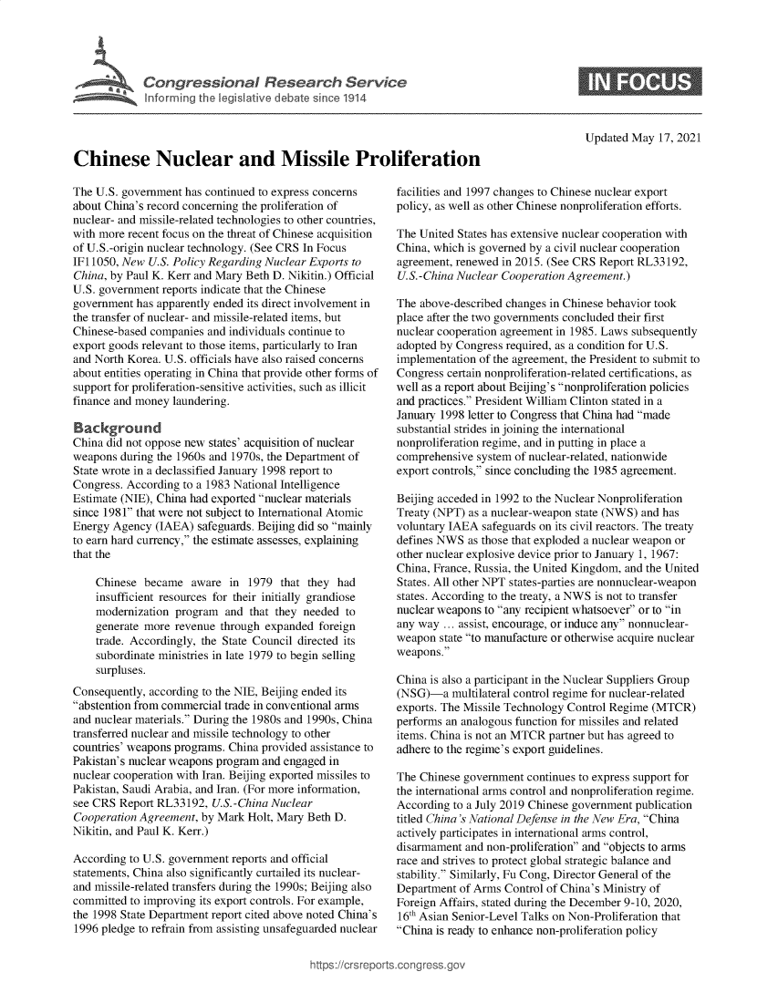handle is hein.crs/govedif0001 and id is 1 raw text is: Congressional Research Service
Inforrming the legislative debate since 1914

Updated May 17, 2021

Chinese Nuclear and Missile Proliferation

The U.S. government has continued to express concerns
about China's record concerning the proliferation of
nuclear- and missile-related technologies to other countries,
with more recent focus on the threat of Chinese acquisition
of U.S.-origin nuclear technology. (See CRS In Focus
IF11050, New U.S. Policy Regarding Nuclear Exports to
China, by Paul K. Kerr and Mary Beth D. Nikitin.) Official
U.S. government reports indicate that the Chinese
government has apparently ended its direct involvement in
the transfer of nuclear- and missile-related items, but
Chinese-based companies and individuals continue to
export goods relevant to those items, particularly to Iran
and North Korea. U.S. officials have also raised concerns
about entities operating in China that provide other forms of
support for proliferation-sensitive activities, such as illicit
finance and money laundering.
Background
China did not oppose new states' acquisition of nuclear
weapons during the 1960s and 1970s, the Department of
State wrote in a declassified January 1998 report to
Congress. According to a 1983 National Intelligence
Estimate (NIE), China had exported nuclear materials
since 1981 that were not subject to International Atomic
Energy Agency (IAEA) safeguards. Beijing did so mainly
to earn hard currency, the estimate assesses, explaining
that the
Chinese became aware in 1979 that they had
insufficient resources for their initially grandiose
modernization program and that they needed to
generate more revenue through expanded foreign
trade. Accordingly, the State Council directed its
subordinate ministries in late 1979 to begin selling
surpluses.
Consequently, according to the NIE, Beijing ended its
abstention from commercial trade in conventional arms
and nuclear materials. During the 1980s and 1990s, China
transferred nuclear and missile technology to other
countries' weapons programs. China provided assistance to
Pakistan's nuclear weapons program and engaged in
nuclear cooperation with Iran. Beijing exported missiles to
Pakistan, Saudi Arabia, and Iran. (For more information,
see CRS Report RL33192, U.S.-China Nuclear
Cooperation Agreement, by Mark Holt, Mary Beth D.
Nikitin, and Paul K. Kerr.)
According to U.S. government reports and official
statements, China also significantly curtailed its nuclear-
and missile-related transfers during the 1990s; Beijing also
committed to improving its export controls. For example,
the 1998 State Department report cited above noted China's
1996 pledge to refrain from assisting unsafeguarded nuclear

facilities and 1997 changes to Chinese nuclear export
policy, as well as other Chinese nonproliferation efforts.
The United States has extensive nuclear cooperation with
China, which is governed by a civil nuclear cooperation
agreement, renewed in 2015. (See CRS Report RL33192,
U.S.-China Nuclear Cooperation Agreement.)
The above-described changes in Chinese behavior took
place after the two governments concluded their first
nuclear cooperation agreement in 1985. Laws subsequently
adopted by Congress required, as a condition for U.S.
implementation of the agreement, the President to submit to
Congress certain nonproliferation-related certifications, as
well as a report about Beijing's nonproliferation policies
and practices. President William Clinton stated in a
January 1998 letter to Congress that China had made
substantial strides in joining the international
nonproliferation regime, and in putting in place a
comprehensive system of nuclear-related, nationwide
export controls, since concluding the 1985 agreement.
Beijing acceded in 1992 to the Nuclear Nonproliferation
Treaty (NPT) as a nuclear-weapon state (NWS) and has
voluntary IAEA safeguards on its civil reactors. The treaty
defines NWS as those that exploded a nuclear weapon or
other nuclear explosive device prior to January 1, 1967:
China, France, Russia, the United Kingdom, and the United
States. All other NPT states-parties are nonnuclear-weapon
states. According to the treaty, a NWS is not to transfer
nuclear weapons to any recipient whatsoever or to in
any way ... assist, encourage, or induce any nonnuclear-
weapon state to manufacture or otherwise acquire nuclear
weapons.
China is also a participant in the Nuclear Suppliers Group
(NSG)-a multilateral control regime for nuclear-related
exports. The Missile Technology Control Regime (MTCR)
performs an analogous function for missiles and related
items. China is not an MTCR partner but has agreed to
adhere to the regime's export guidelines.
The Chinese government continues to express support for
the international arms control and nonproliferation regime.
According to a July 2019 Chinese government publication
titled China's National Defense in the New Era, China
actively participates in international arms control,
disarmament and non-proliferation and objects to arms
race and strives to protect global strategic balance and
stability. Similarly, Fu Cong, Director General of the
Department of Arms Control of China's Ministry of
Foreign Affairs, stated during the December 9-10, 2020,
16th Asian Senior-Level Talks on Non-Proliferation that
China is ready to enhance non-proliferation policy


