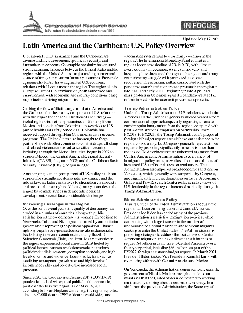 handle is hein.crs/govedij0001 and id is 1 raw text is: C      ss. a)      rc$erv
~ inc~h h~p~ I

Updated May 17,2021

Latin America and the Caribbean: U.S. Policy Overview

U.S. interests in Latin America and the Caribbean are
diverse and includeeconomic, political, security, and
humanitarian concerns. Geographic proximity has ensured
strong economic linkages between the United States and the
region, with the United States a major trading partner and
source of foreign investmentformany countries. Free-trade
agreements (FTAs) have augmented U.S. economic
relations with 11 countries in the region. The region also is
a large source of U.S. immigration, both authorized and
unauthorized, with economic and security conditions being
major factors driving migration trends.
Curbing the flow of illicit drugs fromLatin America and
the Caribbean has been a key component of U.S. relations
with the region for decades. The flow of illicit drugs-
including heroin, methamphetamine, and fentanyl from
Mexico and cocaine fromColombia-poses risks to U.S.
public health and safety. Since 2000, Colombia has
received support through Plan Colombia and its successor
programs. The United States also has sought to forge
partnerships with other countries to combat drug trafficking
and related violence and to advance citizen security,
including through the Mdrida Initiative, begun in 2007 to
support Mexico; the Central America Regional Security
Initiative (CARSI), begun in 2008; and the Caribbean Basin
Security Initiative (CBSI), begun in 2009.
Another long-standing component of U.S. policy has been
support for strengthened democratic governance and the
rule of law, including initiatives to strengthen civil society
and promote human rights. Although many countries in the
region have made strides in democratic political
development, several face considerable challenges.
Increasing Challenges in the Region
Over the past several years, the quality of democracy has
eroded in a number of countries, along with public
s atis faction with how democracy is working. In addition to
Venezuela, Cuba, and Nicaragua-allruled by authoritarian
governments repressing the political oppo sition-human
rights groups have expres sed concerns about democratic
backsliding in severalcountries, including Brazil, El
Salvador, Guatemala, Haiti, and Peru. Many countries in
the region experienced socialunrest in 2019 fueled by
political factors, such as weak democratic institutions,
politicized judicial systems, corruption scandals, andhigh
levels of crime and violence. Economic factors, such as
declining or stagnant growthrates and high levels of
income inequality andpoverty, also increased social
pressure.
Since 2020, the Coronavirus Dis ease 2019 (COVID-19)
pandemic has had widespread public health, economic, and
political effects in the region. As of May 16, 2021,
according to Johns Hopkins University, the region reported
almost 982,000 deaths (29% of deaths worldwide), and
https://crs repo

vaccination rates remain low for many countries in the
region. The InternationalMonetary Fund estimates a
regional economic decline of 7% in 2020, with almost
every country in reces sion. As a result, poverty and
inequality have increased throughout the region, and many
countries may struggle with protracted economic
recoveries. The economic setback as sociated with the
pandemic contributed to increased protests in the regionin
late 2020 and early 2021. Beginning in late April2021,
mass protests in Colombia against a pandemic-related tax
reform turned into broader anti-government protests.
Trump Administration Policy
Under the Trump Administration, U.S. relations with Latin
America and the Caribbean generally movedtoward amore
confrontational approach, especially regarding efforts to
curb irregular immigration from the region, compared with
past Administrations' emphasis on partnership. From
FY2018 to FY2021, the Trump Administration's proposed
foreign aid budget requests would have cut as sistance to the
region considerably, but Congress generally rejected those
requests by providing significantly more assistance than
requested. To deter increased unauthorized migration from
Central America, the Adminis tration used a variety of
immigration policy tools, as well as aid cuts and threats of
increased U.S. tariffs and taxes on remittances. The
Administration also imposed broad economic sanctions on
Venezuela, which generally were supportedby Congress,
and significantly increased s anctions on Cuba. According to
Gallup and Pew Research Centerpolls, negativeviews of
U.S. leadership in the region increased markedly during the
Trump Administration.
Biden Administration Policy
Thus far, much ofthe Biden Administration's focus in the
region has been on immigration and Central America.
President Joe Biden has ended many of the previous
Administration's restrictive immigration policies, while
contending with a large increase in the number of
undocumented Central American and Mexican migrants
seeking to enterthe United States. TheAdministrationis
preparing strategies to address therootcauses of Central
American migration and has indicated that it intends to
request $4 billion in as sistance to Central America over a
four-yearperiod, including $861 million as part ofthe
FY2022 foreign assistancebudget request. In March2021,
President Biden tasked Vice President Kamala Harris with
overseeing efforts with Central America and Mexico.
On Venezuela, the Administration continues to pressure the
government of Nicolas Maduro through sanctions but
maintains that the United States is committed to working
multilaterally to bring about areturnto democracy. In a
shift from the previous Administration, the Secretary of


