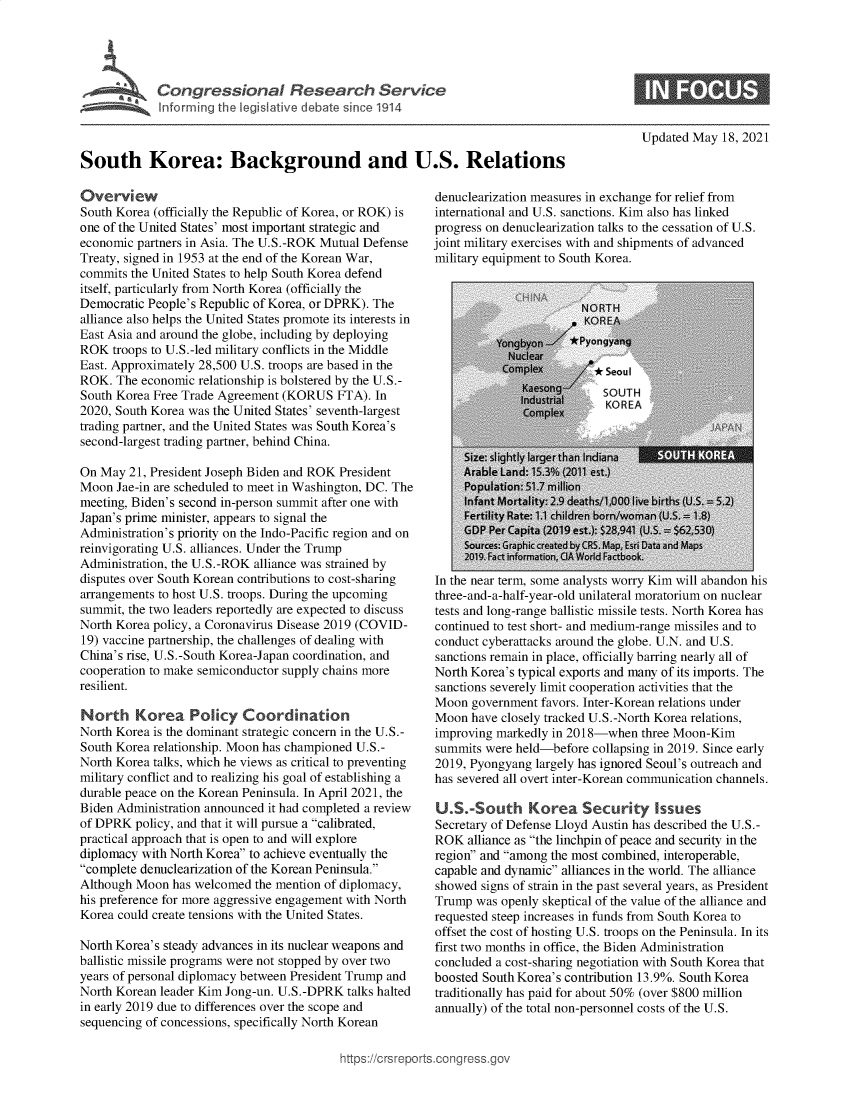 handle is hein.crs/govedis0001 and id is 1 raw text is: Congressional Research Service
Inforrming the legislative debate since 1914
South Korea: Background and U.S. Relations

Overview
South Korea (officially the Republic of Korea, or ROK) is
one of the United States' most important strategic and
economic partners in Asia. The U.S.-ROK Mutual Defense
Treaty, signed in 1953 at the end of the Korean War,
commits the United States to help South Korea defend
itself, particularly from North Korea (officially the
Democratic People's Republic of Korea, or DPRK). The
alliance also helps the United States promote its interests in
East Asia and around the globe, including by deploying
ROK troops to U.S.-led military conflicts in the Middle
East. Approximately 28,500 U.S. troops are based in the
ROK. The economic relationship is bolstered by the U.S.-
South Korea Free Trade Agreement (KORUS FTA). In
2020, South Korea was the United States' seventh-largest
trading partner, and the United States was South Korea's
second-largest trading partner, behind China.
On May 21, President Joseph Biden and ROK President
Moon Jae-in are scheduled to meet in Washington, DC. The
meeting, Biden's second in-person summit after one with
Japan's prime minister, appears to signal the
Administration's priority on the Indo-Pacific region and on
reinvigorating U.S. alliances. Under the Trump
Administration, the U.S.-ROK alliance was strained by
disputes over South Korean contributions to cost-sharing
arrangements to host U.S. troops. During the upcoming
summit, the two leaders reportedly are expected to discuss
North Korea policy, a Coronavirus Disease 2019 (COVID-
19) vaccine partnership, the challenges of dealing with
China's rise, U.S.-South Korea-Japan coordination, and
cooperation to make semiconductor supply chains more
resilient.
North Korea Policy Coordination
North Korea is the dominant strategic concern in the U.S.-
South Korea relationship. Moon has championed U.S.-
North Korea talks, which he views as critical to preventing
military conflict and to realizing his goal of establishing a
durable peace on the Korean Peninsula. In April 2021, the
Biden Administration announced it had completed a review
of DPRK policy, and that it will pursue a calibrated,
practical approach that is open to and will explore
diplomacy with North Korea to achieve eventually the
complete denuclearization of the Korean Peninsula.
Although Moon has welcomed the mention of diplomacy,
his preference for more aggressive engagement with North
Korea could create tensions with the United States.
North Korea's steady advances in its nuclear weapons and
ballistic missile programs were not stopped by over two
years of personal diplomacy between President Trump and
North Korean leader Kim Jong-un. U.S.-DPRK talks halted
in early 2019 due to differences over the scope and
sequencing of concessions, specifically North Korean

Updated May 18, 2021

denuclearization measures in exchange for relief from
international and U.S. sanctions. Kim also has linked
progress on denuclearization talks to the cessation of U.S.
joint military exercises with and shipments of advanced
military equipment to South Korea.
O~fNA   NORTH
KOREA
Yongyon  *Pyongyang
Comnplex<    0* Seoul
Kaesonq   SOU TH
Comple
A ra ble La nd: 1535 (201 esat.)
Po pulation: 51. m illion
Infant Mortality: 2.9 deaths/1000 live births (U.S.  5.2
Fertility Rate: 1.1 children born/woman (U.S. 18)
GDP Per Capita (2019 est.): $28,941 (U.S. = $62530)
Sources: Graphic created bCRS. Map, Esri Data and Maps
2019. Fact informnation, CIA World Factbook.
In the near term, some analysts worry Kim will abandon his
three-and-a-half-year-old unilateral moratorium on nuclear
tests and long-range ballistic missile tests. North Korea has
continued to test short- and medium-range missiles and to
conduct cyberattacks around the globe. U.N. and U.S.
sanctions remain in place, officially barring nearly all of
North Korea's typical exports and many of its imports. The
sanctions severely limit cooperation activities that the
Moon government favors. Inter-Korean relations under
Moon have closely tracked U.S.-North Korea relations,
improving markedly in 2018-when three Moon-Kim
summits were held-before collapsing in 2019. Since early
2019, Pyongyang largely has ignored Seoul's outreach and
has severed all overt inter-Korean communication channels.
U.S.-South Korea Security Issues
Secretary of Defense Lloyd Austin has described the U.S.-
ROK alliance as the linchpin of peace and security in the
region and among the most combined, interoperable,
capable and dynamic alliances in the world. The alliance
showed signs of strain in the past several years, as President
Trump was openly skeptical of the value of the alliance and
requested steep increases in funds from South Korea to
offset the cost of hosting U.S. troops on the Peninsula. In its
first two months in office, the Biden Administration
concluded a cost-sharing negotiation with South Korea that
boosted South Korea's contribution 13.9%. South Korea
traditionally has paid for about 50% (over $800 million
annually) of the total non-personnel costs of the U.S.

https://crsrepoi


