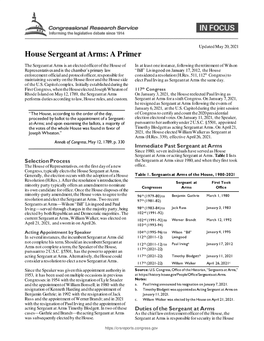 handle is hein.crs/govedjl0001 and id is 1 raw text is: House Sergeant at Arms: A Primer

Updated May 20, 2021

The Sergeant at Arms is an elected officer of the House of
Representatives and is the chamber's primary law
enforcement official and protocol officer, responsible for
maintaining security on the House floor and the House side
of the U.S. Capitol complex. Initially established during the
First Congress, when the House electedJoseph Wheaton of
Rhode Island on May 12,1789, the Sergeant at Arms
performs duties according to law, House rules, and custom.
The House, according to the order of the day,
proceeded by ballot to the appointment of a Sergeant-
at-Arms; and upon examining the ballots, a majority of
the votes of the whole House was found in favor of
Joseph Wheaton.
Annals of Congress, May 12, 1789, p. 330
Selection Process
The House ofRepresentatives, on the first day of anew
Congress, typically elects the House Sergeant at Arms.
Generally, the election occurs with the adoption of a House
Resolution (H.Res.). Afterthe resolution's introduction, the
minority party typically offers an amendment to nominate
its own candidate for office. Once the House disposes of the
minority-party amendment, the House votes to agree to the
resolution and elect the Sergeantat Arms. Two recent
Sergeants at Arms-WilsonBill Livingood and Paul
Irving-served through changes in the majority party, being
elected by both Republican and Democratic majorities. The
current Sergeant at Arms,William Walker, was elected on
April 21, 2021, and swornin on April26.
Acting Appointment by Speaker
In several instances, the incumbent Sergeant at Arms did
not complete his term. Should an incumbent Sergeant at
Arms not complete a term, the Speaker of the House,
pursuant to 2 U.S.C. §5501, has the power to appoint an
acting Sergeant at Arms. Alternatively, the House could
consider a resolution to elect anew Sergeant at Arms.
Since the Speaker was given this appointment authority in
1953, it has been used on multiple occasions in previous
Congresses: in 1954 with the resignationof Lyle Snader
and the appointmentof William Bons ell; in 1980 with the
resignation of Kenneth Harding and the appointment of
Benjamin Guthrie; in 1992 with the resignation of Jack
Russ and the appointment of Werner Brandt; and in 2021
with theresignationofPaul Irving and the appointmentof
acting Sergeant at Arms Timothy Blodgett. In two of these
cases-Guthrie and Brandt-the acting Sergeant at Arms
was subsequently elected by the House.

In at least one instance, following theretirement of Wilson
Bill Livingood on January 17, 2012, the House
considered a resolution (H.Res.511, 112th Congress)to
elect Paul Irving as Sergeant at Arms the same day.
117Th Congress
On January 3,2021, the House reelected Paul Irving as
Sergeant at Arms for a sixth Congress. On January 7, 2021,
he resigned as Sergeant at Arms following the events of
January 6, 2021, at the U.S. Capitol during the joint session
of Congress to certify and count the2020presidential
election electoralvotes. On January 11, 2021, the Speaker,
pursuantto her authority under 2 U.S.C. §5501, appointed
Timothy Blodgett as acting Sergeant at Arms. On April21,
2021, the House elected WilliamWalker as Sergeant at
Arms (H.Res. 339), effective April26, 2021.
Immediate Past Sergeant at Arms
Since 1980, seven individuals have served as House
Sergeant at Arms or acting Sergeant at Arms. Table 1 lists
the Sergeants at Arms since 1980, and when they first took
office.
Table I. Sergeants at Arms of the House, 1980-2021
Sergeant at       First Took
Congresses          Arms             Office
96th (I 979-80)to  Benjamin Guthrie  March 1, 1980
97th (1981-82)
98th (I 983-84)to  Jack Russ      January 3, 1983
102nd (1991 -92)
102nd (1991-92)to  Werner Brandt   March 12, 1992
103rd (1993-94)
1041h (1995-96) to  Wilson Bill  January4, 1995
1 121h (201 1-12)  Livingood
112th (2011-12) to  Paul lrvinga  January 17, 2012
1 17h (2021-22)
1 171h (2021-22)  Timothy Blodgettb  January 1 1, 2021
117h (2021-22)   William Walker   April 26,2021
Source: U.S. Congress, Office of the Historian, Sergeants at Arms,
at https://h istory.house.gov/People/Office/Sergeants-at-Arms.
Notes:
a.  Paul Irving announced his resignation on January7,2021.
b. Timothy Blodgett was appointed as Acting Sergeant at Arms on
January 1 1,2021.
c.  William Walker was elected bythe House on April 21, 2021.
Duties of the Sergeant at Arms
As the chief law enforcement officer of the House, the
Sergeant at Arms is responsible for security in the House

https://crsreports.congress.go


